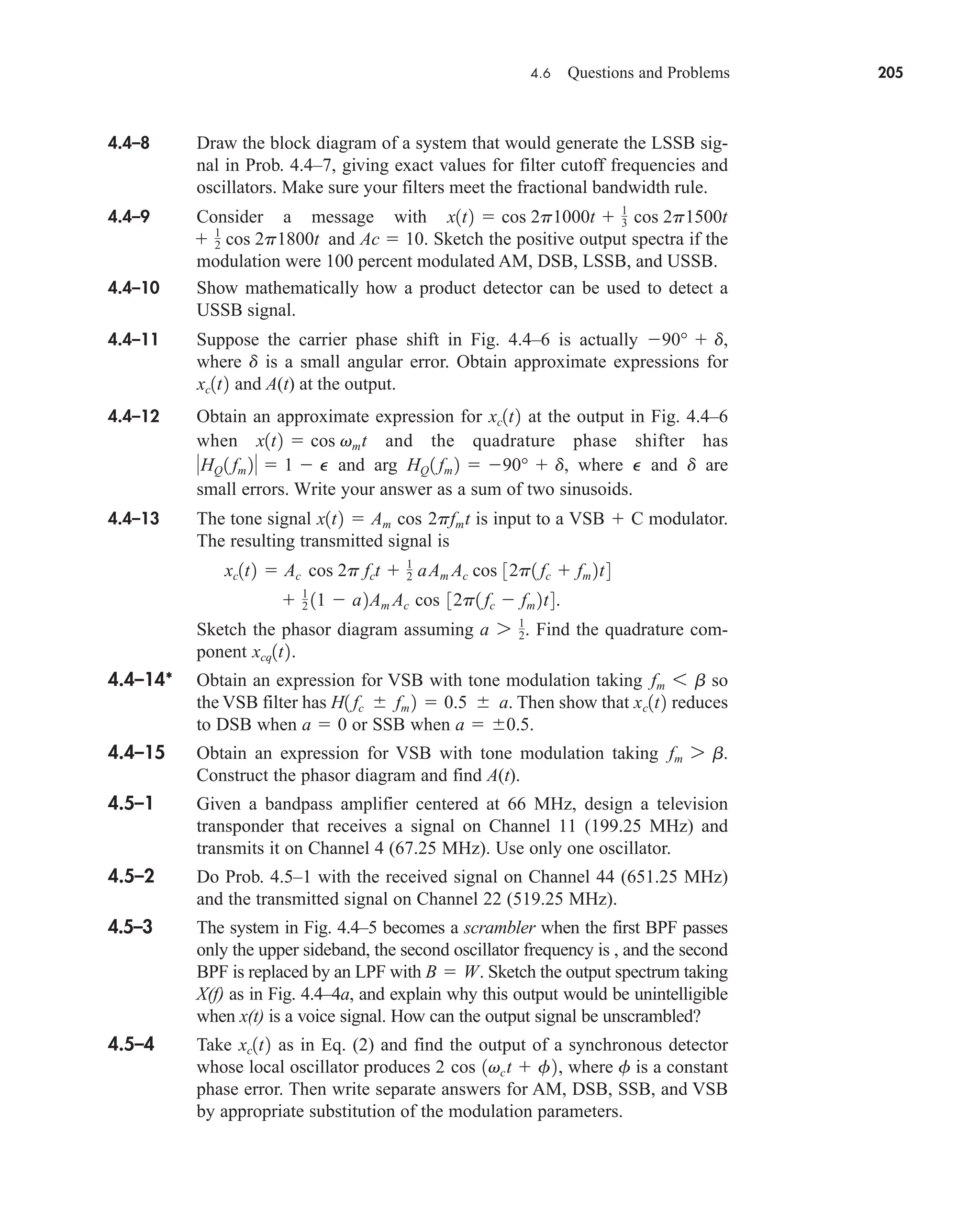 4.6 Questions and Problems 205
4.4–8 Draw the block diagram of a system that would generate the LSSB sig-
nal in Prob. 4.4–7, giving exact values for filter cutoff frequencies and
oscillators. Make sure your filters meet the fractional bandwidth rule.
4.4–9 Consider a message with
and Ac  10. Sketch the positive output spectra if the
modulation were 100 percent modulated AM, DSB, LSSB, and USSB.
4.4–10 Show mathematically how a product detector can be used to detect a
USSB signal.
4.4–11 Suppose the carrier phase shift in Fig. 4.4–6 is actually ,
where is a small angular error. Obtain approximate expressions for
and A(t) at the output.
4.4–12 Obtain an approximate expression for at the output in Fig. 4.4–6
when and the quadrature phase shifter has
and arg , where and are
small errors. Write your answer as a sum of two sinusoids.
4.4–13 The tone signal is input to a modulator.
The resulting transmitted signal is
Sketch the phasor diagram assuming . Find the quadrature com-
ponent .
4.4–14* Obtain an expression for VSB with tone modulation taking so
the VSB filter has . Then show that reduces
to DSB when or SSB when .
4.4–15 Obtain an expression for VSB with tone modulation taking .
Construct the phasor diagram and find A(t).
4.5–1 Given a bandpass amplifier centered at 66 MHz, design a television
transponder that receives a signal on Channel 11 (199.25 MHz) and
transmits it on Channel 4 (67.25 MHz). Use only one oscillator.
4.5–2 Do Prob. 4.5–1 with the received signal on Channel 44 (651.25 MHz)
and the transmitted signal on Channel 22 (519.25 MHz).
4.5–3 The system in Fig. 4.4–5 becomes a scrambler when the first BPF passes
only the upper sideband, the second oscillator frequency is , and the second
BPF is replaced by an LPF with . Sketch the output spectrum taking
X(f) as in Fig. 4.4–4a, and explain why this output would be unintelligible
when x(t) is a voice signal. How can the output signal be unscrambled?
4.5–4 Take as in Eq. (2) and find the output of a synchronous detector
whose local oscillator produces , where is a constant
phase error. Then write separate answers for AM, DSB, SSB, and VSB
by appropriate substitution of the modulation parameters.
f
2 cos 1vct  f2
xc1t2
B  W
fm 7 b
a  0.5
a  0
xc1t2
H1 fc  fm 2  0.5  a
fm 6 b
xcq1t2
a 7 1
2
 1
2 11  a2Am Ac cos 32p1 fc  fm 2t4.
xc1t2  Ac cos 2p fct  1
2 aAm Ac cos 32p1 fc  fm 2t4
VSB  C
x1t2  Am cos 2pfmt
d
P
HQ 1 fm 2  90°  d
HQ 1 fm 2  1  P
x1t2  cos vmt
xc1t2
xc1t2
d
90°  d
 1
2 cos 2p1800t
x1t2  cos 2p1000t  1
3 cos 2p1500t
car80407_ch04_161-206.qxd 12/8/08 11:28 PM Page 205
 