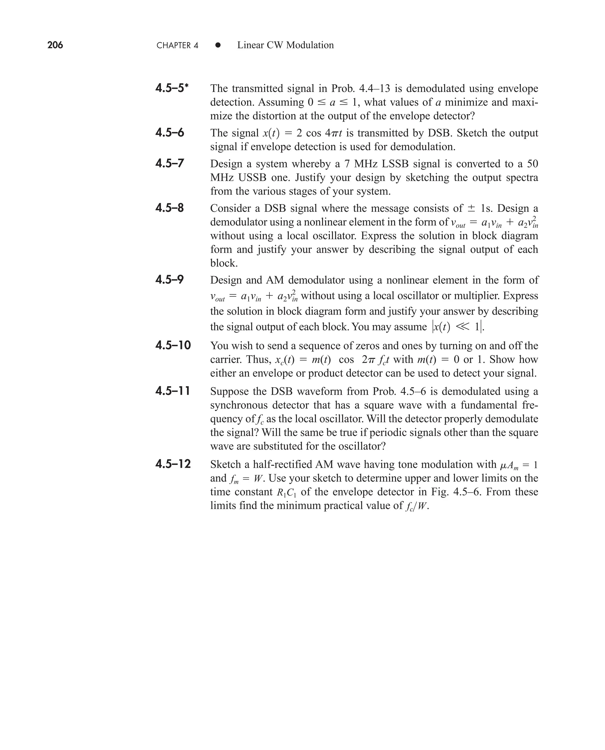 206 CHAPTER 4 • Linear CW Modulation
4.5–5* The transmitted signal in Prob. 4.4–13 is demodulated using envelope
detection. Assuming , what values of a minimize and maxi-
mize the distortion at the output of the envelope detector?
4.5–6 The signal is transmitted by DSB. Sketch the output
signal if envelope detection is used for demodulation.
4.5–7 Design a system whereby a 7 MHz LSSB signal is converted to a 50
MHz USSB one. Justify your design by sketching the output spectra
from the various stages of your system.
4.5–8 Consider a DSB signal where the message consists of  1s. Design a
demodulator using a nonlinear element in the form of
without using a local oscillator. Express the solution in block diagram
form and justify your answer by describing the signal output of each
block.
vout  a1vin  a2vin
2
x1t2  2 cos 4pt
0  a  1
4.5–9 Design and AM demodulator using a nonlinear element in the form of
without using a local oscillator or multiplier. Express
the solution in block diagram form and justify your answer by describing
the signal output of each block.You may assume
4.5–10 You wish to send a sequence of zeros and ones by turning on and off the
carrier. Thus, xc(t)  m(t) cos 2p fct with m(t)  0 or 1. Show how
either an envelope or product detector can be used to detect your signal.
4.5–11 Suppose the DSB waveform from Prob. 4.5–6 is demodulated using a
synchronous detector that has a square wave with a fundamental fre-
quency of fc as the local oscillator. Will the detector properly demodulate
the signal? Will the same be true if periodic signals other than the square
wave are substituted for the oscillator?
4.5–12 Sketch a half-rectified AM wave having tone modulation with
and . Use your sketch to determine upper and lower limits on the
time constant of the envelope detector in Fig. 4.5–6. From these
limits find the minimum practical value of .
fcW
R1C1
fm  W
mAm  1
x1t2 V 1.
vout  a1vin  a2v2
in
car80407_ch04_161-206.qxd 12/8/08 11:28 PM Page 206
 