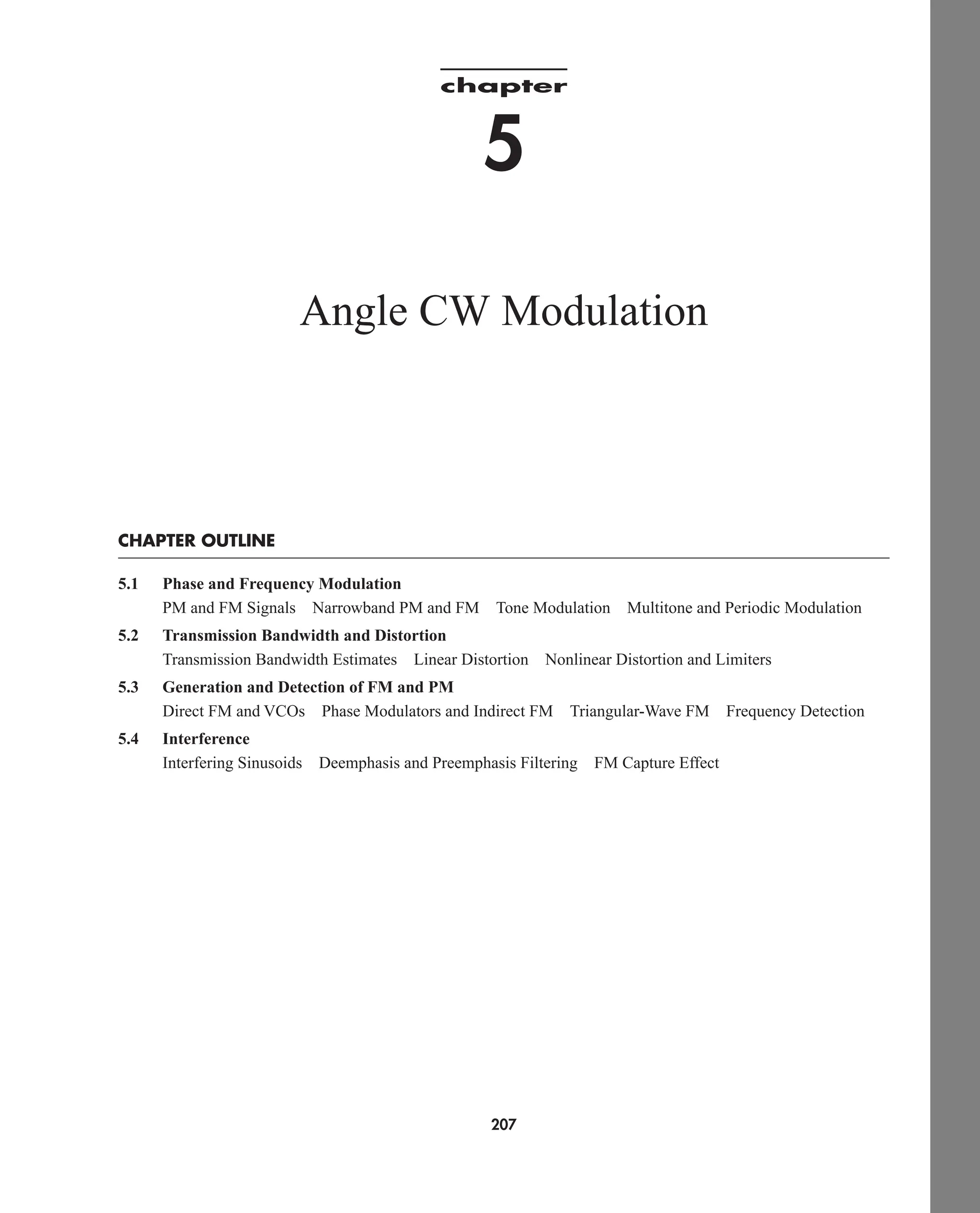 chapter
5
Angle CW Modulation
CHAPTER OUTLINE
5.1 Phase and Frequency Modulation
PM and FM Signals Narrowband PM and FM Tone Modulation Multitone and Periodic Modulation
5.2 Transmission Bandwidth and Distortion
Transmission Bandwidth Estimates Linear Distortion Nonlinear Distortion and Limiters
5.3 Generation and Detection of FM and PM
Direct FM and VCOs Phase Modulators and Indirect FM Triangular-Wave FM Frequency Detection
5.4 Interference
Interfering Sinusoids Deemphasis and Preemphasis Filtering FM Capture Effect
207
car80407_ch05_207-256.qxd 12/15/08 10:04 PM Page 207
 