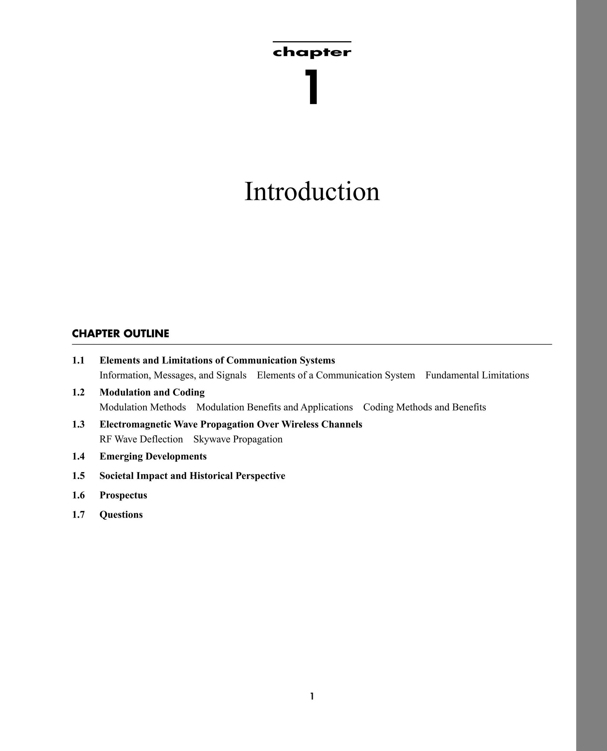 1
chapter
1
Introduction
CHAPTER OUTLINE
1.1 Elements and Limitations of Communication Systems
Information, Messages, and Signals Elements of a Communication System Fundamental Limitations
1.2 Modulation and Coding
Modulation Methods Modulation Benefits and Applications Coding Methods and Benefits
1.3 Electromagnetic Wave Propagation Over Wireless Channels
RF Wave Deflection Skywave Propagation
1.4 Emerging Developments
1.5 Societal Impact and Historical Perspective
1.6 Prospectus
1.7 Questions
car80407_ch01_001-026.qxd 12/8/08 10:21 PM Page 1
 