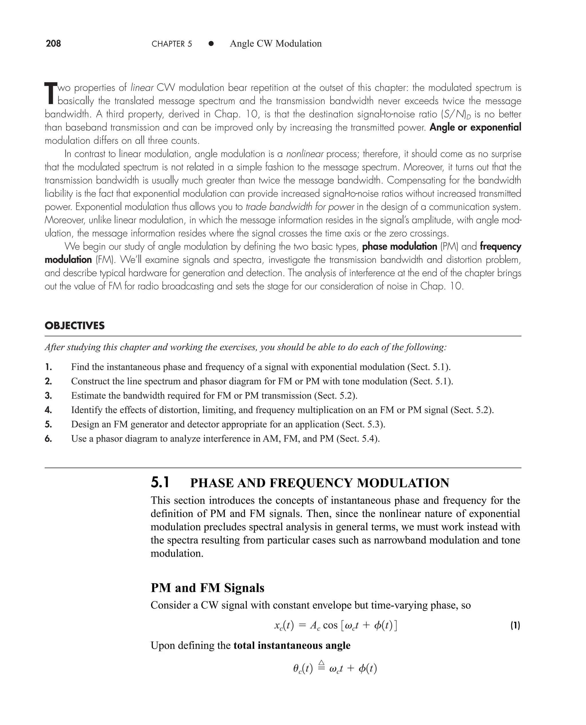5.1 PHASE AND FREQUENCY MODULATION
This section introduces the concepts of instantaneous phase and frequency for the
definition of PM and FM signals. Then, since the nonlinear nature of exponential
modulation precludes spectral analysis in general terms, we must work instead with
the spectra resulting from particular cases such as narrowband modulation and tone
modulation.
PM and FM Signals
Consider a CW signal with constant envelope but time-varying phase, so
(1)
Upon defining the total instantaneous angle
uc1t2 
^
vct  f1t2
xc1t2  Ac cos 3vct  f1t2 4
208 CHAPTER 5 • Angle CW Modulation
Two properties of linear CW modulation bear repetition at the outset of this chapter: the modulated spectrum is
basically the translated message spectrum and the transmission bandwidth never exceeds twice the message
bandwidth. A third property, derived in Chap. 10, is that the destination signal-to-noise ratio (S/N)D is no better
than baseband transmission and can be improved only by increasing the transmitted power. Angle or exponential
modulation differs on all three counts.
In contrast to linear modulation, angle modulation is a nonlinear process; therefore, it should come as no surprise
that the modulated spectrum is not related in a simple fashion to the message spectrum. Moreover, it turns out that the
transmission bandwidth is usually much greater than twice the message bandwidth. Compensating for the bandwidth
liability is the fact that exponential modulation can provide increased signal-to-noise ratios without increased transmitted
power. Exponential modulation thus allows you to trade bandwidth for power in the design of a communication system.
Moreover, unlike linear modulation, in which the message information resides in the signal’s amplitude, with angle mod-
ulation, the message information resides where the signal crosses the time axis or the zero crossings.
We begin our study of angle modulation by defining the two basic types, phase modulation (PM) and frequency
modulation (FM). We’ll examine signals and spectra, investigate the transmission bandwidth and distortion problem,
and describe typical hardware for generation and detection. The analysis of interference at the end of the chapter brings
out the value of FM for radio broadcasting and sets the stage for our consideration of noise in Chap. 10.
OBJECTIVES
After studying this chapter and working the exercises, you should be able to do each of the following:
1. Find the instantaneous phase and frequency of a signal with exponential modulation (Sect. 5.1).
2. Construct the line spectrum and phasor diagram for FM or PM with tone modulation (Sect. 5.1).
3. Estimate the bandwidth required for FM or PM transmission (Sect. 5.2).
4. Identify the effects of distortion, limiting, and frequency multiplication on an FM or PM signal (Sect. 5.2).
5. Design an FM generator and detector appropriate for an application (Sect. 5.3).
6. Use a phasor diagram to analyze interference in AM, FM, and PM (Sect. 5.4).
car80407_ch05_207-256.qxd 12/8/08 10:49 PM Page 208
 