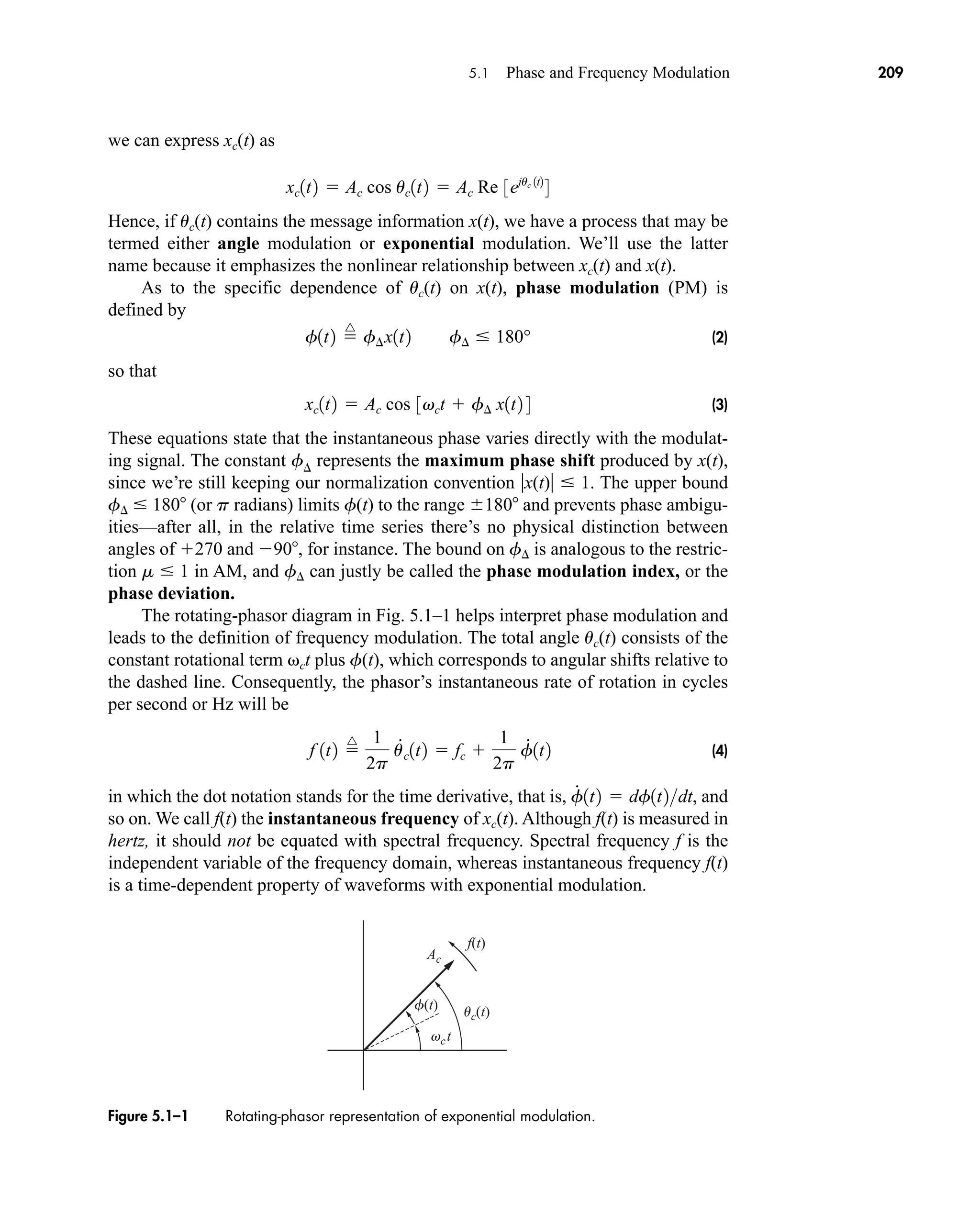 uc(t)
f(t)
f(t)
vct
Ac
Figure 5.1–1 Rotating-phasor representation of exponential modulation.
5.1 Phase and Frequency Modulation 209
we can express xc(t) as
Hence, if uc(t) contains the message information x(t), we have a process that may be
termed either angle modulation or exponential modulation. We’ll use the latter
name because it emphasizes the nonlinear relationship between xc(t) and x(t).
As to the specific dependence of uc(t) on x(t), phase modulation (PM) is
defined by
(2)
so that
(3)
These equations state that the instantaneous phase varies directly with the modulat-
ing signal. The constant f represents the maximum phase shift produced by x(t),
since we’re still keeping our normalization convention x(t)  1. The upper bound
f  180 (or p radians) limits f(t) to the range 180 and prevents phase ambigu-
ities—after all, in the relative time series there’s no physical distinction between
angles of 270 and 90, for instance. The bound on f is analogous to the restric-
tion m  1 in AM, and f can justly be called the phase modulation index, or the
phase deviation.
The rotating-phasor diagram in Fig. 5.1–1 helps interpret phase modulation and
leads to the definition of frequency modulation. The total angle uc(t) consists of the
constant rotational term ct plus f(t), which corresponds to angular shifts relative to
the dashed line. Consequently, the phasor’s instantaneous rate of rotation in cycles
per second or Hz will be
(4)
in which the dot notation stands for the time derivative, that is, and
so on. We call f(t) the instantaneous frequency of xc(t). Although f(t) is measured in
hertz, it should not be equated with spectral frequency. Spectral frequency f is the
independent variable of the frequency domain, whereas instantaneous frequency f(t)
is a time-dependent property of waveforms with exponential modulation.
f
#
1t2  df1t2dt,
f 1t2 
^ 1
2p
u
#
c1t2  fc 
1
2p
f
#
1t2
xc1t2  Ac cos 3vct  f¢ x1t2 4
f1t2 
^
f¢x1t2 f¢  180°
xc1t2  Ac cos uc1t2  Ac Re 3ejuc 1t2
4
car80407_ch05_207-256.qxd 12/8/08 10:49 PM Page 209
 