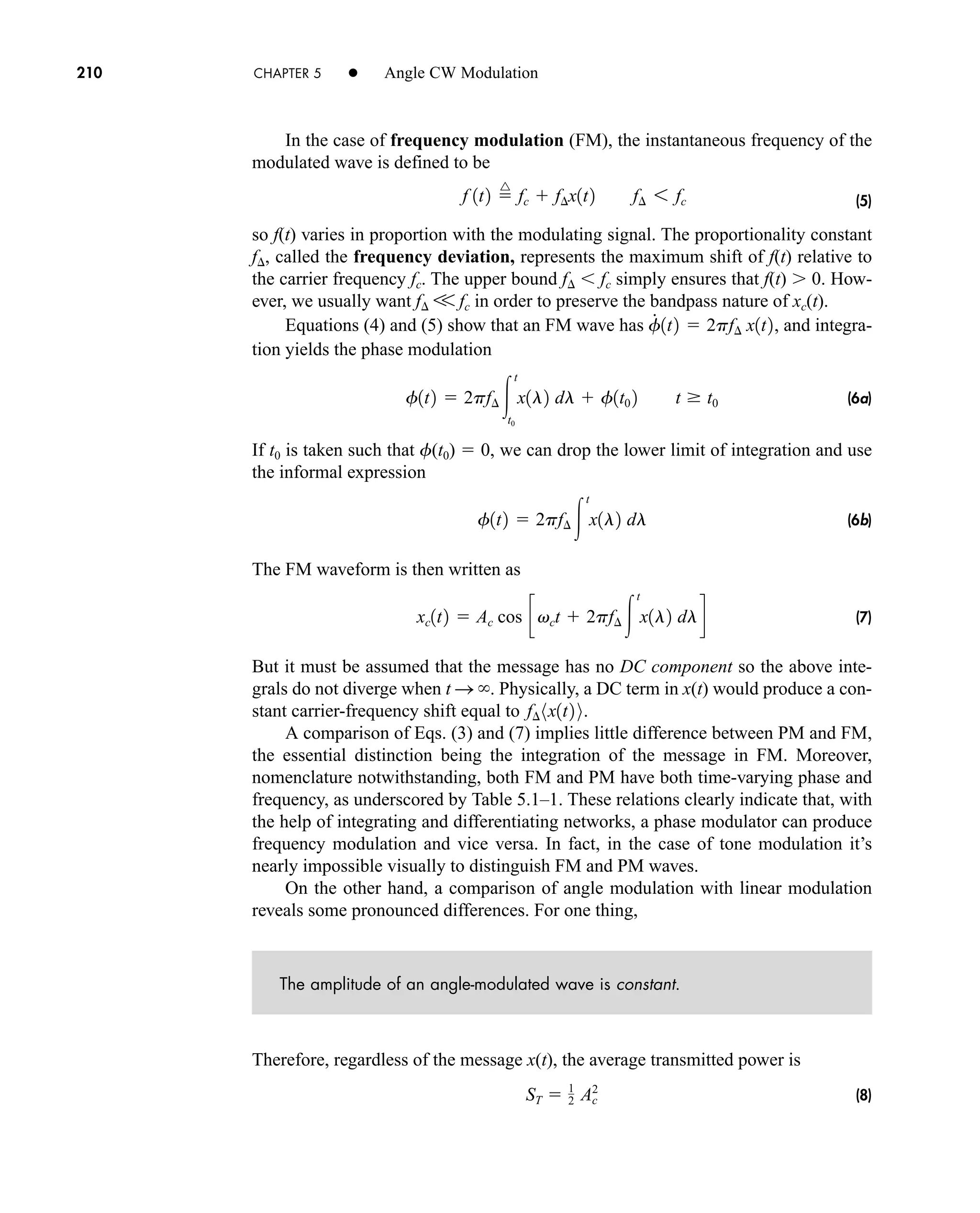 210 CHAPTER 5 • Angle CW Modulation
In the case of frequency modulation (FM), the instantaneous frequency of the
modulated wave is defined to be
(5)
so f(t) varies in proportion with the modulating signal. The proportionality constant
f, called the frequency deviation, represents the maximum shift of f(t) relative to
the carrier frequency fc. The upper bound f fc simply ensures that f(t) 0. How-
ever, we usually want f V fc in order to preserve the bandpass nature of xc(t).
Equations (4) and (5) show that an FM wave has and integra-
tion yields the phase modulation
(6a)
If t0 is taken such that f(t0)  0, we can drop the lower limit of integration and use
the informal expression
(6b)
The FM waveform is then written as
(7)
But it must be assumed that the message has no DC component so the above inte-
grals do not diverge when t S . Physically, a DC term in x(t) would produce a con-
stant carrier-frequency shift equal to .
A comparison of Eqs. (3) and (7) implies little difference between PM and FM,
the essential distinction being the integration of the message in FM. Moreover,
nomenclature notwithstanding, both FM and PM have both time-varying phase and
frequency, as underscored by Table 5.1–1. These relations clearly indicate that, with
the help of integrating and differentiating networks, a phase modulator can produce
frequency modulation and vice versa. In fact, in the case of tone modulation it’s
nearly impossible visually to distinguish FM and PM waves.
On the other hand, a comparison of angle modulation with linear modulation
reveals some pronounced differences. For one thing,
The amplitude of an angle-modulated wave is constant.
Therefore, regardless of the message x(t), the average transmitted power is
(8)
ST  1
2 Ac
2
f¢ 8x1t2 9
xc1t2  Ac cos cvct  2pf¢ 
t
x1l2 dld
f1t2  2pf¢ 
t
x1l2 dl
f1t2  2pf¢ 
t
t0
x1l2 dl  f1t0 2 t t0
f
#
1t2  2pf¢ x1t2,
f 1t2 
^
fc  f¢x1t2 f¢ 6 fc
car80407_ch05_207-256.qxd 12/8/08 10:49 PM Page 210
 