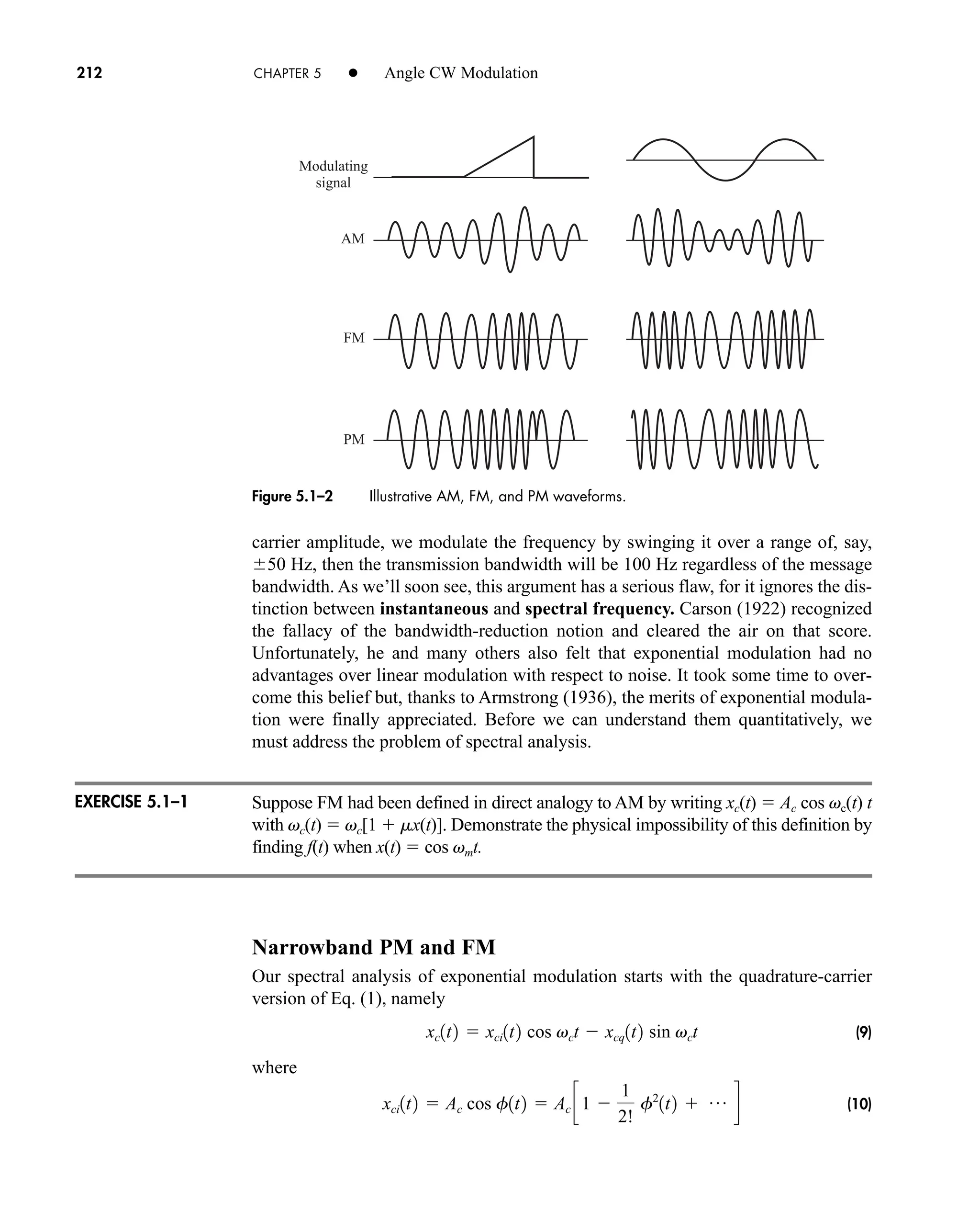 AM
FM
PM
Modulating
signal
Figure 5.1–2 Illustrative AM, FM, and PM waveforms.
212 CHAPTER 5 • Angle CW Modulation
carrier amplitude, we modulate the frequency by swinging it over a range of, say,
50 Hz, then the transmission bandwidth will be 100 Hz regardless of the message
bandwidth. As we’ll soon see, this argument has a serious flaw, for it ignores the dis-
tinction between instantaneous and spectral frequency. Carson (1922) recognized
the fallacy of the bandwidth-reduction notion and cleared the air on that score.
Unfortunately, he and many others also felt that exponential modulation had no
advantages over linear modulation with respect to noise. It took some time to over-
come this belief but, thanks to Armstrong (1936), the merits of exponential modula-
tion were finally appreciated. Before we can understand them quantitatively, we
must address the problem of spectral analysis.
Suppose FM had been defined in direct analogy to AM by writing xc(t)  Ac cos vc(t) t
with vc(t)  vc[1  mx(t)]. Demonstrate the physical impossibility of this definition by
finding f(t) when x(t)  cos vmt.
Narrowband PM and FM
Our spectral analysis of exponential modulation starts with the quadrature-carrier
version of Eq. (1), namely
(9)
where
(10)
xci1t2  Ac cos f1t2  Ac c1 
1
2!
f2
1t2  p d
xc1t2  xci1t2 cos vct  xcq1t2 sin vct
EXERCISE 5.1–1
car80407_ch05_207-256.qxd 12/8/08 10:49 PM Page 212
 