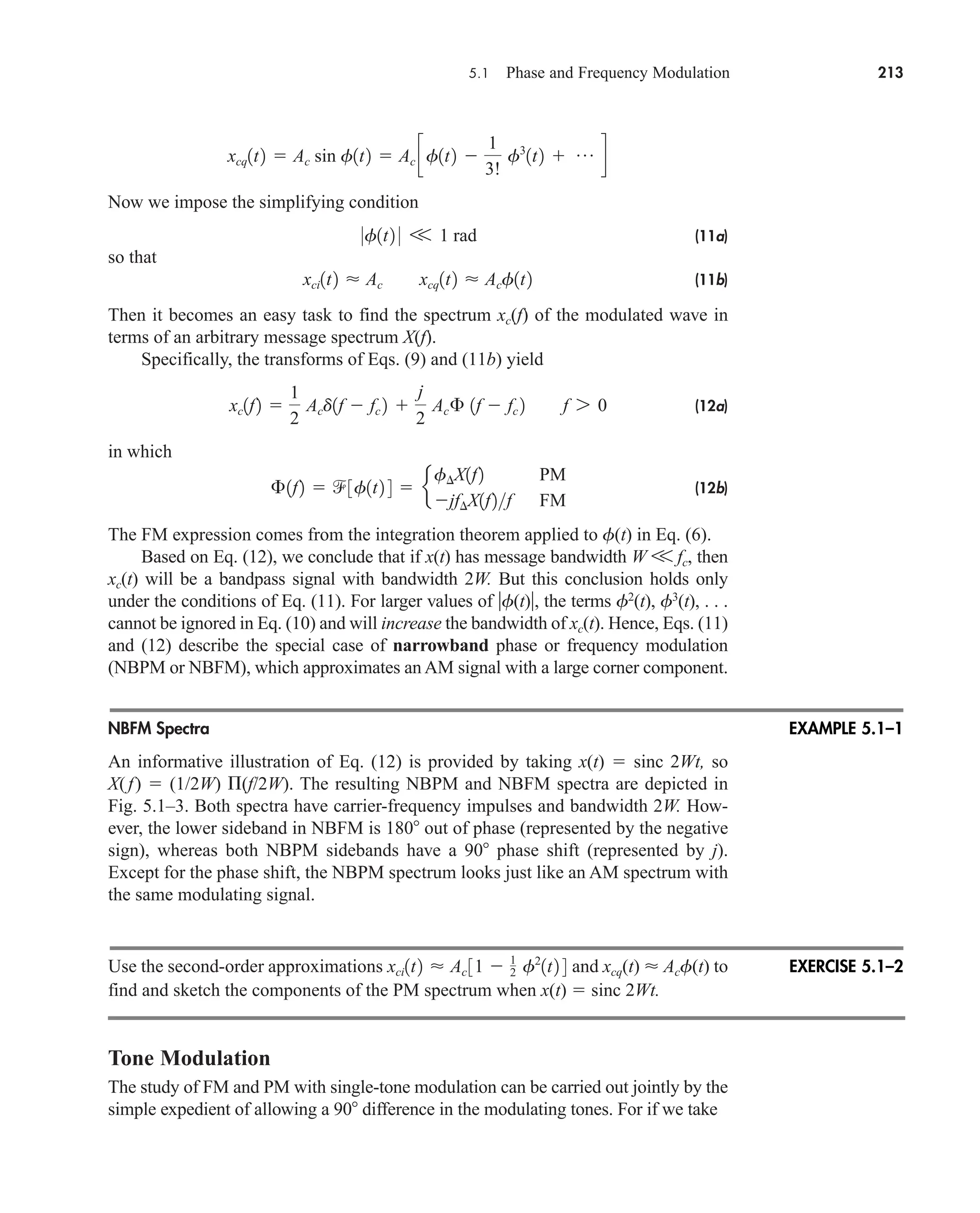5.1 Phase and Frequency Modulation 213
Now we impose the simplifying condition
(11a)
so that
(11b)
Then it becomes an easy task to find the spectrum xc(f) of the modulated wave in
terms of an arbitrary message spectrum X(f).
Specifically, the transforms of Eqs. (9) and (11b) yield
(12a)
in which
(12b)
The FM expression comes from the integration theorem applied to f(t) in Eq. (6).
Based on Eq. (12), we conclude that if x(t) has message bandwidth W V fc, then
xc(t) will be a bandpass signal with bandwidth 2W. But this conclusion holds only
under the conditions of Eq. (11). For larger values of f(t), the terms f2
(t), f3
(t), . . .
cannot be ignored in Eq. (10) and will increase the bandwidth of xc(t). Hence, Eqs. (11)
and (12) describe the special case of narrowband phase or frequency modulation
(NBPM or NBFM), which approximates an AM signal with a large corner component.
NBFM Spectra
An informative illustration of Eq. (12) is provided by taking x(t)  sinc 2Wt, so
X(f)  (1/2W) (f/2W). The resulting NBPM and NBFM spectra are depicted in
Fig. 5.1–3. Both spectra have carrier-frequency impulses and bandwidth 2W. How-
ever, the lower sideband in NBFM is 180 out of phase (represented by the negative
sign), whereas both NBPM sidebands have a 90 phase shift (represented by j).
Except for the phase shift, the NBPM spectrum looks just like an AM spectrum with
the same modulating signal.
Use the second-order approximations and xcq(t)  Acf(t) to
find and sketch the components of the PM spectrum when x(t)  sinc 2Wt.
Tone Modulation
The study of FM and PM with single-tone modulation can be carried out jointly by the
simple expedient of allowing a 90 difference in the modulating tones. For if we take
xci1t2  Ac 31  1
2 f2
1t2 4
£1f2  3f1t2 4  e
f¢X1f2 PM
jf¢X1f2f FM
xc1f2 
1
2
Acd1f  fc 2 
j
2
Ac£ 1f  fc 2 f 7 0
xci1t2  Ac xcq1t2  Acf1t2
0f1t2 0 V 1 rad
xcq1t2  Ac sin f1t2  Ac cf1t2 
1
3!
f3
1t2  p d
EXAMPLE 5.1–1
EXERCISE 5.1–2
car80407_ch05_207-256.qxd 12/8/08 10:49 PM Page 213
 