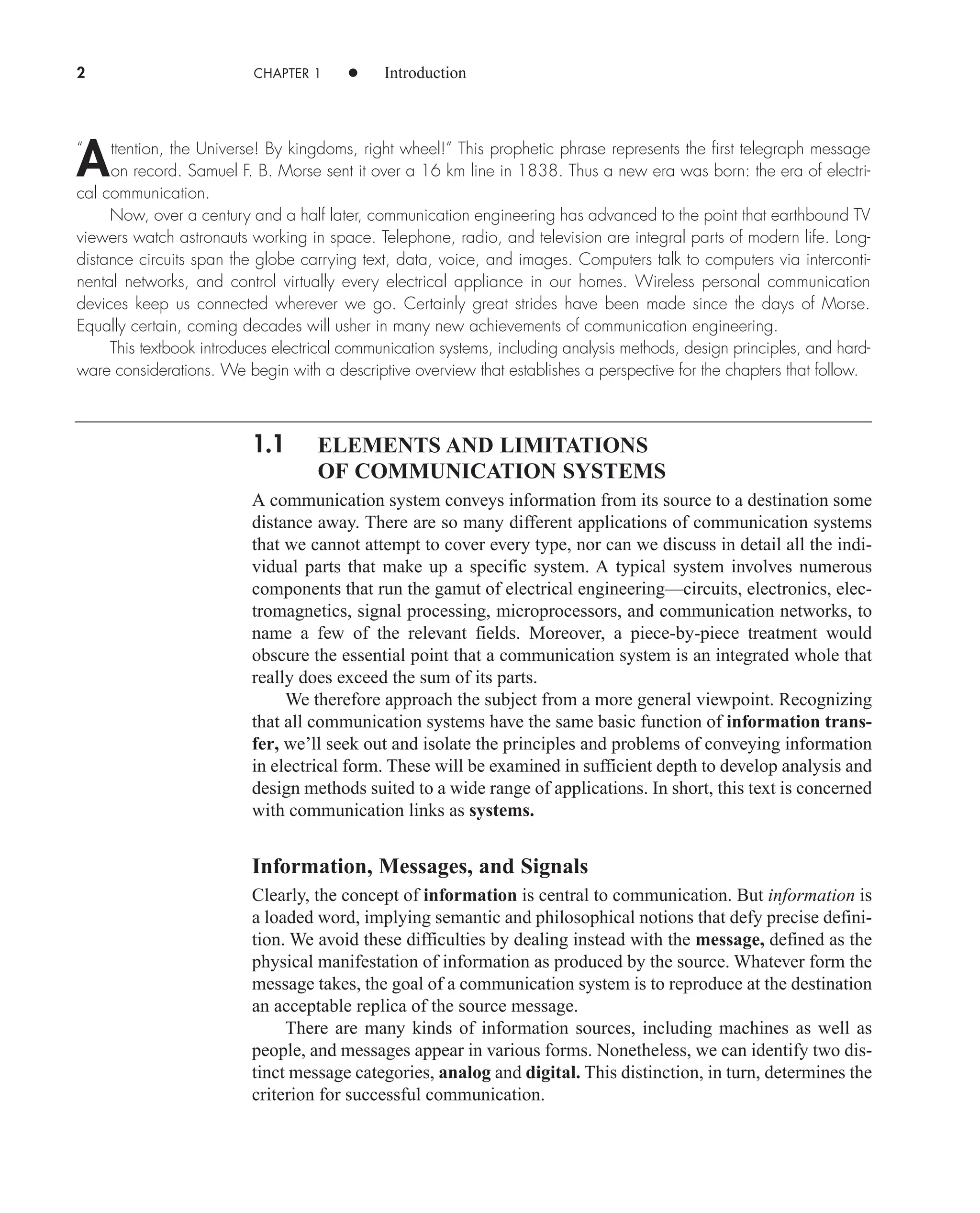 2 CHAPTER 1 • Introduction
“ ttention, the Universe! By kingdoms, right wheel!” This prophetic phrase represents the first telegraph message
on record. Samuel F. B. Morse sent it over a 16 km line in 1838. Thus a new era was born: the era of electri-
cal communication.
Now, over a century and a half later, communication engineering has advanced to the point that earthbound TV
viewers watch astronauts working in space. Telephone, radio, and television are integral parts of modern life. Long-
distance circuits span the globe carrying text, data, voice, and images. Computers talk to computers via interconti-
nental networks, and control virtually every electrical appliance in our homes. Wireless personal communication
devices keep us connected wherever we go. Certainly great strides have been made since the days of Morse.
Equally certain, coming decades will usher in many new achievements of communication engineering.
This textbook introduces electrical communication systems, including analysis methods, design principles, and hard-
ware considerations. We begin with a descriptive overview that establishes a perspective for the chapters that follow.
1.1 ELEMENTS AND LIMITATIONS
OF COMMUNICATION SYSTEMS
A communication system conveys information from its source to a destination some
distance away. There are so many different applications of communication systems
that we cannot attempt to cover every type, nor can we discuss in detail all the indi-
vidual parts that make up a specific system. A typical system involves numerous
components that run the gamut of electrical engineering—circuits, electronics, elec-
tromagnetics, signal processing, microprocessors, and communication networks, to
name a few of the relevant fields. Moreover, a piece-by-piece treatment would
obscure the essential point that a communication system is an integrated whole that
really does exceed the sum of its parts.
We therefore approach the subject from a more general viewpoint. Recognizing
that all communication systems have the same basic function of information trans-
fer, we’ll seek out and isolate the principles and problems of conveying information
in electrical form. These will be examined in sufficient depth to develop analysis and
design methods suited to a wide range of applications. In short, this text is concerned
with communication links as systems.
Information, Messages, and Signals
Clearly, the concept of information is central to communication. But information is
a loaded word, implying semantic and philosophical notions that defy precise defini-
tion. We avoid these difficulties by dealing instead with the message, defined as the
physical manifestation of information as produced by the source. Whatever form the
message takes, the goal of a communication system is to reproduce at the destination
an acceptable replica of the source message.
There are many kinds of information sources, including machines as well as
people, and messages appear in various forms. Nonetheless, we can identify two dis-
tinct message categories, analog and digital. This distinction, in turn, determines the
criterion for successful communication.
A
car80407_ch01_001-026.qxd 12/8/08 10:21 PM Page 2
 