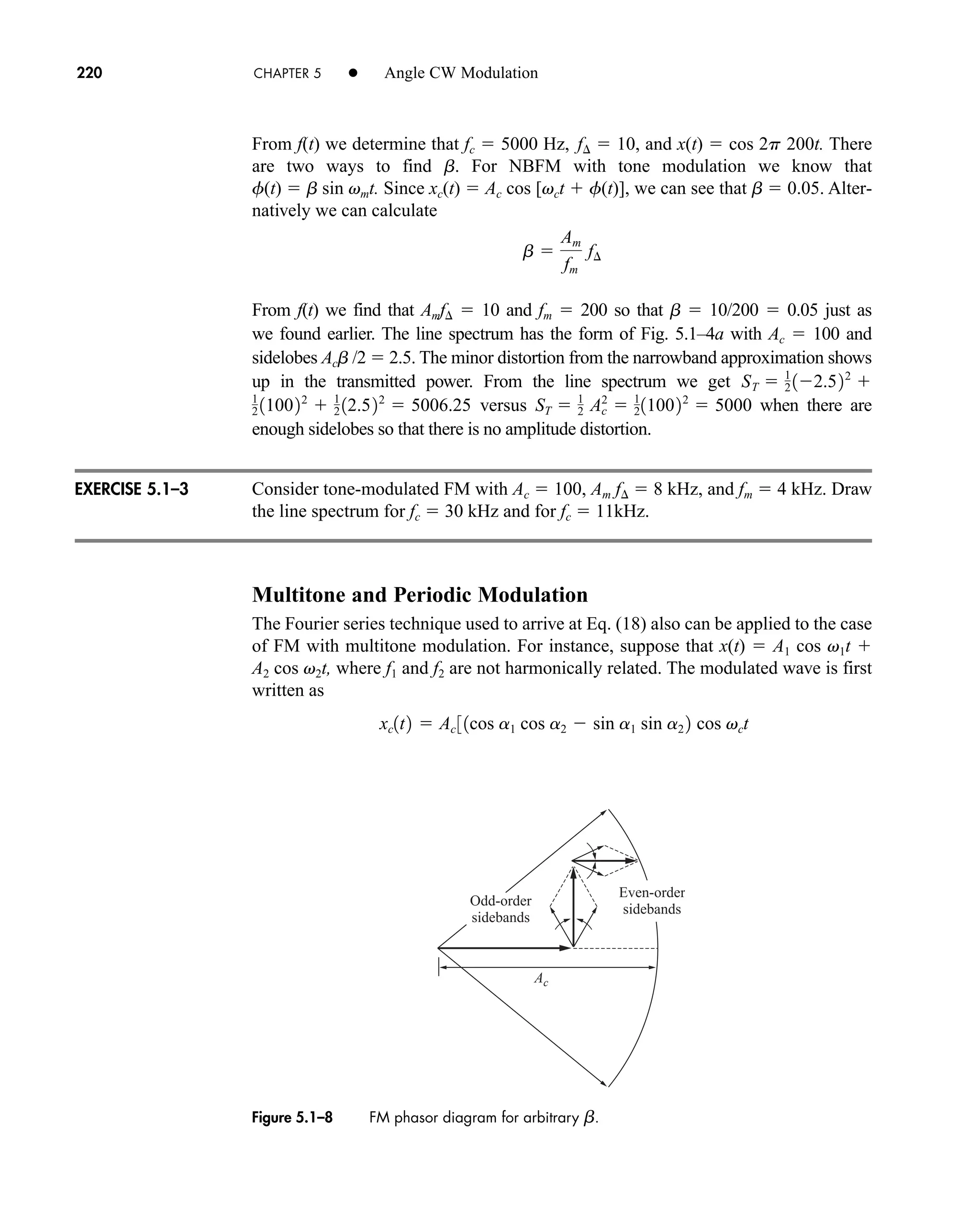 EXERCISE 5.1–3
Ac
Even-order
sidebands
Odd-order
sidebands
Figure 5.1–8 FM phasor diagram for arbitrary b.
220 CHAPTER 5 • Angle CW Modulation
From f(t) we determine that fc  5000 Hz, f  10, and x(t)  cos 2p 200t. There
are two ways to find b. For NBFM with tone modulation we know that
f(t)  b sin vmt. Since xc(t)  Ac cos [vct  f(t)], we can see that b  0.05. Alter-
natively we can calculate
From f(t) we find that Amf  10 and fm  200 so that b  10/200  0.05 just as
we found earlier. The line spectrum has the form of Fig. 5.1–4a with Ac  100 and
sidelobes Acb /2  2.5. The minor distortion from the narrowband approximation shows
up in the transmitted power. From the line spectrum we get
versus when there are
enough sidelobes so that there is no amplitude distortion.
Consider tone-modulated FM with Ac  100, Am f  8 kHz, and fm  4 kHz. Draw
the line spectrum for fc  30 kHz and for fc  11kHz.
Multitone and Periodic Modulation
The Fourier series technique used to arrive at Eq. (18) also can be applied to the case
of FM with multitone modulation. For instance, suppose that x(t)  A1 cos v1t 
A2 cos v2t, where f1 and f2 are not harmonically related. The modulated wave is first
written as
xc1t2  Ac 31cos a1 cos a2  sin a1 sin a2 2 cos vct
ST  1
2 Ac
2
 1
2110022
 5000
1
2 110022
 1
2 12.522
 5006.25
ST  1
2 12.522

b 
Am
fm
f¢
car80407_ch05_207-256.qxd 12/15/08 10:04 PM Page 220
 