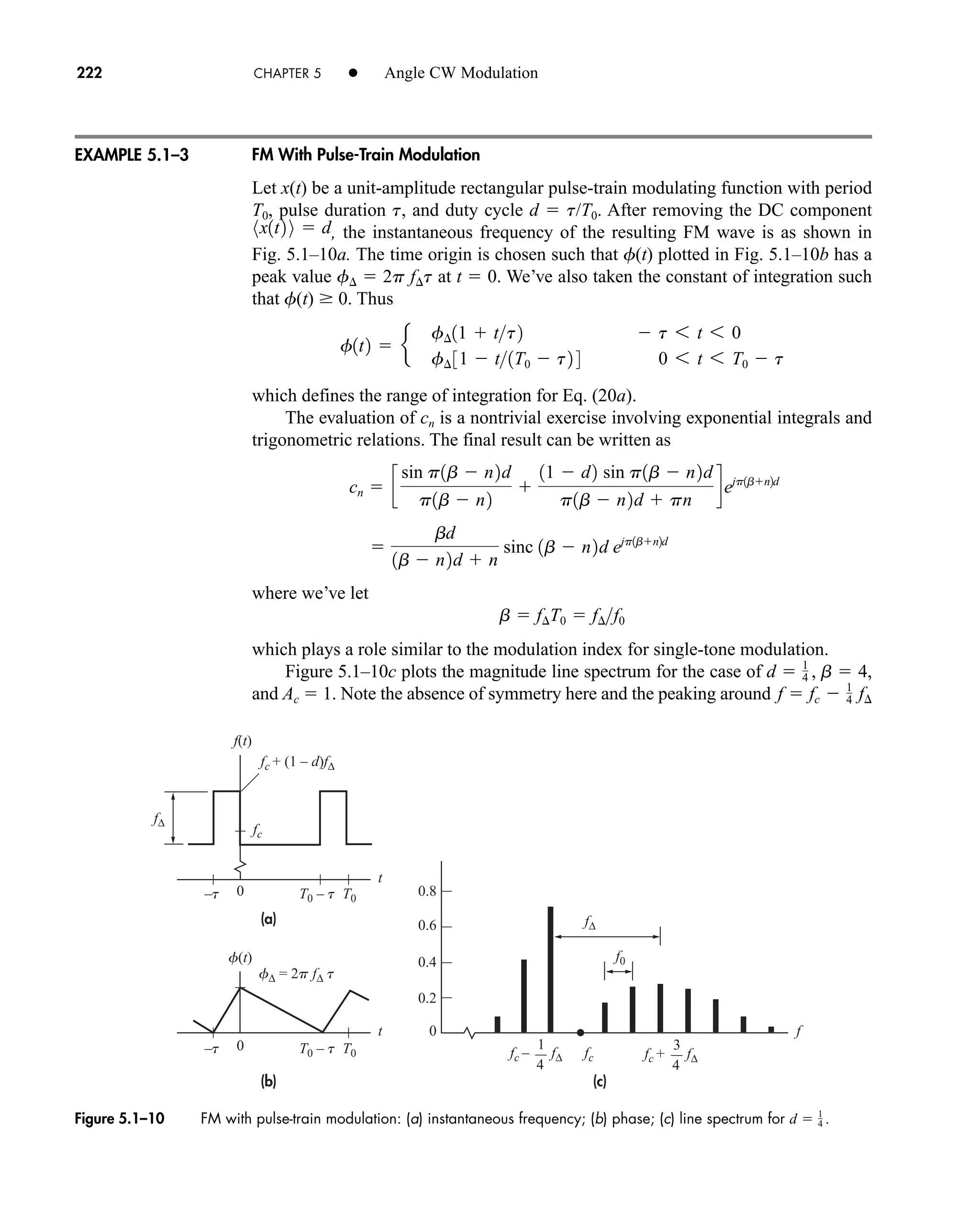(a)
(b) (c)
f(t)
f∆ = 2p f∆ t
f(t)
fc – f∆ fc + f∆
fc
fc + (1 – d)f∆
f∆
f∆
fc
f0
t f
t
0 0.8
0.6
0.4
0.2
0
–t T0 – t T0
0
–t T0 – t T0
4
1
4
3
Figure 5.1–10 FM with pulse-train modulation: (a) instantaneous frequency; (b) phase; (c) line spectrum for d  1
4 .
222 CHAPTER 5 • Angle CW Modulation
FM With Pulse-Train Modulation
Let x(t) be a unit-amplitude rectangular pulse-train modulating function with period
T0, pulse duration t, and duty cycle d  t/T0. After removing the DC component
, the instantaneous frequency of the resulting FM wave is as shown in
Fig. 5.1–10a. The time origin is chosen such that f(t) plotted in Fig. 5.1–10b has a
peak value f  2p ft at t  0. We’ve also taken the constant of integration such
that f(t) 0. Thus
which defines the range of integration for Eq. (20a).
The evaluation of cn is a nontrivial exercise involving exponential integrals and
trigonometric relations. The final result can be written as
where we’ve let
which plays a role similar to the modulation index for single-tone modulation.
Figure 5.1–10c plots the magnitude line spectrum for the case of
and Ac  1. Note the absence of symmetry here and the peaking around f  fc  1
4 f¢
d  1
4 , b  4,
b  f¢T0  f¢f0

bd
1b  n2d  n
sinc 1b  n2d ejp1bn2d
cn  c
sin p1b  n2d
p1b  n2

11  d2 sin p1b  n2d
p1b  n2d  pn
dejp1bn2d
f1t2  e
f¢11  tt2  t 6 t 6 0
f¢ 31  t1T0  t2 4 0 6 t 6 T0  t
8x1t2 9  d
EXAMPLE 5.1–3
car80407_ch05_207-256.qxd 1/13/09 4:03 PM Page 222
Rev.Confirming Pages
 