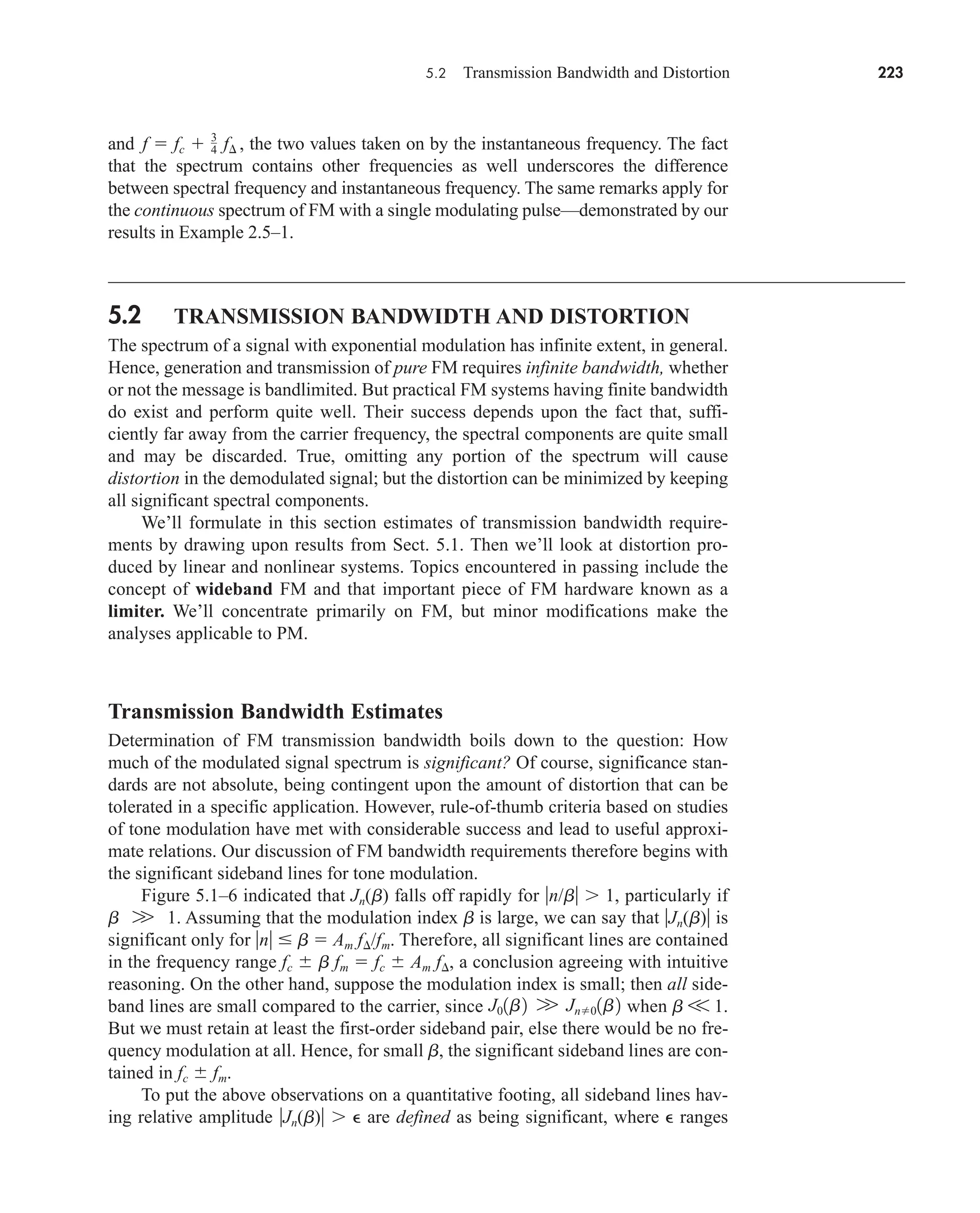 5.2 Transmission Bandwidth and Distortion 223
and the two values taken on by the instantaneous frequency. The fact
that the spectrum contains other frequencies as well underscores the difference
between spectral frequency and instantaneous frequency. The same remarks apply for
the continuous spectrum of FM with a single modulating pulse—demonstrated by our
results in Example 2.5–1.
5.2 TRANSMISSION BANDWIDTH AND DISTORTION
The spectrum of a signal with exponential modulation has infinite extent, in general.
Hence, generation and transmission of pure FM requires infinite bandwidth, whether
or not the message is bandlimited. But practical FM systems having finite bandwidth
do exist and perform quite well. Their success depends upon the fact that, suffi-
ciently far away from the carrier frequency, the spectral components are quite small
and may be discarded. True, omitting any portion of the spectrum will cause
distortion in the demodulated signal; but the distortion can be minimized by keeping
all significant spectral components.
We’ll formulate in this section estimates of transmission bandwidth require-
ments by drawing upon results from Sect. 5.1. Then we’ll look at distortion pro-
duced by linear and nonlinear systems. Topics encountered in passing include the
concept of wideband FM and that important piece of FM hardware known as a
limiter. We’ll concentrate primarily on FM, but minor modifications make the
analyses applicable to PM.
Transmission Bandwidth Estimates
Determination of FM transmission bandwidth boils down to the question: How
much of the modulated signal spectrum is significant? Of course, significance stan-
dards are not absolute, being contingent upon the amount of distortion that can be
tolerated in a specific application. However, rule-of-thumb criteria based on studies
of tone modulation have met with considerable success and lead to useful approxi-
mate relations. Our discussion of FM bandwidth requirements therefore begins with
the significant sideband lines for tone modulation.
Figure 5.1–6 indicated that Jn(b) falls off rapidly for n/b 1, particularly if
b 1. Assuming that the modulation index b is large, we can say that Jn(b) is
significant only for n  b  Am f/fm. Therefore, all significant lines are contained
in the frequency range fc  b fm  fc  Am f, a conclusion agreeing with intuitive
reasoning. On the other hand, suppose the modulation index is small; then all side-
band lines are small compared to the carrier, since when b V 1.
But we must retain at least the first-order sideband pair, else there would be no fre-
quency modulation at all. Hence, for small b, the significant sideband lines are con-
tained in fc  fm.
To put the above observations on a quantitative footing, all sideband lines hav-
ing relative amplitude Jn(b)  are defined as being significant, where  ranges
J01b2 W Jn01b2
W
f  fc  3
4 f¢ ,
car80407_ch05_207-256.qxd 1/13/09 4:03 PM Page 223
Rev.Confirming Pages
 