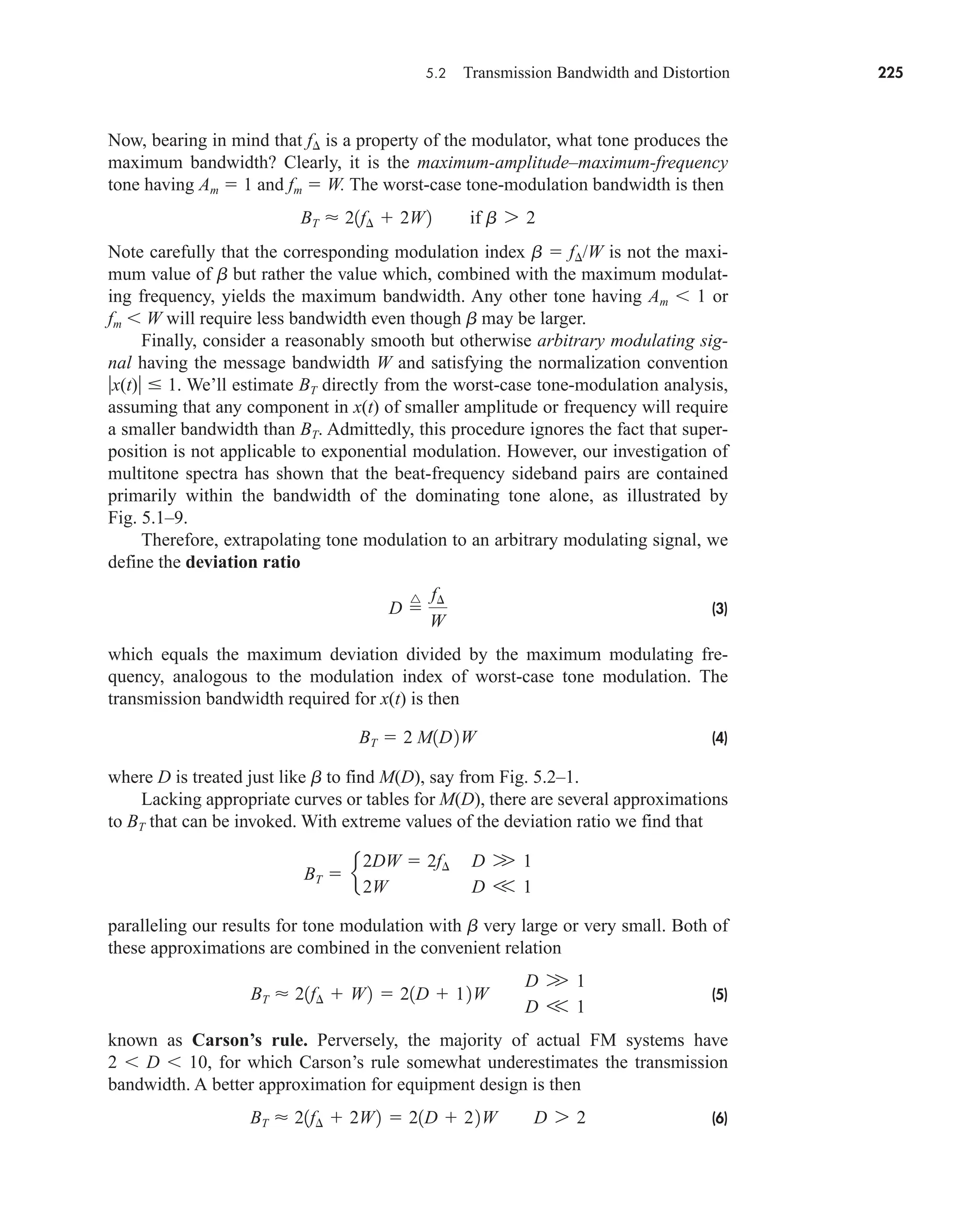 5.2 Transmission Bandwidth and Distortion 225
Now, bearing in mind that f is a property of the modulator, what tone produces the
maximum bandwidth? Clearly, it is the maximum-amplitude–maximum-frequency
tone having Am  1 and fm  W. The worst-case tone-modulation bandwidth is then
Note carefully that the corresponding modulation index b  f/W is not the maxi-
mum value of b but rather the value which, combined with the maximum modulat-
ing frequency, yields the maximum bandwidth. Any other tone having Am 1 or
fm W will require less bandwidth even though b may be larger.
Finally, consider a reasonably smooth but otherwise arbitrary modulating sig-
nal having the message bandwidth W and satisfying the normalization convention
x(t)  1. We’ll estimate BT directly from the worst-case tone-modulation analysis,
assuming that any component in x(t) of smaller amplitude or frequency will require
a smaller bandwidth than BT. Admittedly, this procedure ignores the fact that super-
position is not applicable to exponential modulation. However, our investigation of
multitone spectra has shown that the beat-frequency sideband pairs are contained
primarily within the bandwidth of the dominating tone alone, as illustrated by
Fig. 5.1–9.
Therefore, extrapolating tone modulation to an arbitrary modulating signal, we
define the deviation ratio
(3)
which equals the maximum deviation divided by the maximum modulating fre-
quency, analogous to the modulation index of worst-case tone modulation. The
transmission bandwidth required for x(t) is then
(4)
where D is treated just like b to find M(D), say from Fig. 5.2–1.
Lacking appropriate curves or tables for M(D), there are several approximations
to BT that can be invoked. With extreme values of the deviation ratio we find that
paralleling our results for tone modulation with b very large or very small. Both of
these approximations are combined in the convenient relation
(5)
known as Carson’s rule. Perversely, the majority of actual FM systems have
2 D 10, for which Carson’s rule somewhat underestimates the transmission
bandwidth. A better approximation for equipment design is then
(6)
BT  21f¢  2W2  21D  22W D 7 2
BT  21f¢  W2  21D  12W
D W 1
D V 1
BT  e
2DW  2f¢ D W 1
2W D V 1
BT  2 M1D2W
D 
^ f¢
W
BT  21f¢  2W2 if b 7 2
car80407_ch05_207-256.qxd 12/8/08 10:49 PM Page 225
 