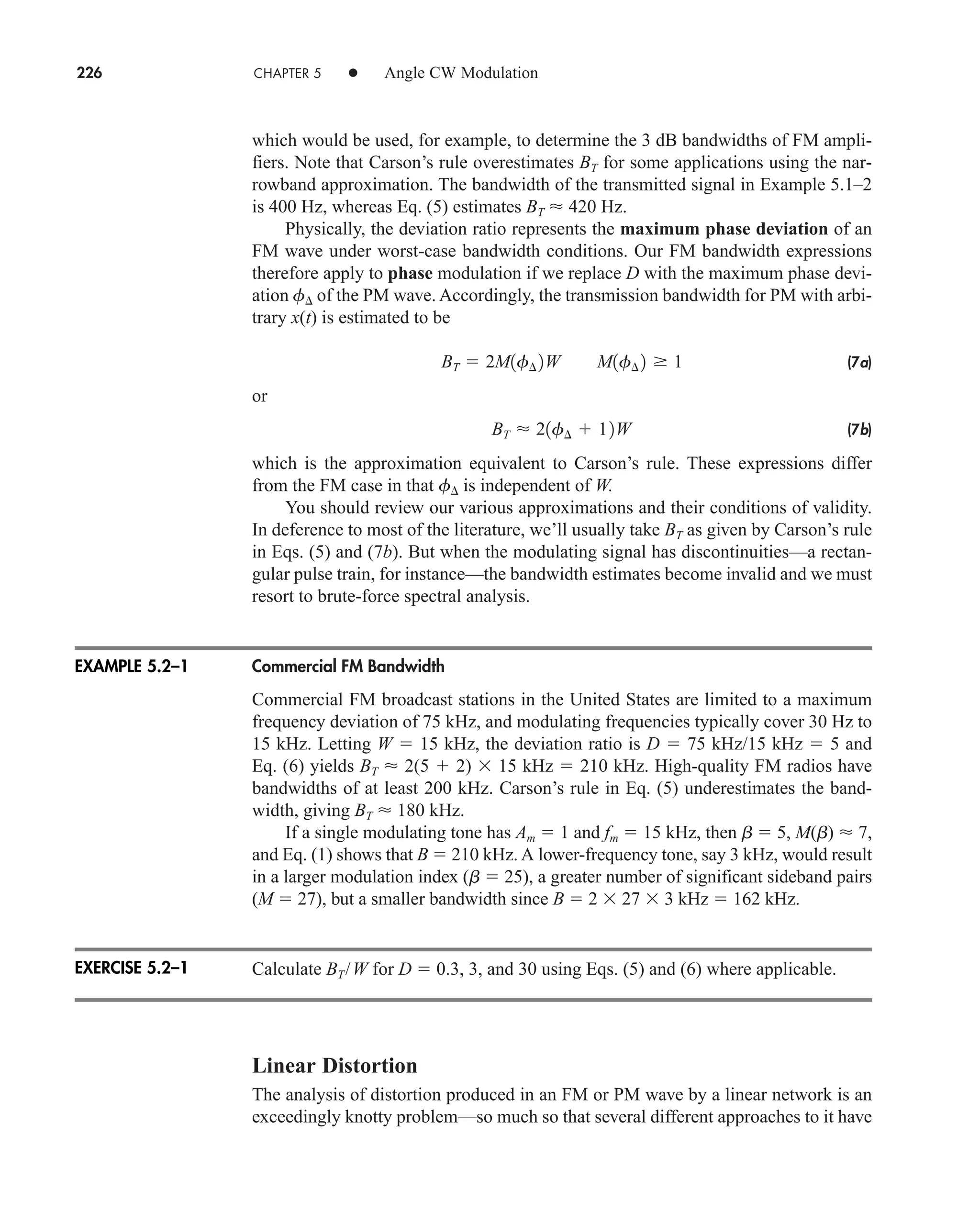 226 CHAPTER 5 • Angle CW Modulation
which would be used, for example, to determine the 3 dB bandwidths of FM ampli-
fiers. Note that Carson’s rule overestimates BT for some applications using the nar-
rowband approximation. The bandwidth of the transmitted signal in Example 5.1–2
is 400 Hz, whereas Eq. (5) estimates BT  420 Hz.
Physically, the deviation ratio represents the maximum phase deviation of an
FM wave under worst-case bandwidth conditions. Our FM bandwidth expressions
therefore apply to phase modulation if we replace D with the maximum phase devi-
ation f of the PM wave. Accordingly, the transmission bandwidth for PM with arbi-
trary x(t) is estimated to be
(7a)
or
(7b)
which is the approximation equivalent to Carson’s rule. These expressions differ
from the FM case in that f is independent of W.
You should review our various approximations and their conditions of validity.
In deference to most of the literature, we’ll usually take BT as given by Carson’s rule
in Eqs. (5) and (7b). But when the modulating signal has discontinuities—a rectan-
gular pulse train, for instance—the bandwidth estimates become invalid and we must
resort to brute-force spectral analysis.
Commercial FM Bandwidth
Commercial FM broadcast stations in the United States are limited to a maximum
frequency deviation of 75 kHz, and modulating frequencies typically cover 30 Hz to
15 kHz. Letting W  15 kHz, the deviation ratio is D  75 kHz/15 kHz  5 and
Eq. (6) yields BT  2(5  2)  15 kHz  210 kHz. High-quality FM radios have
bandwidths of at least 200 kHz. Carson’s rule in Eq. (5) underestimates the band-
width, giving BT  180 kHz.
If a single modulating tone has Am  1 and fm  15 kHz, then b  5, M(b)  7,
and Eq. (1) shows that B  210 kHz. A lower-frequency tone, say 3 kHz, would result
in a larger modulation index (b  25), a greater number of significant sideband pairs
(M  27), but a smaller bandwidth since B  2  27  3 kHz  162 kHz.
Calculate BT/W for D  0.3, 3, and 30 using Eqs. (5) and (6) where applicable.
Linear Distortion
The analysis of distortion produced in an FM or PM wave by a linear network is an
exceedingly knotty problem—so much so that several different approaches to it have
BT  21f¢  12W
BT  2M1f¢ 2W M1f¢ 2 1
EXAMPLE 5.2–1
EXERCISE 5.2–1
car80407_ch05_207-256.qxd 12/8/08 10:49 PM Page 226
 
