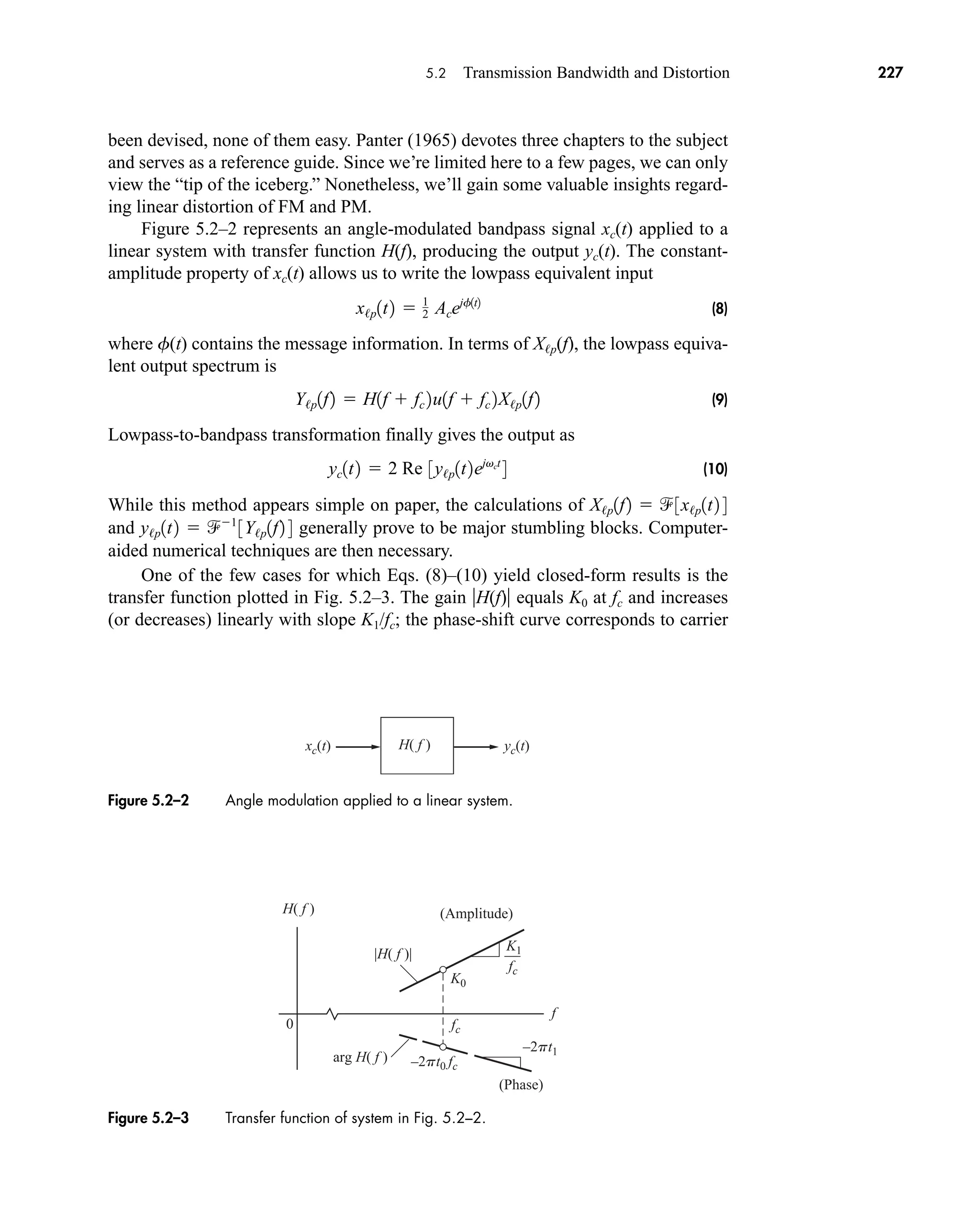 fc
fc
f
K0
K1
0
–2pt1
–2pt0 fc
H( f )
|H( f )|
arg H( f )
(Amplitude)
(Phase)
Figure 5.2–3 Transfer function of system in Fig. 5.2–2.
xc(t) yc(t)
H( f )
Figure 5.2–2 Angle modulation applied to a linear system.
5.2 Transmission Bandwidth and Distortion 227
been devised, none of them easy. Panter (1965) devotes three chapters to the subject
and serves as a reference guide. Since we’re limited here to a few pages, we can only
view the “tip of the iceberg.” Nonetheless, we’ll gain some valuable insights regard-
ing linear distortion of FM and PM.
Figure 5.2–2 represents an angle-modulated bandpass signal xc(t) applied to a
linear system with transfer function H(f), producing the output yc(t). The constant-
amplitude property of xc(t) allows us to write the lowpass equivalent input
(8)
where f(t) contains the message information. In terms of X/p(f), the lowpass equiva-
lent output spectrum is
(9)
Lowpass-to-bandpass transformation finally gives the output as
(10)
While this method appears simple on paper, the calculations of
and generally prove to be major stumbling blocks. Computer-
aided numerical techniques are then necessary.
One of the few cases for which Eqs. (8)–(10) yield closed-form results is the
transfer function plotted in Fig. 5.2–3. The gain H(f) equals K0 at fc and increases
(or decreases) linearly with slope K1/fc; the phase-shift curve corresponds to carrier
y/p1t2  1
3Y/p1f2 4
X/p1f2  3x/p1t2 4
yc1t2  2 Re 3y/p1t2ejvct
4
Y/p1f2  H1f  fc 2u1f  fc 2X/p1f2
x/p1t2  1
2 Acejf1t2
car80407_ch05_207-256.qxd 12/8/08 10:49 PM Page 227
 