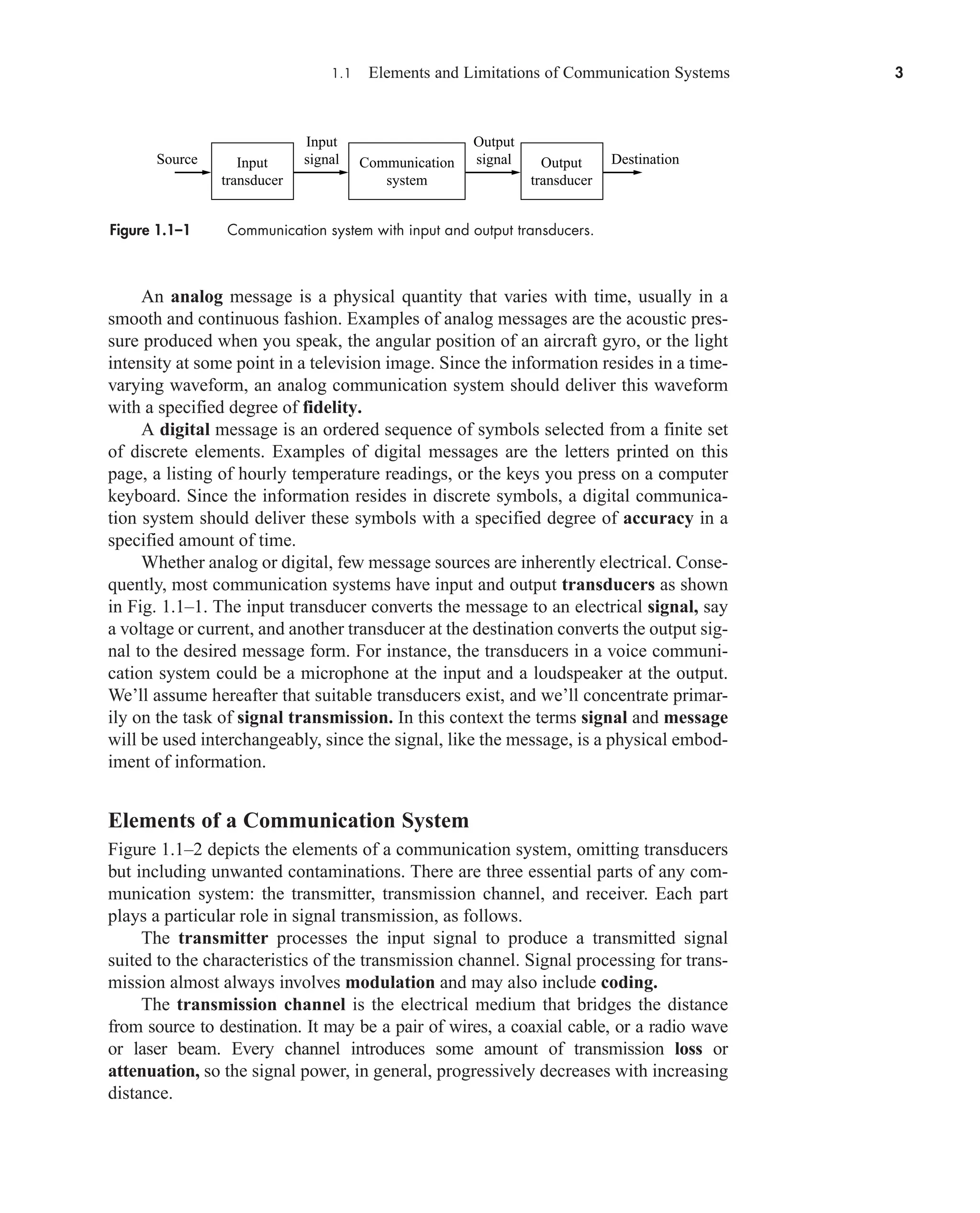 1.1 Elements and Limitations of Communication Systems 3
An analog message is a physical quantity that varies with time, usually in a
smooth and continuous fashion. Examples of analog messages are the acoustic pres-
sure produced when you speak, the angular position of an aircraft gyro, or the light
intensity at some point in a television image. Since the information resides in a time-
varying waveform, an analog communication system should deliver this waveform
with a specified degree of fidelity.
A digital message is an ordered sequence of symbols selected from a finite set
of discrete elements. Examples of digital messages are the letters printed on this
page, a listing of hourly temperature readings, or the keys you press on a computer
keyboard. Since the information resides in discrete symbols, a digital communica-
tion system should deliver these symbols with a specified degree of accuracy in a
specified amount of time.
Whether analog or digital, few message sources are inherently electrical. Conse-
quently, most communication systems have input and output transducers as shown
in Fig. 1.1–1. The input transducer converts the message to an electrical signal, say
a voltage or current, and another transducer at the destination converts the output sig-
nal to the desired message form. For instance, the transducers in a voice communi-
cation system could be a microphone at the input and a loudspeaker at the output.
We’ll assume hereafter that suitable transducers exist, and we’ll concentrate primar-
ily on the task of signal transmission. In this context the terms signal and message
will be used interchangeably, since the signal, like the message, is a physical embod-
iment of information.
Elements of a Communication System
Figure 1.1–2 depicts the elements of a communication system, omitting transducers
but including unwanted contaminations. There are three essential parts of any com-
munication system: the transmitter, transmission channel, and receiver. Each part
plays a particular role in signal transmission, as follows.
The transmitter processes the input signal to produce a transmitted signal
suited to the characteristics of the transmission channel. Signal processing for trans-
mission almost always involves modulation and may also include coding.
The transmission channel is the electrical medium that bridges the distance
from source to destination. It may be a pair of wires, a coaxial cable, or a radio wave
or laser beam. Every channel introduces some amount of transmission loss or
attenuation, so the signal power, in general, progressively decreases with increasing
distance.
Figure 1.1–1 Communication system with input and output transducers.
Output
transducer
Communication
system
Input
transducer
Input
signal
Output
signal
Source Destination
car80407_ch01_001-026.qxd 12/8/08 10:21 PM Page 3
Confirming Pages
 