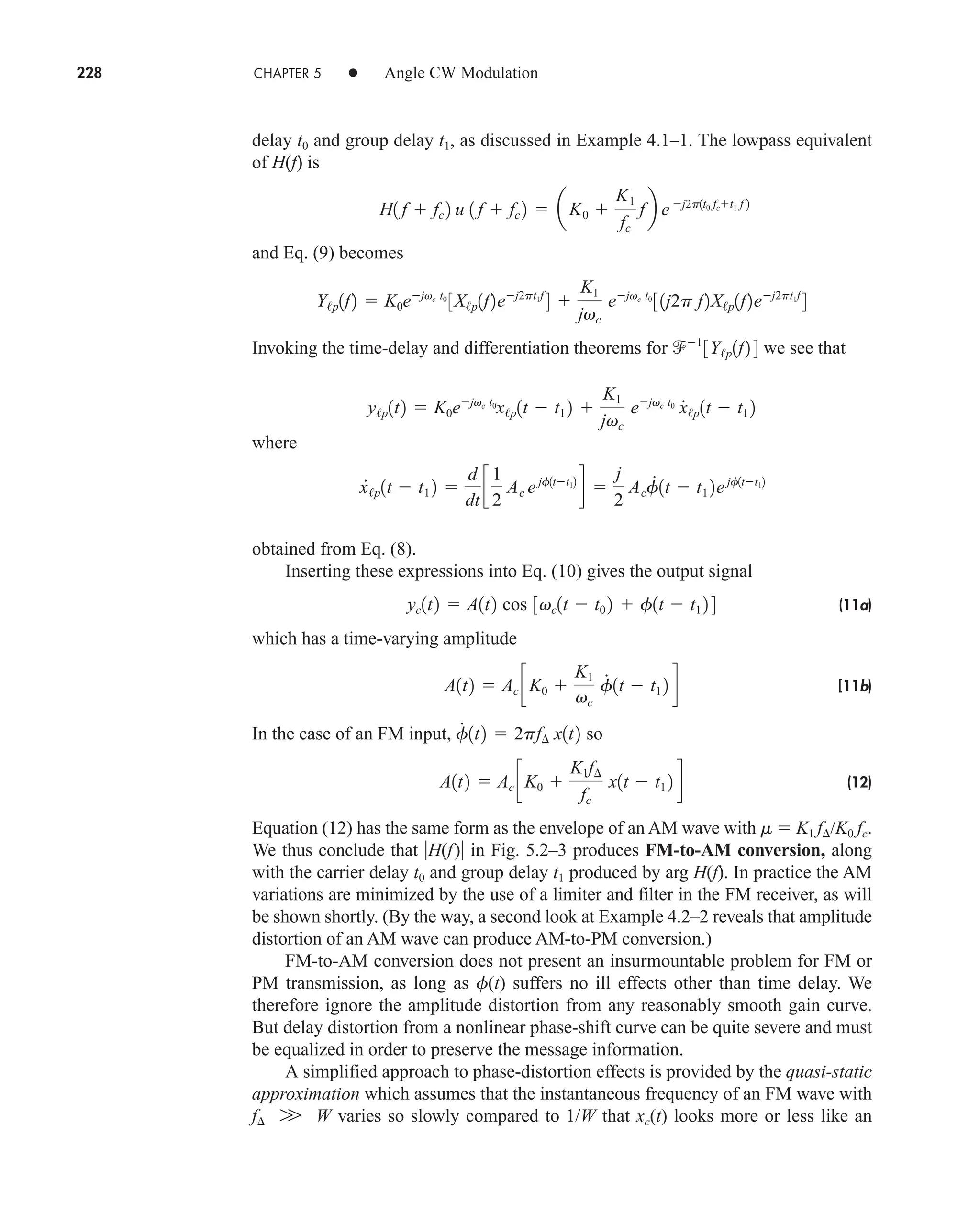 228 CHAPTER 5 • Angle CW Modulation
delay t0 and group delay t1, as discussed in Example 4.1–1. The lowpass equivalent
of H(f) is
and Eq. (9) becomes
Invoking the time-delay and differentiation theorems for we see that
where
obtained from Eq. (8).
Inserting these expressions into Eq. (10) gives the output signal
(11a)
which has a time-varying amplitude
[11b)
In the case of an FM input, so
(12)
Equation (12) has the same form as the envelope of an AM wave with m  K1 f/K0 fc.
We thus conclude that H(f) in Fig. 5.2–3 produces FM-to-AM conversion, along
with the carrier delay t0 and group delay t1 produced by arg H(f). In practice the AM
variations are minimized by the use of a limiter and filter in the FM receiver, as will
be shown shortly. (By the way, a second look at Example 4.2–2 reveals that amplitude
distortion of an AM wave can produce AM-to-PM conversion.)
FM-to-AM conversion does not present an insurmountable problem for FM or
PM transmission, as long as f(t) suffers no ill effects other than time delay. We
therefore ignore the amplitude distortion from any reasonably smooth gain curve.
But delay distortion from a nonlinear phase-shift curve can be quite severe and must
be equalized in order to preserve the message information.
A simplified approach to phase-distortion effects is provided by the quasi-static
approximation which assumes that the instantaneous frequency of an FM wave with
f W varies so slowly compared to 1/W that xc(t) looks more or less like an
W
A1t2  Ac cK0 
K1f¢
fc
x1t  t1 2 d
f
#
1t2  2pf¢ x1t2
A1t2  Ac cK0 
K1
vc
f
#
1t  t1 2 d
yc1t2  A1t2 cos 3vc1t  t0 2  f1t  t1 2 4
x
#
/p1t  t1 2 
d
dt
c
1
2
Ac ejf1tt12
d 
j
2
Acf
#
1t  t1 2ejf1tt12
y/p1t2  K0ejvc t0
x/p1t  t1 2 
K1
jvc
ejvc t0
x
#
/p1t  t1 2
1
3Y/p1f2 4
Y/p1f2  K0ejvc t0
3X/p1f2ej2pt1f
4 
K1
jvc
ejvc t0
31j2p f2X/p1f2ej2pt1f
4
H1 f  fc 2 u 1 f  fc 2  aK0 
K1
fc
fb ej2p1t0 fct1 f 2
car80407_ch05_207-256.qxd 12/8/08 10:49 PM Page 228
 