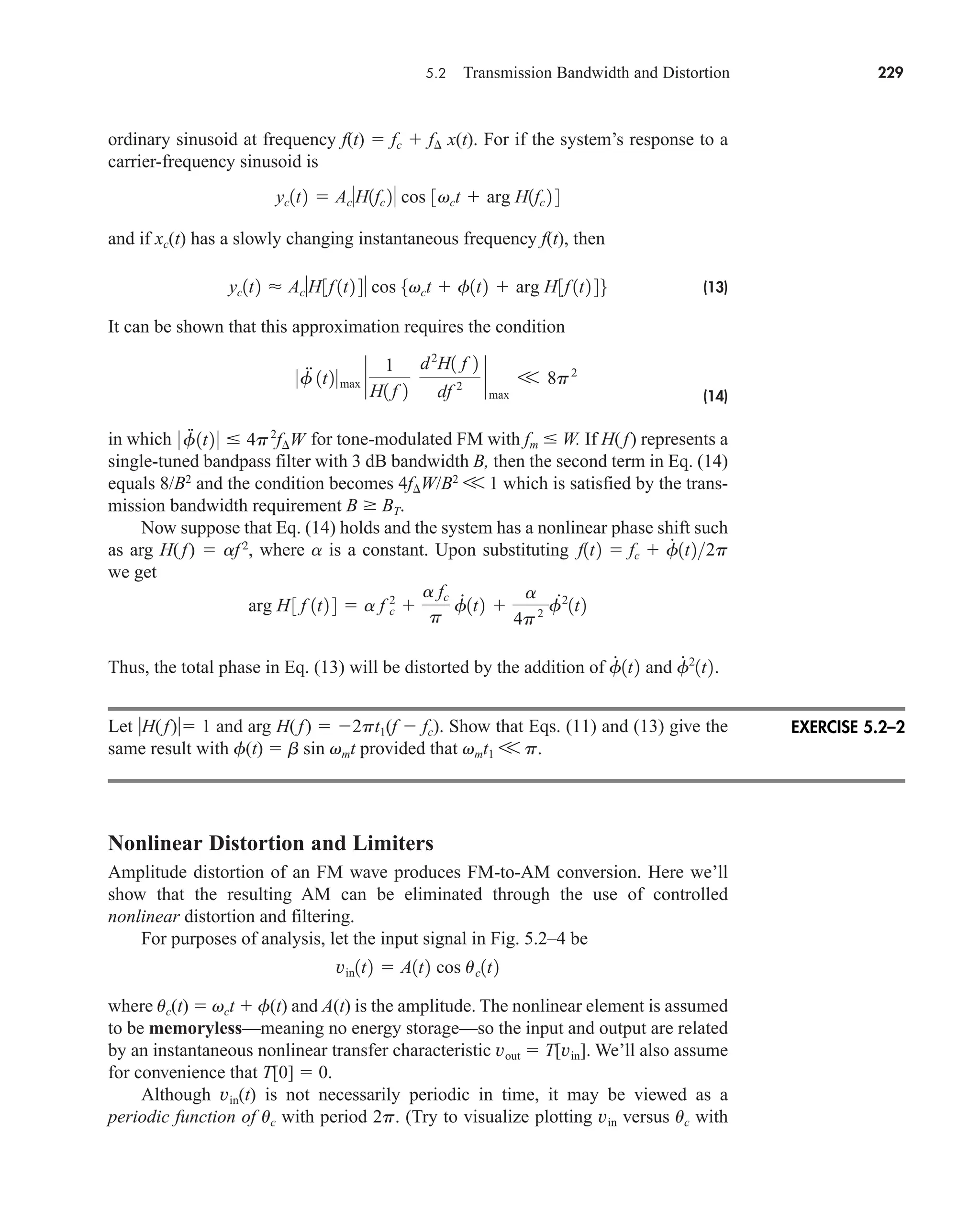 5.2 Transmission Bandwidth and Distortion 229
ordinary sinusoid at frequency f(t)  fc  f x(t). For if the system’s response to a
carrier-frequency sinusoid is
and if xc(t) has a slowly changing instantaneous frequency f(t), then
(13)
It can be shown that this approximation requires the condition
(14)
in which for tone-modulated FM with fm  W. If H(f) represents a
single-tuned bandpass filter with 3 dB bandwidth B, then the second term in Eq. (14)
equals 8/B2
and the condition becomes 4fW/B2
V 1 which is satisfied by the trans-
mission bandwidth requirement B BT.
Now suppose that Eq. (14) holds and the system has a nonlinear phase shift such
as arg H( f)  af 2
, where a is a constant. Upon substituting
we get
Thus, the total phase in Eq. (13) will be distorted by the addition of and
Let H(f) 1 and arg H(f)  2pt1(f  fc). Show that Eqs. (11) and (13) give the
same result with f(t)  b sin vmt provided that vmt1 V p.
Nonlinear Distortion and Limiters
Amplitude distortion of an FM wave produces FM-to-AM conversion. Here we’ll
show that the resulting AM can be eliminated through the use of controlled
nonlinear distortion and filtering.
For purposes of analysis, let the input signal in Fig. 5.2–4 be
where uc(t)  vct  f(t) and A(t) is the amplitude. The nonlinear element is assumed
to be memoryless—meaning no energy storage—so the input and output are related
by an instantaneous nonlinear transfer characteristic vout  T[vin]. We’ll also assume
for convenience that T[0]  0.
Although vin(t) is not necessarily periodic in time, it may be viewed as a
periodic function of uc with period 2p. (Try to visualize plotting vin versus uc with
vin1t2  A1t2 cos uc1t2
f
# 2
1t2.
f
#
1t2
arg H 3 f 1t2 4  a f c
2

a fc
p
f
#
1t2 
a
4p2 f
#2
1t2
f1t2  fc  f
#
1t22p
0 f
.
.
1t2 0  4p2
f¢W
0f
..
1t20max `
1
H1 f 2
d2
H1 f 2
df 2 `
max
V 8p2
yc1t2  AcH3f 1t2 4 cos 5vct  f1t2  arg H3f 1t2 46
yc1t2  AcH1fc 2 cos 3vct  arg H1fc 2 4
EXERCISE 5.2–2
car80407_ch05_207-256.qxd 1/13/09 4:03 PM Page 229
Rev.Confirming Pages
 