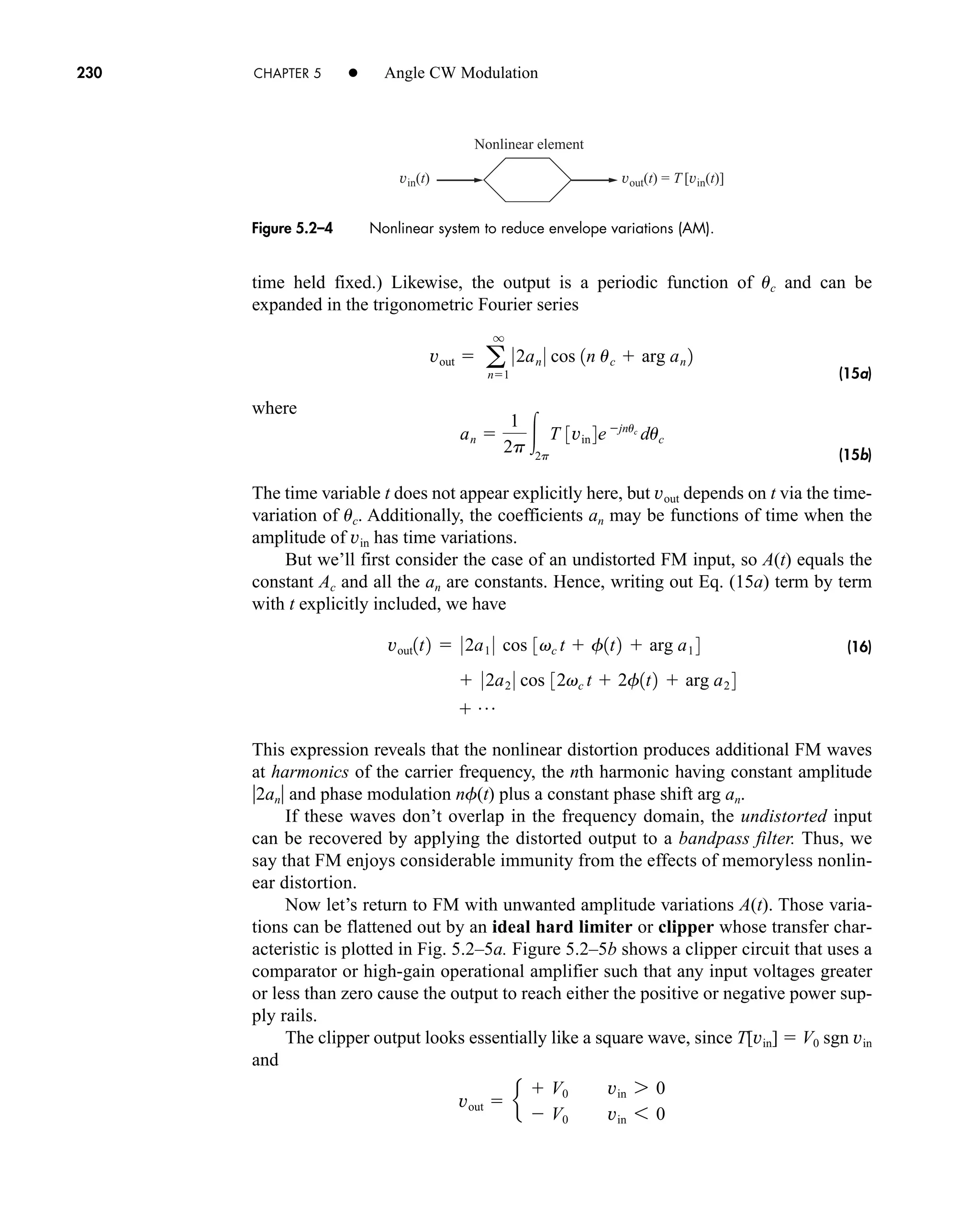 vin(t) vout(t) = T [vin(t)]
Nonlinear element
Figure 5.2–4 Nonlinear system to reduce envelope variations (AM).
230 CHAPTER 5 • Angle CW Modulation
time held fixed.) Likewise, the output is a periodic function of uc and can be
expanded in the trigonometric Fourier series
(15a)
where
(15b)
The time variable t does not appear explicitly here, but vout depends on t via the time-
variation of uc. Additionally, the coefficients an may be functions of time when the
amplitude of vin has time variations.
But we’ll first consider the case of an undistorted FM input, so A(t) equals the
constant Ac and all the an are constants. Hence, writing out Eq. (15a) term by term
with t explicitly included, we have
(16)
This expression reveals that the nonlinear distortion produces additional FM waves
at harmonics of the carrier frequency, the nth harmonic having constant amplitude
2an and phase modulation nf(t) plus a constant phase shift arg an.
If these waves don’t overlap in the frequency domain, the undistorted input
can be recovered by applying the distorted output to a bandpass filter. Thus, we
say that FM enjoys considerable immunity from the effects of memoryless nonlin-
ear distortion.
Now let’s return to FM with unwanted amplitude variations A(t). Those varia-
tions can be flattened out by an ideal hard limiter or clipper whose transfer char-
acteristic is plotted in Fig. 5.2–5a. Figure 5.2–5b shows a clipper circuit that uses a
comparator or high-gain operational amplifier such that any input voltages greater
or less than zero cause the output to reach either the positive or negative power sup-
ply rails.
The clipper output looks essentially like a square wave, since T[vin]  V0 sgn vin
and
vout  e
 V0 vin 7 0
 V0 vin 6 0
 p
 02a2 0 cos 32vc t  2f1t2  arg a2 4
vout1t2  02a1 0 cos 3vc t  f1t2  arg a1 4
an 
1
2p 2p
T 3vin 4ejnuc
duc
vout  a 0
q
n1
2an 0 cos 1n uc  arg an 2
car80407_ch05_207-256.qxd 12/15/08 10:04 PM Page 230
 