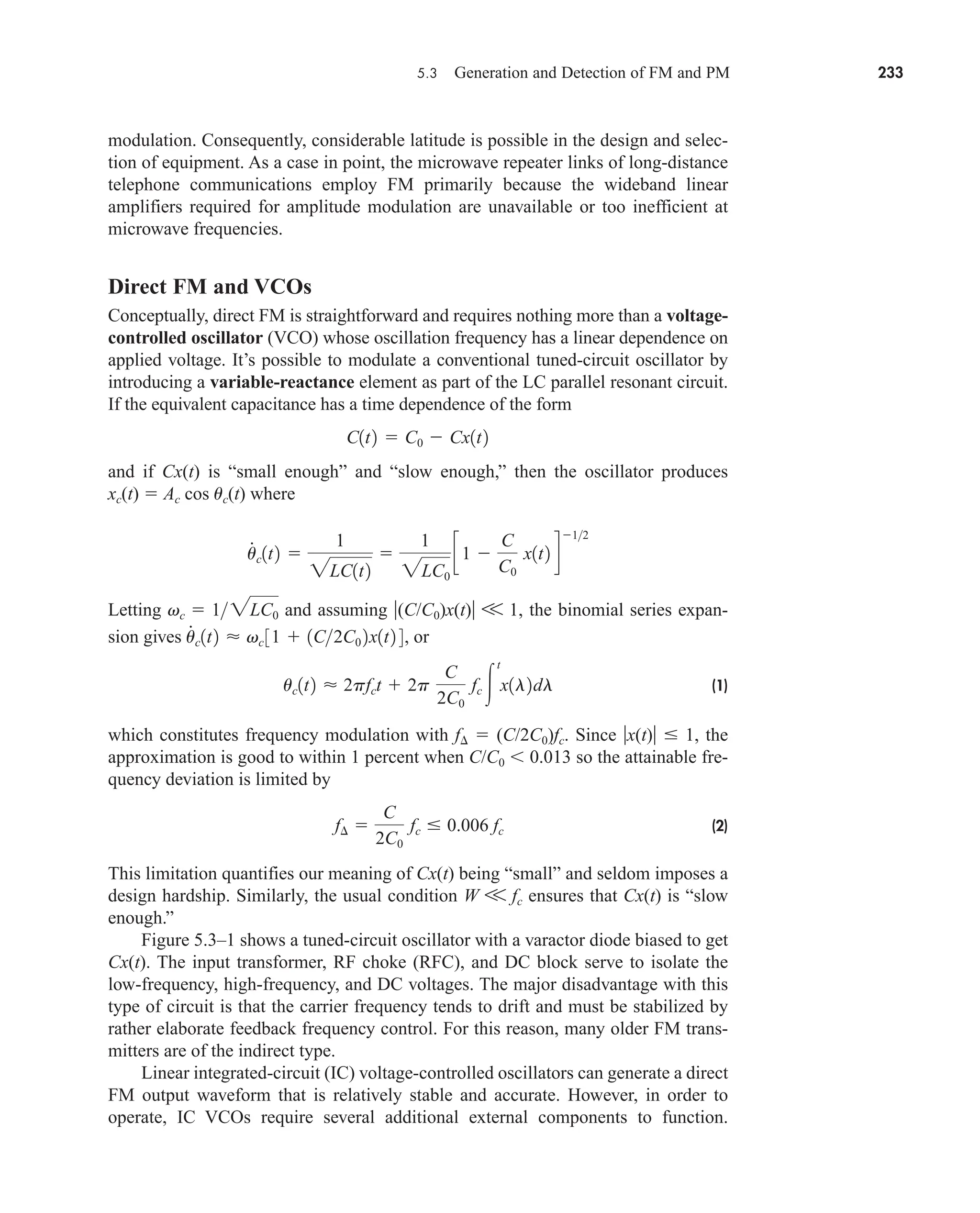 5.3 Generation and Detection of FM and PM 233
modulation. Consequently, considerable latitude is possible in the design and selec-
tion of equipment. As a case in point, the microwave repeater links of long-distance
telephone communications employ FM primarily because the wideband linear
amplifiers required for amplitude modulation are unavailable or too inefficient at
microwave frequencies.
Direct FM and VCOs
Conceptually, direct FM is straightforward and requires nothing more than a voltage-
controlled oscillator (VCO) whose oscillation frequency has a linear dependence on
applied voltage. It’s possible to modulate a conventional tuned-circuit oscillator by
introducing a variable-reactance element as part of the LC parallel resonant circuit.
If the equivalent capacitance has a time dependence of the form
and if Cx(t) is “small enough” and “slow enough,” then the oscillator produces
xc(t)  Ac cos uc(t) where
Letting and assuming (C/C0)x(t) V 1, the binomial series expan-
sion gives or
(1)
which constitutes frequency modulation with f  (C/2C0)fc. Since x(t)  1, the
approximation is good to within 1 percent when C/C0 0.013 so the attainable fre-
quency deviation is limited by
(2)
This limitation quantifies our meaning of Cx(t) being “small” and seldom imposes a
design hardship. Similarly, the usual condition W V fc ensures that Cx(t) is “slow
enough.”
Figure 5.3–1 shows a tuned-circuit oscillator with a varactor diode biased to get
Cx(t). The input transformer, RF choke (RFC), and DC block serve to isolate the
low-frequency, high-frequency, and DC voltages. The major disadvantage with this
type of circuit is that the carrier frequency tends to drift and must be stabilized by
rather elaborate feedback frequency control. For this reason, many older FM trans-
mitters are of the indirect type.
Linear integrated-circuit (IC) voltage-controlled oscillators can generate a direct
FM output waveform that is relatively stable and accurate. However, in order to
operate, IC VCOs require several additional external components to function.
f¢ 
C
2C0
fc  0.006 fc
uc1t2  2pfct  2p
C
2C0
fc 
t
x1l2dl
u
#
c1t2  vc 31  1C2C0 2x1t2 4,
vc  12LC0
u
#
c1t2 
1
2LC1t2

1
2LC0
c1 
C
C0
x1t2 d
12
C1t2  C0  Cx1t2
car80407_ch05_207-256.qxd 12/8/08 10:49 PM Page 233
 