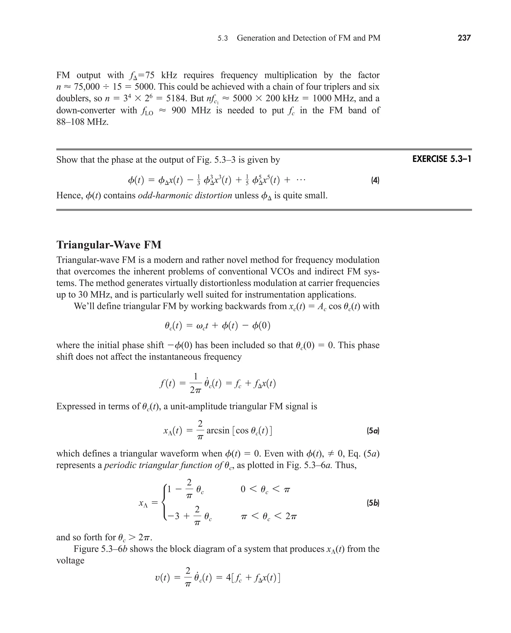 5.3 Generation and Detection of FM and PM 237
FM output with f75 kHz requires frequency multiplication by the factor
n  75,000  15  5000. This could be achieved with a chain of four triplers and six
doublers, so n  34
 26
 5184. But and a
down-converter with fLO  900 MHz is needed to put fc in the FM band of
88–108 MHz.
Show that the phase at the output of Fig. 5.3–3 is given by
(4)
Hence, f(t) contains odd-harmonic distortion unless f is quite small.
Triangular-Wave FM
Triangular-wave FM is a modern and rather novel method for frequency modulation
that overcomes the inherent problems of conventional VCOs and indirect FM sys-
tems. The method generates virtually distortionless modulation at carrier frequencies
up to 30 MHz, and is particularly well suited for instrumentation applications.
We’ll define triangular FM by working backwards from xc(t)  Ac cos uc(t) with
where the initial phase shift f(0) has been included so that uc(0)  0. This phase
shift does not affect the instantaneous frequency
Expressed in terms of uc(t), a unit-amplitude triangular FM signal is
(5a)
which defines a triangular waveform when f(t)  0. Even with f(t),  0, Eq. (5a)
represents a periodic triangular function of uc, as plotted in Fig. 5.3–6a. Thus,
(5b)
and so forth for uc 2p.
Figure 5.3–6b shows the block diagram of a system that produces x(t) from the
voltage
v1t2 
2
p
.
uc1t2  43 fc  f¢x1t2 4
x¶  •
1 
2
p
uc 0 6 uc 6 p
3 
2
p
uc p 6 uc 6 2p
x¶1t2 
2
p
arcsin 3cos uc1t2 4
f 1t2 
1
2p
u
#
c1t2  fc  f¢x1t2
uc1t2  vct  f1t2  f102
f1t2  f¢x1t2  1
3 f¢
3
x3
1t2  1
5 f¢
5
x5
1t2  p
nfc1
 5000  200 kHz  1000 MHz,
EXERCISE 5.3–1
car80407_ch05_207-256.qxd 12/8/08 10:49 PM Page 237
 
