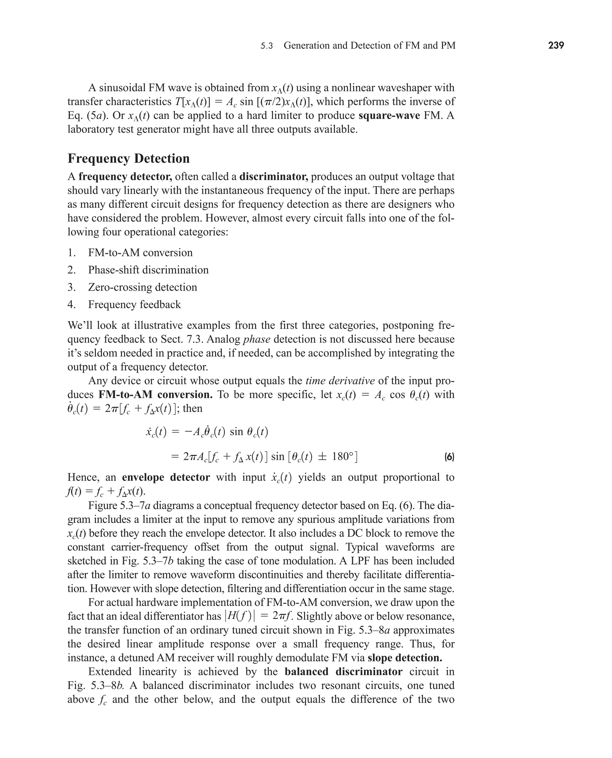 5.3 Generation and Detection of FM and PM 239
A sinusoidal FM wave is obtained from x(t) using a nonlinear waveshaper with
transfer characteristics T[x(t)]  Ac sin [(p/2)x(t)], which performs the inverse of
Eq. (5a). Or x(t) can be applied to a hard limiter to produce square-wave FM. A
laboratory test generator might have all three outputs available.
Frequency Detection
A frequency detector, often called a discriminator, produces an output voltage that
should vary linearly with the instantaneous frequency of the input. There are perhaps
as many different circuit designs for frequency detection as there are designers who
have considered the problem. However, almost every circuit falls into one of the fol-
lowing four operational categories:
1. FM-to-AM conversion
2. Phase-shift discrimination
3. Zero-crossing detection
4. Frequency feedback
We’ll look at illustrative examples from the first three categories, postponing fre-
quency feedback to Sect. 7.3. Analog phase detection is not discussed here because
it’s seldom needed in practice and, if needed, can be accomplished by integrating the
output of a frequency detector.
Any device or circuit whose output equals the time derivative of the input pro-
duces FM-to-AM conversion. To be more specific, let xc(t)  Ac cos uc(t) with
then
(6)
Hence, an envelope detector with input yields an output proportional to
f(t)  fc  fx(t).
Figure 5.3–7a diagrams a conceptual frequency detector based on Eq. (6). The dia-
gram includes a limiter at the input to remove any spurious amplitude variations from
xc(t) before they reach the envelope detector. It also includes a DC block to remove the
constant carrier-frequency offset from the output signal. Typical waveforms are
sketched in Fig. 5.3–7b taking the case of tone modulation. A LPF has been included
after the limiter to remove waveform discontinuities and thereby facilitate differentia-
tion. However with slope detection, filtering and differentiation occur in the same stage.
For actual hardware implementation of FM-to-AM conversion, we draw upon the
fact that an ideal differentiator has . Slightly above or below resonance,
the transfer function of an ordinary tuned circuit shown in Fig. 5.3–8a approximates
the desired linear amplitude response over a small frequency range. Thus, for
instance, a detuned AM receiver will roughly demodulate FM via slope detection.
Extended linearity is achieved by the balanced discriminator circuit in
Fig. 5.3–8b. A balanced discriminator includes two resonant circuits, one tuned
above fc and the other below, and the output equals the difference of the two
0H1 f 2 0  2pf
x
#
c1t2
 2pAc 3fc  f¢ x1t2 4 sin 3uc1t2 ; 180°4
.
xc1t2  Acu
.
c1t2 sin uc1t2
u
#
c1t2  2p3fc  f¢x1t2 4;
car80407_ch05_207-256.qxd 12/15/08 10:04 PM Page 239
 