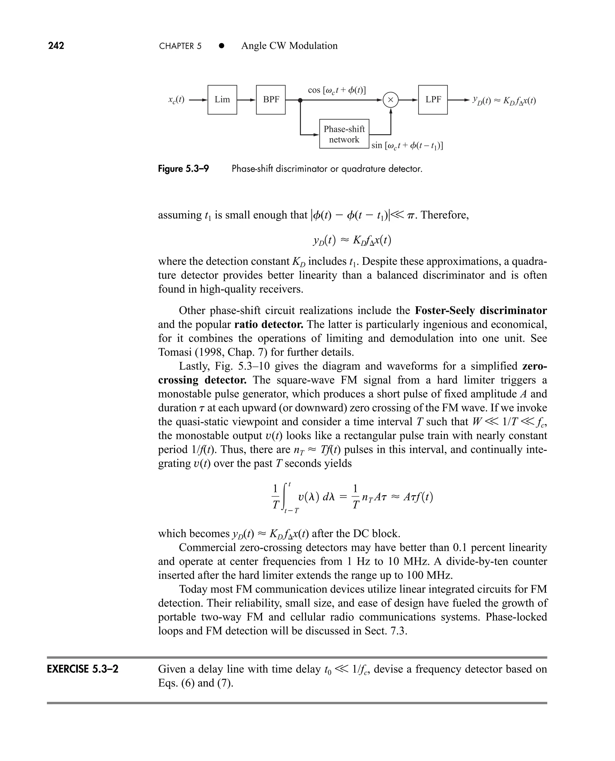 cos [vct + f(t)]
sin [vct + f(t – t1)]
xc(t) ×
Lim BPF LPF
Phase-shift
network
y
D(t)  KD f∆x(t)
242 CHAPTER 5 • Angle CW Modulation
assuming t1 is small enough that f(t)  f(t  t1)V p. Therefore,
where the detection constant KD includes t1. Despite these approximations, a quadra-
ture detector provides better linearity than a balanced discriminator and is often
found in high-quality receivers.
Other phase-shift circuit realizations include the Foster-Seely discriminator
and the popular ratio detector. The latter is particularly ingenious and economical,
for it combines the operations of limiting and demodulation into one unit. See
Tomasi (1998, Chap. 7) for further details.
Lastly, Fig. 5.3–10 gives the diagram and waveforms for a simplified zero-
crossing detector. The square-wave FM signal from a hard limiter triggers a
monostable pulse generator, which produces a short pulse of fixed amplitude A and
duration t at each upward (or downward) zero crossing of the FM wave. If we invoke
the quasi-static viewpoint and consider a time interval T such that W V 1/T V fc,
the monostable output v(t) looks like a rectangular pulse train with nearly constant
period 1/f(t). Thus, there are nT  Tf(t) pulses in this interval, and continually inte-
grating v(t) over the past T seconds yields
which becomes yD(t)  KD fx(t) after the DC block.
Commercial zero-crossing detectors may have better than 0.1 percent linearity
and operate at center frequencies from 1 Hz to 10 MHz. A divide-by-ten counter
inserted after the hard limiter extends the range up to 100 MHz.
Today most FM communication devices utilize linear integrated circuits for FM
detection. Their reliability, small size, and ease of design have fueled the growth of
portable two-way FM and cellular radio communications systems. Phase-locked
loops and FM detection will be discussed in Sect. 7.3.
Given a delay line with time delay t0 V 1/fc, devise a frequency detector based on
Eqs. (6) and (7).
1
T 
t
tT
v1l2 dl 
1
T
nT At  Atf 1t2
yD1t2  KDf¢x1t2
Figure 5.3–9 Phase-shift discriminator or quadrature detector.
EXERCISE 5.3–2
car80407_ch05_207-256.qxd 12/8/08 10:49 PM Page 242
 