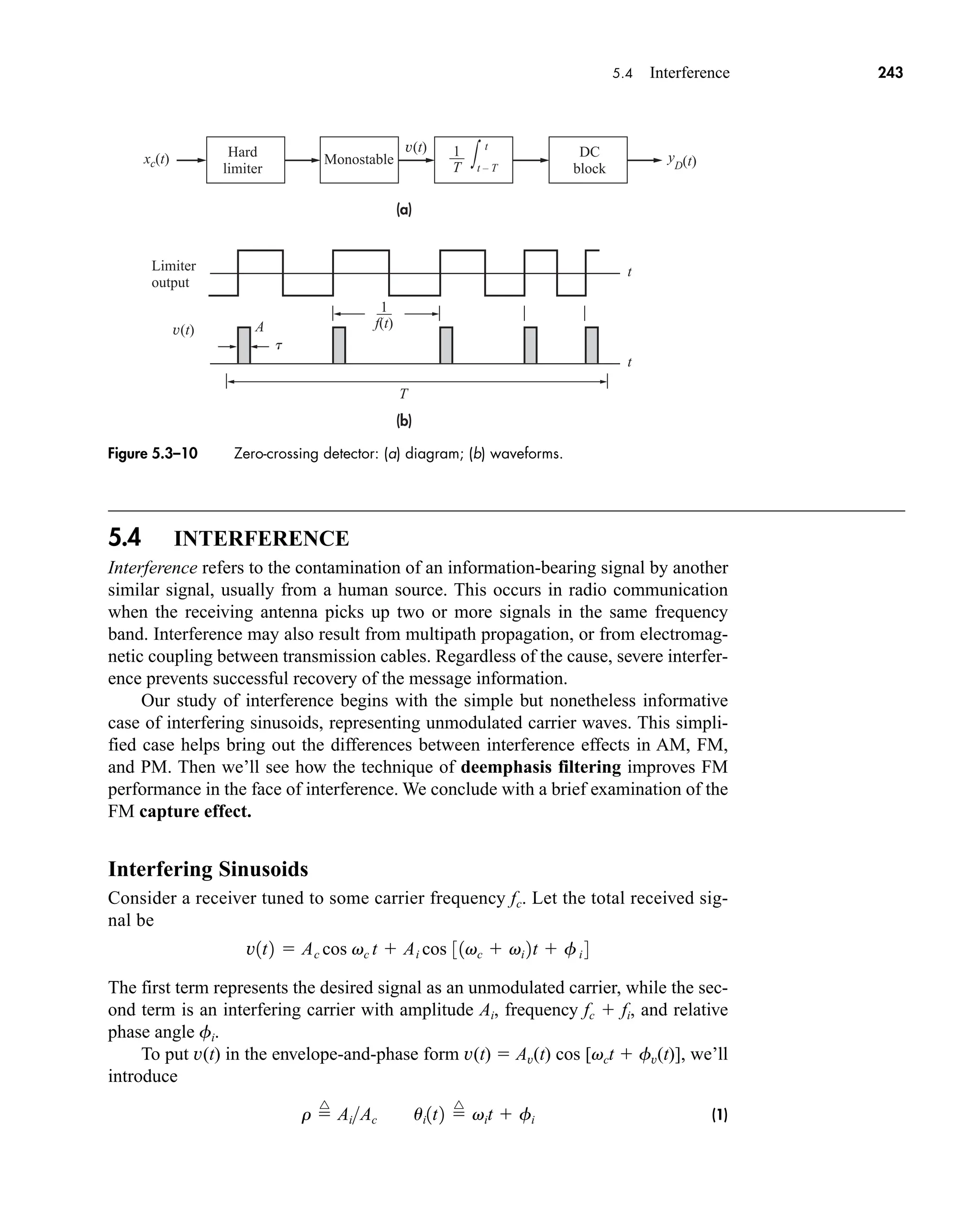 (a)
(b)
xc(t)
T
v(t)
v(t) t
t – T
∫
t
t
Limiter
output
Hard
limiter
Monostable y
D(t)
––
T
1
t
DC
block
A
––
f(t)
1
5.4 Interference 243
5.4 INTERFERENCE
Interference refers to the contamination of an information-bearing signal by another
similar signal, usually from a human source. This occurs in radio communication
when the receiving antenna picks up two or more signals in the same frequency
band. Interference may also result from multipath propagation, or from electromag-
netic coupling between transmission cables. Regardless of the cause, severe interfer-
ence prevents successful recovery of the message information.
Our study of interference begins with the simple but nonetheless informative
case of interfering sinusoids, representing unmodulated carrier waves. This simpli-
fied case helps bring out the differences between interference effects in AM, FM,
and PM. Then we’ll see how the technique of deemphasis filtering improves FM
performance in the face of interference. We conclude with a brief examination of the
FM capture effect.
Interfering Sinusoids
Consider a receiver tuned to some carrier frequency fc. Let the total received sig-
nal be
The first term represents the desired signal as an unmodulated carrier, while the sec-
ond term is an interfering carrier with amplitude Ai, frequency fc  fi, and relative
phase angle fi.
To put v(t) in the envelope-and-phase form v(t)  Av(t) cos [vct  fv(t)], we’ll
introduce
(1)
r 
^
AiAc ui1t2 
^
vit  fi
v1t2  Ac cos vc t  Ai cos 31vc  vi 2t  fi 4
Figure 5.3–10 Zero-crossing detector: (a) diagram; (b) waveforms.
car80407_ch05_207-256.qxd 12/8/08 10:49 PM Page 243
 