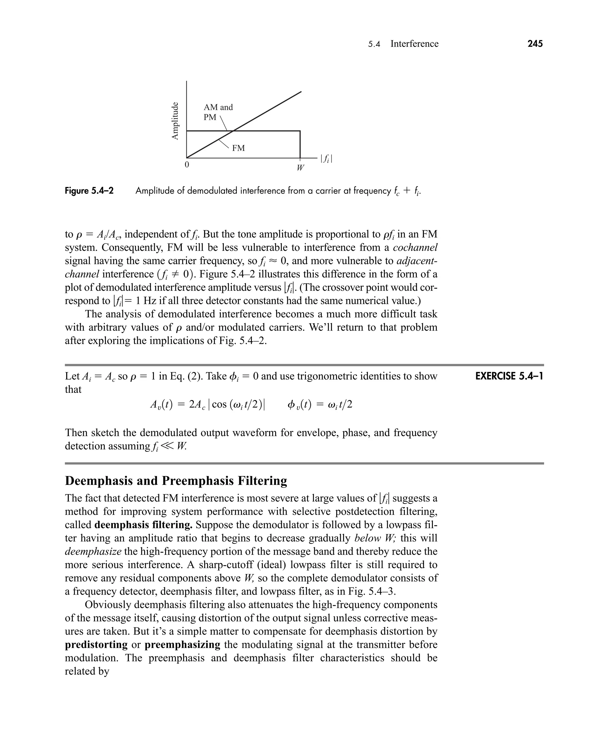 | fi |
AM and
PM
0
FM
Amplitude
W
5.4 Interference 245
to r  Ai/Ac, independent of fi. But the tone amplitude is proportional to rfi in an FM
system. Consequently, FM will be less vulnerable to interference from a cochannel
signal having the same carrier frequency, so fi  0, and more vulnerable to adjacent-
channel interference . Figure 5.4–2 illustrates this difference in the form of a
plot of demodulated interference amplitude versus fi. (The crossover point would cor-
respond to fi 1 Hz if all three detector constants had the same numerical value.)
The analysis of demodulated interference becomes a much more difficult task
with arbitrary values of r and/or modulated carriers. We’ll return to that problem
after exploring the implications of Fig. 5.4–2.
Let Ai  Ac so r  1 in Eq. (2). Take fi  0 and use trigonometric identities to show
that
Then sketch the demodulated output waveform for envelope, phase, and frequency
detection assuming fi V W.
Deemphasis and Preemphasis Filtering
The fact that detected FM interference is most severe at large values of fi suggests a
method for improving system performance with selective postdetection filtering,
called deemphasis filtering. Suppose the demodulator is followed by a lowpass fil-
ter having an amplitude ratio that begins to decrease gradually below W; this will
deemphasize the high-frequency portion of the message band and thereby reduce the
more serious interference. A sharp-cutoff (ideal) lowpass filter is still required to
remove any residual components above W, so the complete demodulator consists of
a frequency detector, deemphasis filter, and lowpass filter, as in Fig. 5.4–3.
Obviously deemphasis filtering also attenuates the high-frequency components
of the message itself, causing distortion of the output signal unless corrective meas-
ures are taken. But it’s a simple matter to compensate for deemphasis distortion by
predistorting or preemphasizing the modulating signal at the transmitter before
modulation. The preemphasis and deemphasis filter characteristics should be
related by
Av1t2  2Ac 0 cos 1vi t22 0 fv1t2  vi t2
1 fi  02
Figure 5.4–2 Amplitude of demodulated interference from a carrier at frequency fc  fi.
EXERCISE 5.4–1
car80407_ch05_207-256.qxd 12/8/08 10:49 PM Page 245
 