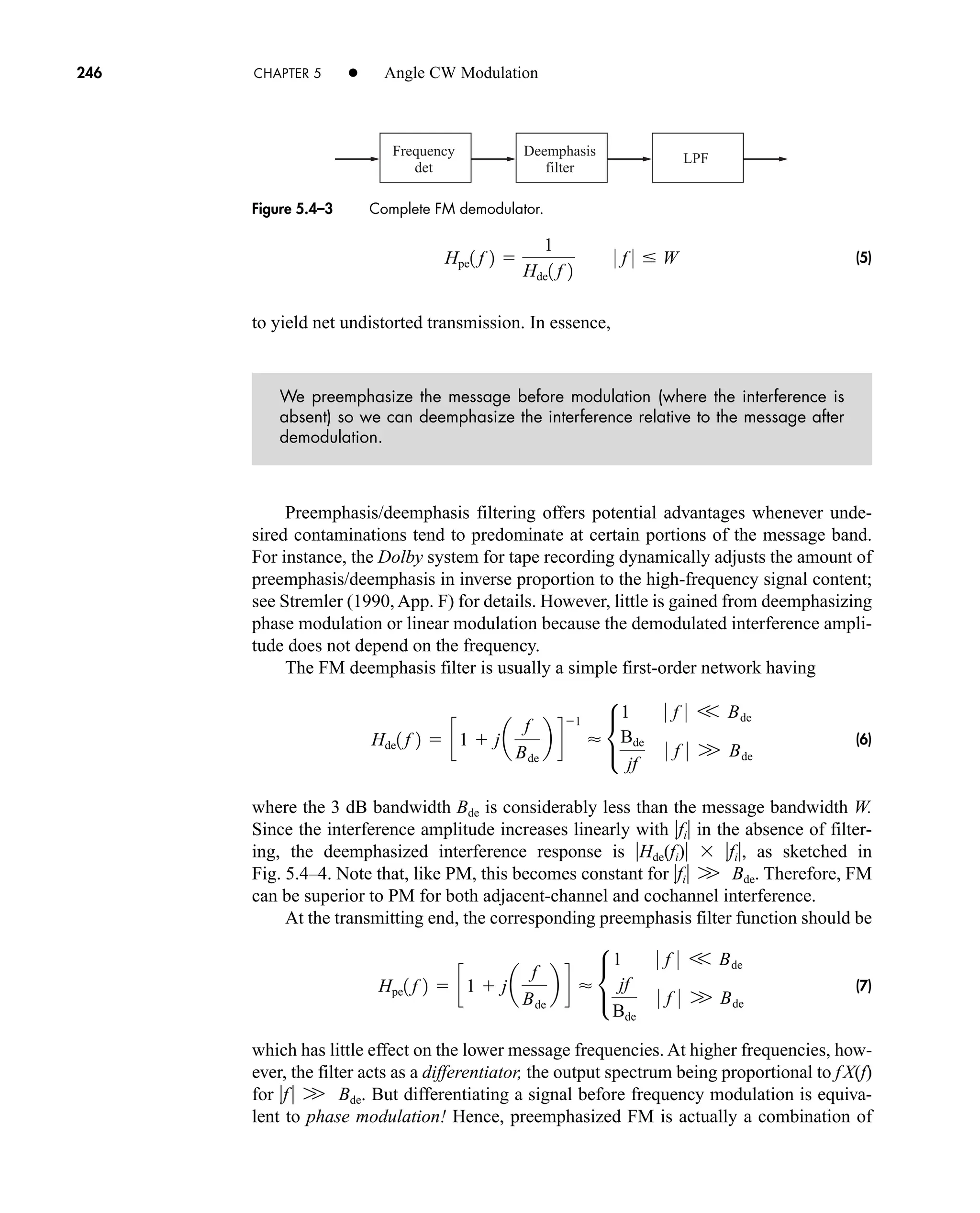 Frequency
det
Deemphasis
filter
LPF
246 CHAPTER 5 • Angle CW Modulation
(5)
to yield net undistorted transmission. In essence,
We preemphasize the message before modulation (where the interference is
absent) so we can deemphasize the interference relative to the message after
demodulation.
Preemphasis/deemphasis filtering offers potential advantages whenever unde-
sired contaminations tend to predominate at certain portions of the message band.
For instance, the Dolby system for tape recording dynamically adjusts the amount of
preemphasis/deemphasis in inverse proportion to the high-frequency signal content;
see Stremler (1990, App. F) for details. However, little is gained from deemphasizing
phase modulation or linear modulation because the demodulated interference ampli-
tude does not depend on the frequency.
The FM deemphasis filter is usually a simple first-order network having
(6)
where the 3 dB bandwidth Bde is considerably less than the message bandwidth W.
Since the interference amplitude increases linearly with fi in the absence of filter-
ing, the deemphasized interference response is Hde(fi)  fi, as sketched in
Fig. 5.4–4. Note that, like PM, this becomes constant for fi Bde. Therefore, FM
can be superior to PM for both adjacent-channel and cochannel interference.
At the transmitting end, the corresponding preemphasis filter function should be
(7)
which has little effect on the lower message frequencies. At higher frequencies, how-
ever, the filter acts as a differentiator, the output spectrum being proportional to fX(f)
for f Bde. But differentiating a signal before frequency modulation is equiva-
lent to phase modulation! Hence, preemphasized FM is actually a combination of
W
Hpe1 f 2  c1  ja
f
Bde
b d  •
1 0 f 0 V Bde
jf
Bde
0 f 0 W Bde
W
Hde1 f 2  c1  ja
f
Bde
b d
1
 •
1 0 f 0 V Bde
Bde
jf
0 f 0 W Bde
Hpe1 f 2 
1
Hde1 f 2
0 f 0  W
Figure 5.4–3 Complete FM demodulator.
car80407_ch05_207-256.qxd 12/8/08 10:49 PM Page 246
 