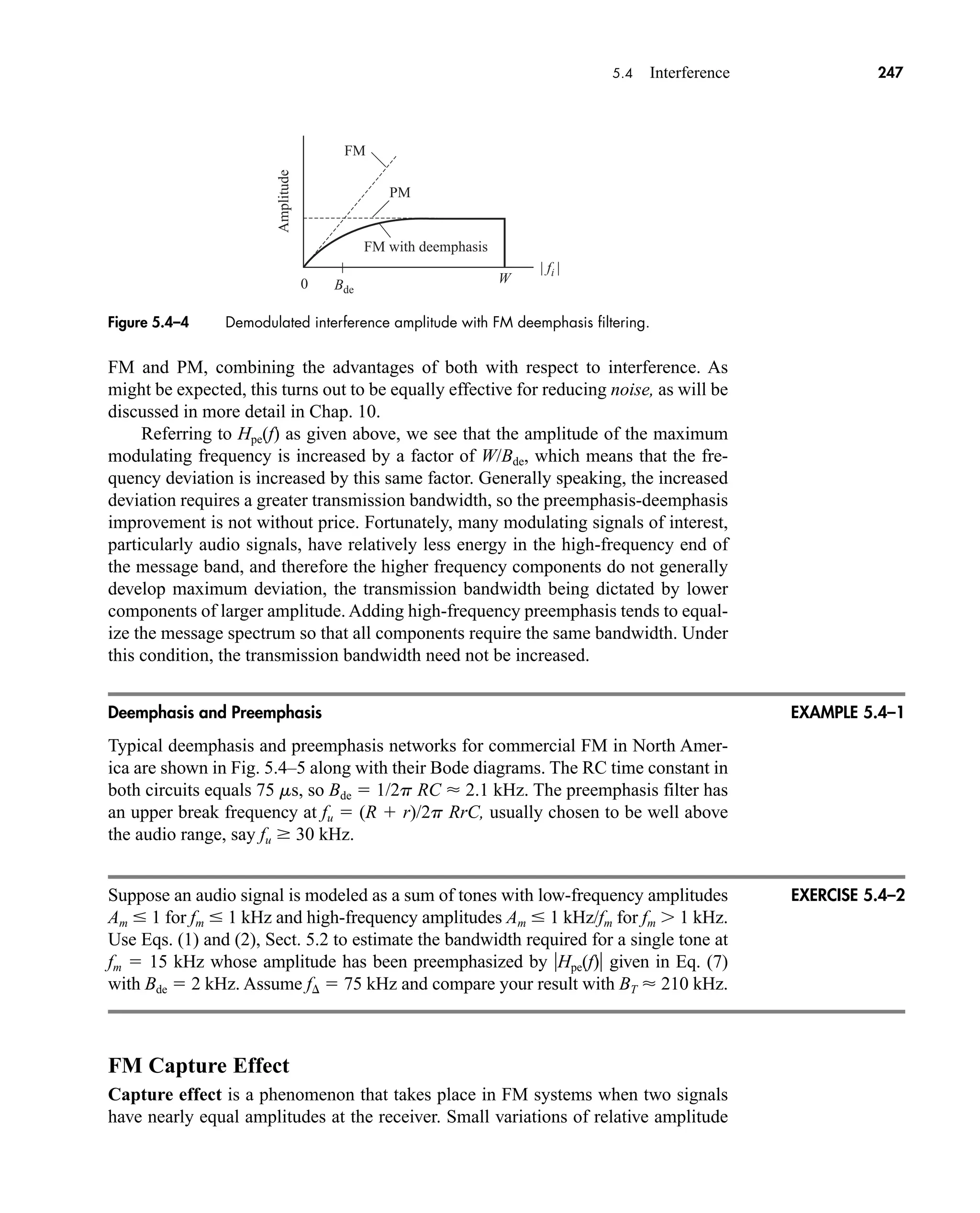 | fi |
W
Bde
FM
Amplitude
PM
FM with deemphasis
0
5.4 Interference 247
FM and PM, combining the advantages of both with respect to interference. As
might be expected, this turns out to be equally effective for reducing noise, as will be
discussed in more detail in Chap. 10.
Referring to Hpe(f) as given above, we see that the amplitude of the maximum
modulating frequency is increased by a factor of W/Bde, which means that the fre-
quency deviation is increased by this same factor. Generally speaking, the increased
deviation requires a greater transmission bandwidth, so the preemphasis-deemphasis
improvement is not without price. Fortunately, many modulating signals of interest,
particularly audio signals, have relatively less energy in the high-frequency end of
the message band, and therefore the higher frequency components do not generally
develop maximum deviation, the transmission bandwidth being dictated by lower
components of larger amplitude. Adding high-frequency preemphasis tends to equal-
ize the message spectrum so that all components require the same bandwidth. Under
this condition, the transmission bandwidth need not be increased.
Deemphasis and Preemphasis
Typical deemphasis and preemphasis networks for commercial FM in North Amer-
ica are shown in Fig. 5.4–5 along with their Bode diagrams. The RC time constant in
both circuits equals 75 ms, so Bde  1/2p RC  2.1 kHz. The preemphasis filter has
an upper break frequency at fu  (R  r)/2p RrC, usually chosen to be well above
the audio range, say fu 30 kHz.
Suppose an audio signal is modeled as a sum of tones with low-frequency amplitudes
Am  1 for fm  1 kHz and high-frequency amplitudes Am  1 kHz/fm for fm 1 kHz.
Use Eqs. (1) and (2), Sect. 5.2 to estimate the bandwidth required for a single tone at
fm  15 kHz whose amplitude has been preemphasized by Hpe(f) given in Eq. (7)
with Bde  2 kHz. Assume f  75 kHz and compare your result with BT  210 kHz.
FM Capture Effect
Capture effect is a phenomenon that takes place in FM systems when two signals
have nearly equal amplitudes at the receiver. Small variations of relative amplitude
Figure 5.4–4 Demodulated interference amplitude with FM deemphasis filtering.
EXAMPLE 5.4–1
EXERCISE 5.4–2
car80407_ch05_207-256.qxd 12/8/08 10:49 PM Page 247
 