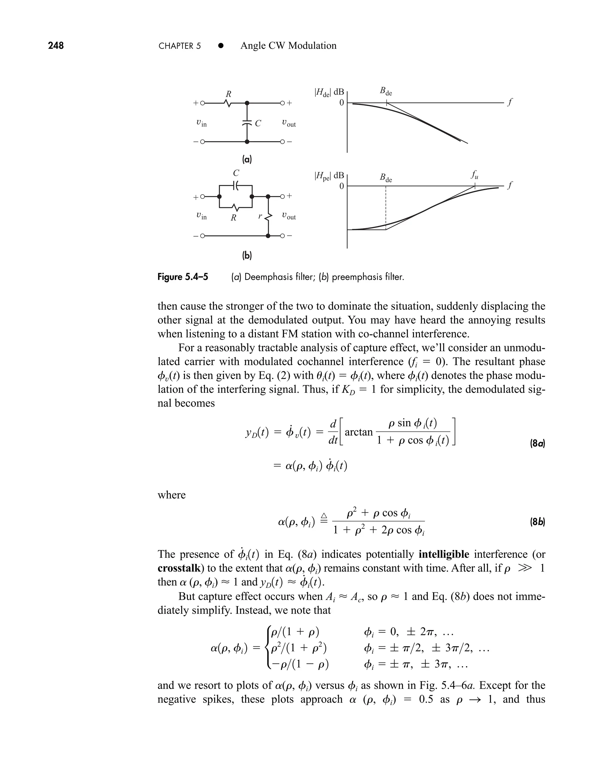 +
–
+
–
+
–
+
–
(a)
(b)
vin vout
vin vout
fu
Bde
Bde
f
f
0
|Hde| dB
0
|Hpe| dB
R
R r
C
C
248 CHAPTER 5 • Angle CW Modulation
then cause the stronger of the two to dominate the situation, suddenly displacing the
other signal at the demodulated output. You may have heard the annoying results
when listening to a distant FM station with co-channel interference.
For a reasonably tractable analysis of capture effect, we’ll consider an unmodu-
lated carrier with modulated cochannel interference (fi  0). The resultant phase
fv(t) is then given by Eq. (2) with ui(t)  fi(t), where fi(t) denotes the phase modu-
lation of the interfering signal. Thus, if KD  1 for simplicity, the demodulated sig-
nal becomes
(8a)
where
(8b)
The presence of in Eq. (8a) indicates potentially intelligible interference (or
crosstalk) to the extent that a(r, fi) remains constant with time. After all, if r 1
then a (r, fi)  1 and
But capture effect occurs when Ai  Ac, so r  1 and Eq. (8b) does not imme-
diately simplify. Instead, we note that
and we resort to plots of a(r, fi) versus fi as shown in Fig. 5.4–6a. Except for the
negative spikes, these plots approach a (r, fi)  0.5 as r S 1, and thus
a1r, fi 2  •
r11  r2 fi  0, ; 2p, p
r2
11  r2
2 fi  ; p2, ; 3p2, p
r11  r2 fi  ; p, ; 3p, p
yD1t2  f
#
i1t2.
W
f
#
i1t2
a1r, fi 2 
^ r2
 r cos fi
1  r2
 2r cos fi
 a1r, fi 2 f
#
i1t2
yD1t2  f
#
v1t2 
d
dt
carctan
r sin fi1t2
1  r cos fi1t2
d
Figure 5.4–5 (a) Deemphasis filter; (b) preemphasis filter.
car80407_ch05_207-256.qxd 1/13/09 4:03 PM Page 248
Rev.Confirming Pages
 