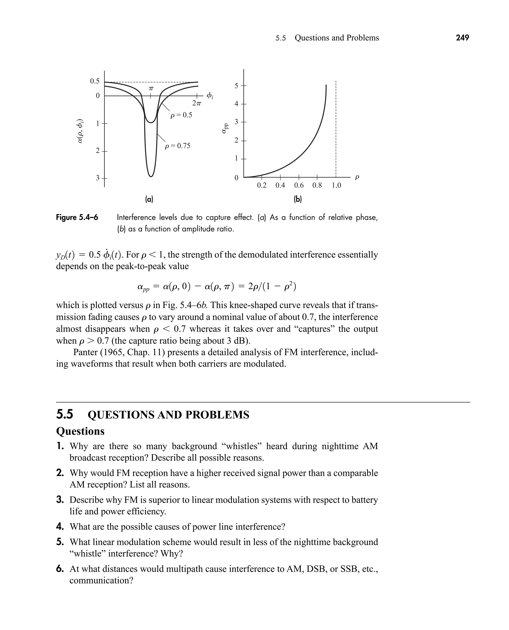 (b)
(a)
a
pp
p
r
0.2 0.4 0.6 0.8 1.0
r = 0.5
r = 0.75
0.5
0
5
4
3
2
1
0
1
2
3
a(r,
f
i
)
fi
2p
5.5 Questions and Problems 249
For r 1, the strength of the demodulated interference essentially
depends on the peak-to-peak value
which is plotted versus r in Fig. 5.4–6b. This knee-shaped curve reveals that if trans-
mission fading causes r to vary around a nominal value of about 0.7, the interference
almost disappears when r 0.7 whereas it takes over and “captures” the output
when r 0.7 (the capture ratio being about 3 dB).
Panter (1965, Chap. 11) presents a detailed analysis of FM interference, includ-
ing waveforms that result when both carriers are modulated.
5.5 QUESTIONS AND PROBLEMS
Questions
1. Why are there so many background “whistles” heard during nighttime AM
broadcast reception? Describe all possible reasons.
2. Why would FM reception have a higher received signal power than a comparable
AM reception? List all reasons.
3. Describe why FM is superior to linear modulation systems with respect to battery
life and power efficiency.
4. What are the possible causes of power line interference?
5. What linear modulation scheme would result in less of the nighttime background
“whistle” interference? Why?
6. At what distances would multipath cause interference to AM, DSB, or SSB, etc.,
communication?
app  a1r, 02  a1r, p2  2r11  r2
2
yD1t2  0.5 f
#
i1t2.
Figure 5.4–6 Interference levels due to capture effect. (a) As a function of relative phase,
(b) as a function of amplitude ratio.
car80407_ch05_207-256.qxd 12/8/08 10:49 PM Page 249
 