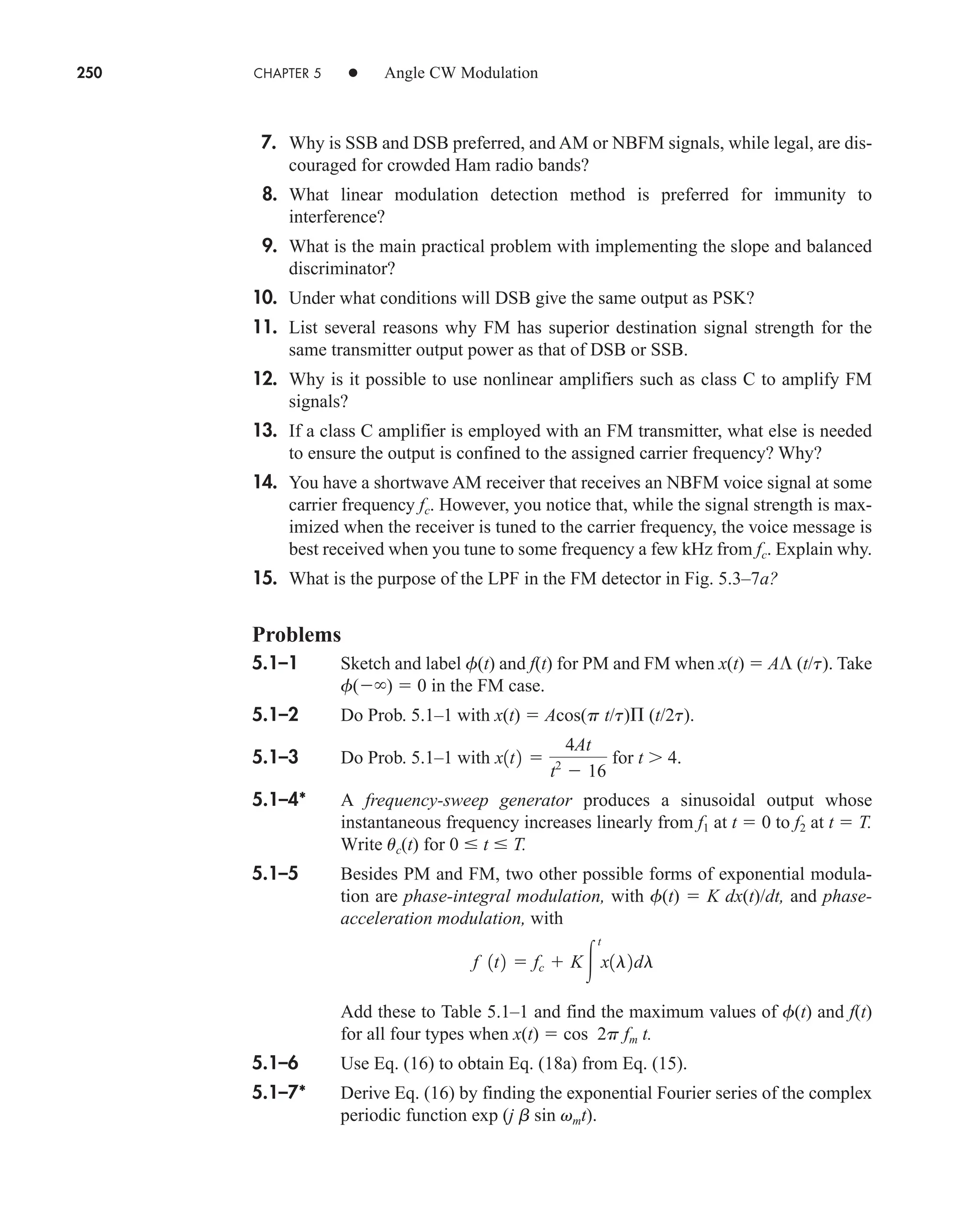 250 CHAPTER 5 • Angle CW Modulation
7. Why is SSB and DSB preferred, and AM or NBFM signals, while legal, are dis-
couraged for crowded Ham radio bands?
8. What linear modulation detection method is preferred for immunity to
interference?
9. What is the main practical problem with implementing the slope and balanced
discriminator?
10. Under what conditions will DSB give the same output as PSK?
11. List several reasons why FM has superior destination signal strength for the
same transmitter output power as that of DSB or SSB.
12. Why is it possible to use nonlinear amplifiers such as class C to amplify FM
signals?
13. If a class C amplifier is employed with an FM transmitter, what else is needed
to ensure the output is confined to the assigned carrier frequency? Why?
14. You have a shortwave AM receiver that receives an NBFM voice signal at some
carrier frequency fc. However, you notice that, while the signal strength is max-
imized when the receiver is tuned to the carrier frequency, the voice message is
best received when you tune to some frequency a few kHz from fc. Explain why.
15. What is the purpose of the LPF in the FM detector in Fig. 5.3–7a?
Problems
5.1–1 Sketch and label f(t) and f(t) for PM and FM when x(t)  A (t/t). Take
f( )  0 in the FM case.
5.1–2 Do Prob. 5.1–1 with x(t)  Acos(p t/t) (t/2t).
5.1–3 Do Prob. 5.1–1 with for t 4.
5.1–4* A frequency-sweep generator produces a sinusoidal output whose
instantaneous frequency increases linearly from f1 at t  0 to f2 at t  T.
Write uc(t) for 0  t  T.
5.1–5 Besides PM and FM, two other possible forms of exponential modula-
tion are phase-integral modulation, with f(t)  K dx(t)/dt, and phase-
acceleration modulation, with
Add these to Table 5.1–1 and find the maximum values of f(t) and f(t)
for all four types when x(t)  cos 2p fm t.
5.1–6 Use Eq. (16) to obtain Eq. (18a) from Eq. (15).
5.1–7* Derive Eq. (16) by finding the exponential Fourier series of the complex
periodic function exp (j b sin vmt).
f 1t2  fc  K
t
x1l2dl
x1t2 
4At
t2
 16
car80407_ch05_207-256.qxd 12/8/08 10:49 PM Page 250
 