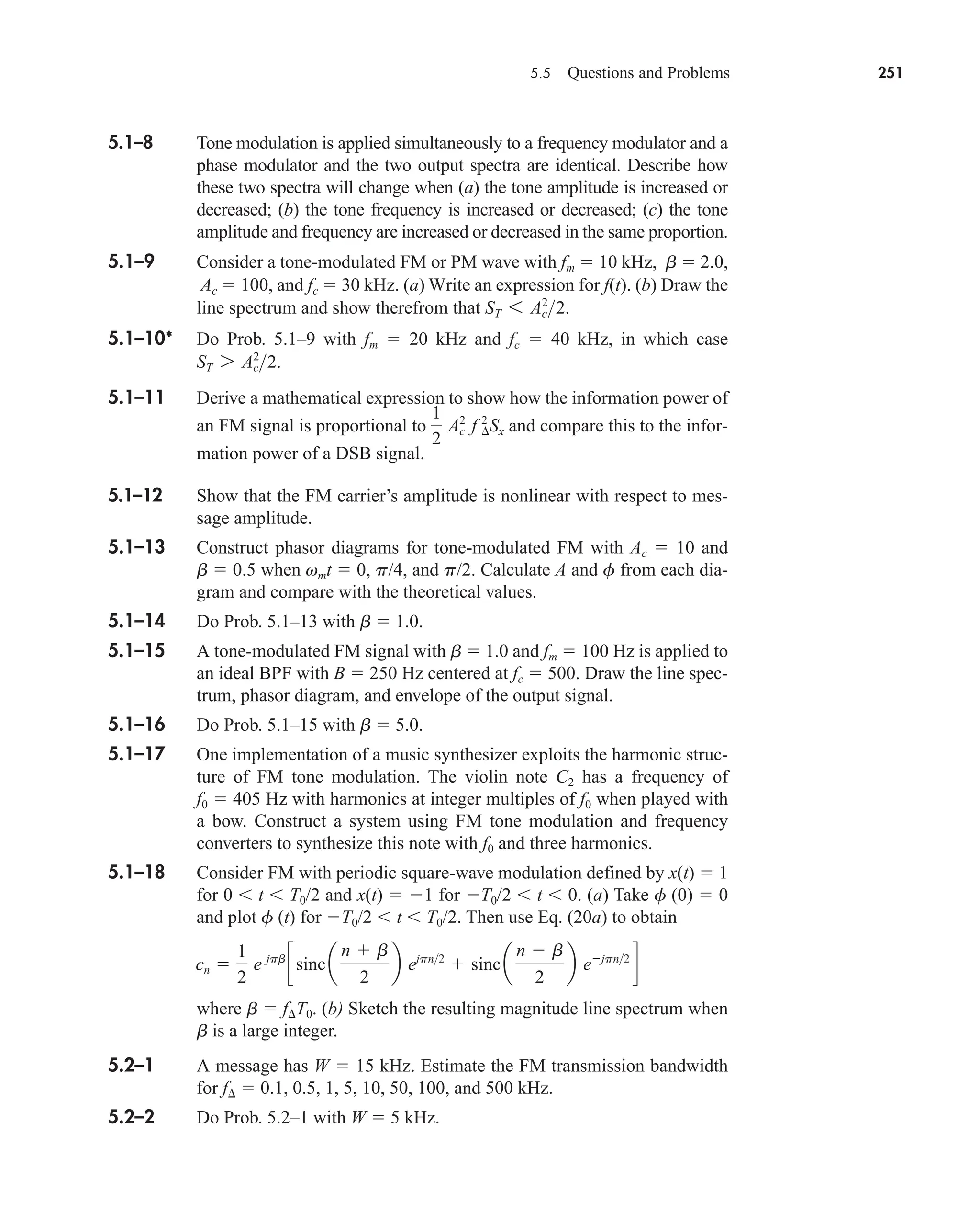 5.5 Questions and Problems 251
5.1–8 Tone modulation is applied simultaneously to a frequency modulator and a
phase modulator and the two output spectra are identical. Describe how
these two spectra will change when (a) the tone amplitude is increased or
decreased; (b) the tone frequency is increased or decreased; (c) the tone
amplitude and frequency are increased or decreased in the same proportion.
5.1–9 Consider a tone-modulated FM or PM wave with fm  10 kHz, b  2.0,
Ac  100, and fc  30 kHz. (a) Write an expression for f(t). (b) Draw the
line spectrum and show therefrom that
5.1–10* Do Prob. 5.1–9 with fm  20 kHz and fc  40 kHz, in which case
5.1–11 Derive a mathematical expression to show how the information power of
an FM signal is proportional to and compare this to the infor-
mation power of a DSB signal.
5.1–12 Show that the FM carrier’s amplitude is nonlinear with respect to mes-
sage amplitude.
5.1–13 Construct phasor diagrams for tone-modulated FM with Ac  10 and
b  0.5 when vmt  0, p/4, and p/2. Calculate A and f from each dia-
gram and compare with the theoretical values.
5.1–14 Do Prob. 5.1–13 with b  1.0.
5.1–15 A tone-modulated FM signal with b  1.0 and fm  100 Hz is applied to
an ideal BPF with B  250 Hz centered at fc  500. Draw the line spec-
trum, phasor diagram, and envelope of the output signal.
5.1–16 Do Prob. 5.1–15 with b  5.0.
5.1–17 One implementation of a music synthesizer exploits the harmonic struc-
ture of FM tone modulation. The violin note C2 has a frequency of
f0  405 Hz with harmonics at integer multiples of f0 when played with
a bow. Construct a system using FM tone modulation and frequency
converters to synthesize this note with f0 and three harmonics.
5.1–18 Consider FM with periodic square-wave modulation defined by x(t)  1
for 0 t T0/2 and x(t)  1 for T0/2 t 0. (a) Take f (0)  0
and plot f (t) for T0/2 t T0/2. Then use Eq. (20a) to obtain
where b  fT0. (b) Sketch the resulting magnitude line spectrum when
b is a large integer.
5.2–1 A message has W  15 kHz. Estimate the FM transmission bandwidth
for f  0.1, 0.5, 1, 5, 10, 50, 100, and 500 kHz.
5.2–2 Do Prob. 5.2–1 with W  5 kHz.
cn 
1
2
e jpb
csinc a
n  b
2
b ejpn2
 sinca
n  b
2
b ejpn2
d
1
2
Ac
2
f ¢
2
Sx
ST 7 Ac
2
2.
ST 6 Ac
2
2.
car80407_ch05_207-256.qxd 12/8/08 10:49 PM Page 251
 