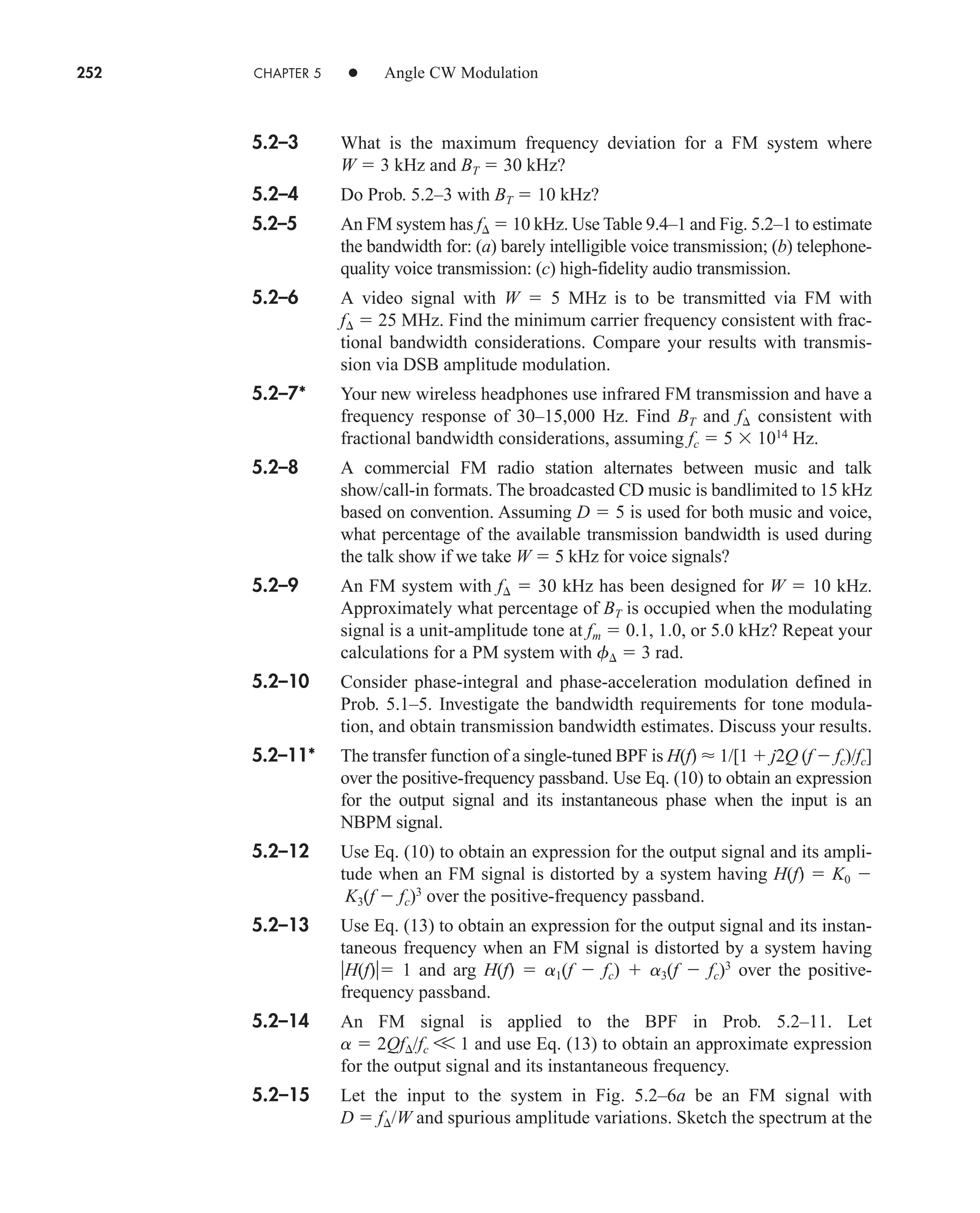 252 CHAPTER 5 • Angle CW Modulation
5.2–3 What is the maximum frequency deviation for a FM system where
W  3 kHz and BT  30 kHz?
5.2–4 Do Prob. 5.2–3 with BT  10 kHz?
5.2–5 An FM system has f  10 kHz. Use Table 9.4–1 and Fig. 5.2–1 to estimate
the bandwidth for: (a) barely intelligible voice transmission; (b) telephone-
quality voice transmission: (c) high-fidelity audio transmission.
5.2–6 A video signal with W  5 MHz is to be transmitted via FM with
f  25 MHz. Find the minimum carrier frequency consistent with frac-
tional bandwidth considerations. Compare your results with transmis-
sion via DSB amplitude modulation.
5.2–7* Your new wireless headphones use infrared FM transmission and have a
frequency response of 30–15,000 Hz. Find BT and f consistent with
fractional bandwidth considerations, assuming fc  5  1014
Hz.
5.2–8 A commercial FM radio station alternates between music and talk
show/call-in formats. The broadcasted CD music is bandlimited to 15 kHz
based on convention. Assuming D  5 is used for both music and voice,
what percentage of the available transmission bandwidth is used during
the talk show if we take W  5 kHz for voice signals?
5.2–9 An FM system with f  30 kHz has been designed for W  10 kHz.
Approximately what percentage of BT is occupied when the modulating
signal is a unit-amplitude tone at fm  0.1, 1.0, or 5.0 kHz? Repeat your
calculations for a PM system with f  3 rad.
5.2–10 Consider phase-integral and phase-acceleration modulation defined in
Prob. 5.1–5. Investigate the bandwidth requirements for tone modula-
tion, and obtain transmission bandwidth estimates. Discuss your results.
5.2–11* The transfer function of a single-tuned BPF is H(f)  1/[1  j2Q (f  fc)/fc]
over the positive-frequency passband. Use Eq. (10) to obtain an expression
for the output signal and its instantaneous phase when the input is an
NBPM signal.
5.2–12 Use Eq. (10) to obtain an expression for the output signal and its ampli-
tude when an FM signal is distorted by a system having H(f)  K0 
K3(f  fc)3
over the positive-frequency passband.
5.2–13 Use Eq. (13) to obtain an expression for the output signal and its instan-
taneous frequency when an FM signal is distorted by a system having
H(f) 1 and arg H(f)  a1(f  fc)  a3(f  fc)3
over the positive-
frequency passband.
5.2–14 An FM signal is applied to the BPF in Prob. 5.2–11. Let
a  2Qf/fc V 1 and use Eq. (13) to obtain an approximate expression
for the output signal and its instantaneous frequency.
5.2–15 Let the input to the system in Fig. 5.2–6a be an FM signal with
D  f/W and spurious amplitude variations. Sketch the spectrum at the
car80407_ch05_207-256.qxd 12/8/08 10:49 PM Page 252
 