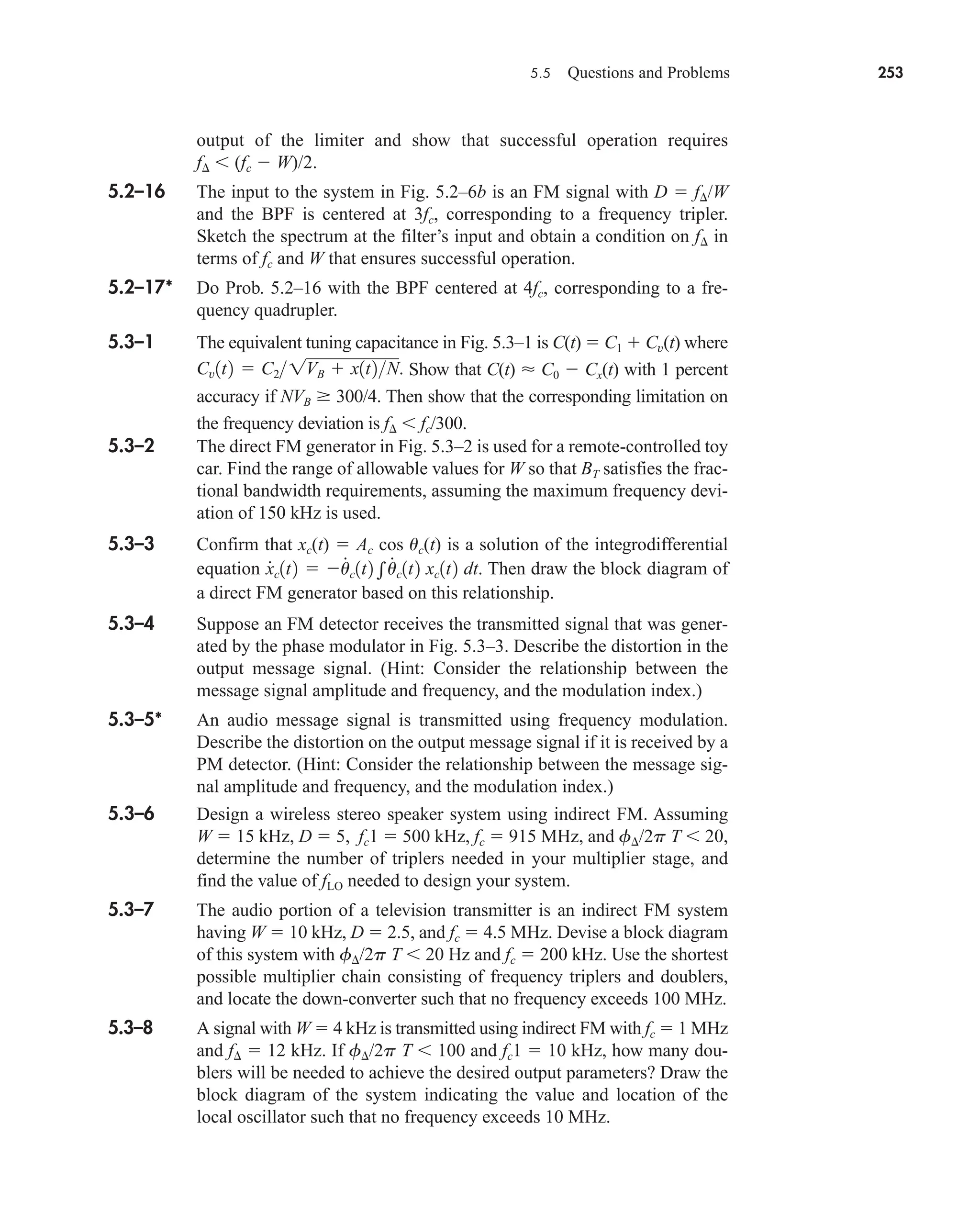 5.5 Questions and Problems 253
output of the limiter and show that successful operation requires
f (fc  W)/2.
5.2–16 The input to the system in Fig. 5.2–6b is an FM signal with D  f/W
and the BPF is centered at 3fc, corresponding to a frequency tripler.
Sketch the spectrum at the filter’s input and obtain a condition on f in
terms of fc and W that ensures successful operation.
5.2–17* Do Prob. 5.2–16 with the BPF centered at 4fc, corresponding to a fre-
quency quadrupler.
5.3–1 The equivalent tuning capacitance in Fig. 5.3–1 is C(t)  C1  Cv(t) where
Show that C(t)  C0  Cx(t) with 1 percent
accuracy if NVB 300/4. Then show that the corresponding limitation on
the frequency deviation is f fc/300.
5.3–2 The direct FM generator in Fig. 5.3–2 is used for a remote-controlled toy
car. Find the range of allowable values for W so that BT satisfies the frac-
tional bandwidth requirements, assuming the maximum frequency devi-
ation of 150 kHz is used.
5.3–3 Confirm that xc(t)  Ac cos uc(t) is a solution of the integrodifferential
equation Then draw the block diagram of
a direct FM generator based on this relationship.
5.3–4 Suppose an FM detector receives the transmitted signal that was gener-
ated by the phase modulator in Fig. 5.3–3. Describe the distortion in the
output message signal. (Hint: Consider the relationship between the
message signal amplitude and frequency, and the modulation index.)
5.3–5* An audio message signal is transmitted using frequency modulation.
Describe the distortion on the output message signal if it is received by a
PM detector. (Hint: Consider the relationship between the message sig-
nal amplitude and frequency, and the modulation index.)
5.3–6 Design a wireless stereo speaker system using indirect FM. Assuming
W  15 kHz, D  5, fc1  500 kHz, fc  915 MHz, and f/2p T 20,
determine the number of triplers needed in your multiplier stage, and
find the value of fLO needed to design your system.
5.3–7 The audio portion of a television transmitter is an indirect FM system
having W  10 kHz, D  2.5, and fc  4.5 MHz. Devise a block diagram
of this system with f/2p T 20 Hz and fc  200 kHz. Use the shortest
possible multiplier chain consisting of frequency triplers and doublers,
and locate the down-converter such that no frequency exceeds 100 MHz.
5.3–8 A signal with W  4 kHz is transmitted using indirect FM with fc  1 MHz
and f  12 kHz. If f/2p T 100 and fc1  10 kHz, how many dou-
blers will be needed to achieve the desired output parameters? Draw the
block diagram of the system indicating the value and location of the
local oscillator such that no frequency exceeds 10 MHz.
x
#
c1t2  u
#
c1t2 u
#
c1t2 xc1t2 dt.
Cv1t2  C21VB  x1t2N.
car80407_ch05_207-256.qxd 12/8/08 10:49 PM Page 253
 