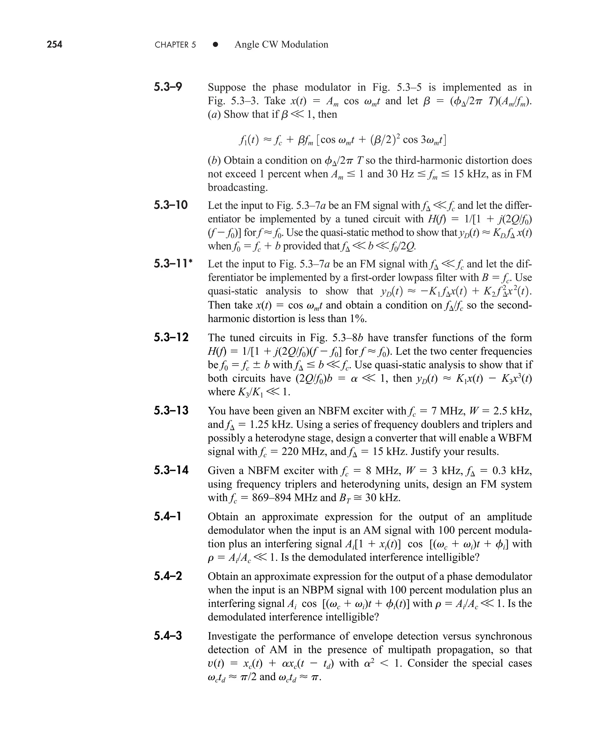 254 CHAPTER 5 • Angle CW Modulation
5.3–9 Suppose the phase modulator in Fig. 5.3–5 is implemented as in
Fig. 5.3–3. Take x(t)  Am cos vmt and let b  (f/2p T)(Am/fm).
(a) Show that if b V 1, then
(b) Obtain a condition on f/2p T so the third-harmonic distortion does
not exceed 1 percent when Am  1 and 30 Hz  fm  15 kHz, as in FM
broadcasting.
5.3–10 Let the input to Fig. 5.3–7a be an FM signal with f V fc and let the differ-
entiator be implemented by a tuned circuit with H(f)  1/[1  j(2Q/f0)
(f  f0)] for f  f0. Use the quasi-static method to show that yD(t)  KD f x(t)
when f0  fc  b provided that f V b V f0/2Q.
5.3–11* Let the input to Fig. 5.3–7a be an FM signal with f V fc and let the dif-
ferentiator be implemented by a first-order lowpass filter with B  fc. Use
quasi-static analysis to show that yD1t2  K1 f¢x1t2  K2 f ¢
2
x2
1t2.
f11t2  fc  bfm 3cos vmt  1b222
cos 3vmt4
Then take x(t)  cos vmt and obtain a condition on f/fc so the second-
harmonic distortion is less than 1%.
5.3–12 The tuned circuits in Fig. 5.3–8b have transfer functions of the form
H(f)  1/[1  j(2Q/f0)(f  f0] for f  f0). Let the two center frequencies
be f0  fc  b with f  b V fc. Use quasi-static analysis to show that if
both circuits have (2Q/f0)b  a V 1, then yD(t)  K1x(t)  K3x3
(t)
where K3/K1 V 1.
5.3–13 You have been given an NBFM exciter with fc  7 MHz, W  2.5 kHz,
and f  1.25 kHz. Using a series of frequency doublers and triplers and
possibly a heterodyne stage, design a converter that will enable a WBFM
signal with fc  220 MHz, and f  15 kHz. Justify your results.
5.3–14 Given a NBFM exciter with fc  8 MHz, W  3 kHz, f  0.3 kHz,
using frequency triplers and heterodyning units, design an FM system
with fc  869–894 MHz and BT  30 kHz.
5.4–1 Obtain an approximate expression for the output of an amplitude
demodulator when the input is an AM signal with 100 percent modula-
tion plus an interfering signal Ai[1  xi(t)] cos [(vc  vi)t  fi] with
r  Ai/Ac V 1. Is the demodulated interference intelligible?
5.4–2 Obtain an approximate expression for the output of a phase demodulator
when the input is an NBPM signal with 100 percent modulation plus an
interfering signal Ai cos [(vc  vi)t  fi(t)] with r  Ai/Ac V 1. Is the
demodulated interference intelligible?
5.4–3 Investigate the performance of envelope detection versus synchronous
detection of AM in the presence of multipath propagation, so that
v(t)  xc(t)  axc(t  td) with a2
1. Consider the special cases
vctd  p/2 and vctd  p.
car80407_ch05_207-256.qxd 12/8/08 10:49 PM Page 254
 