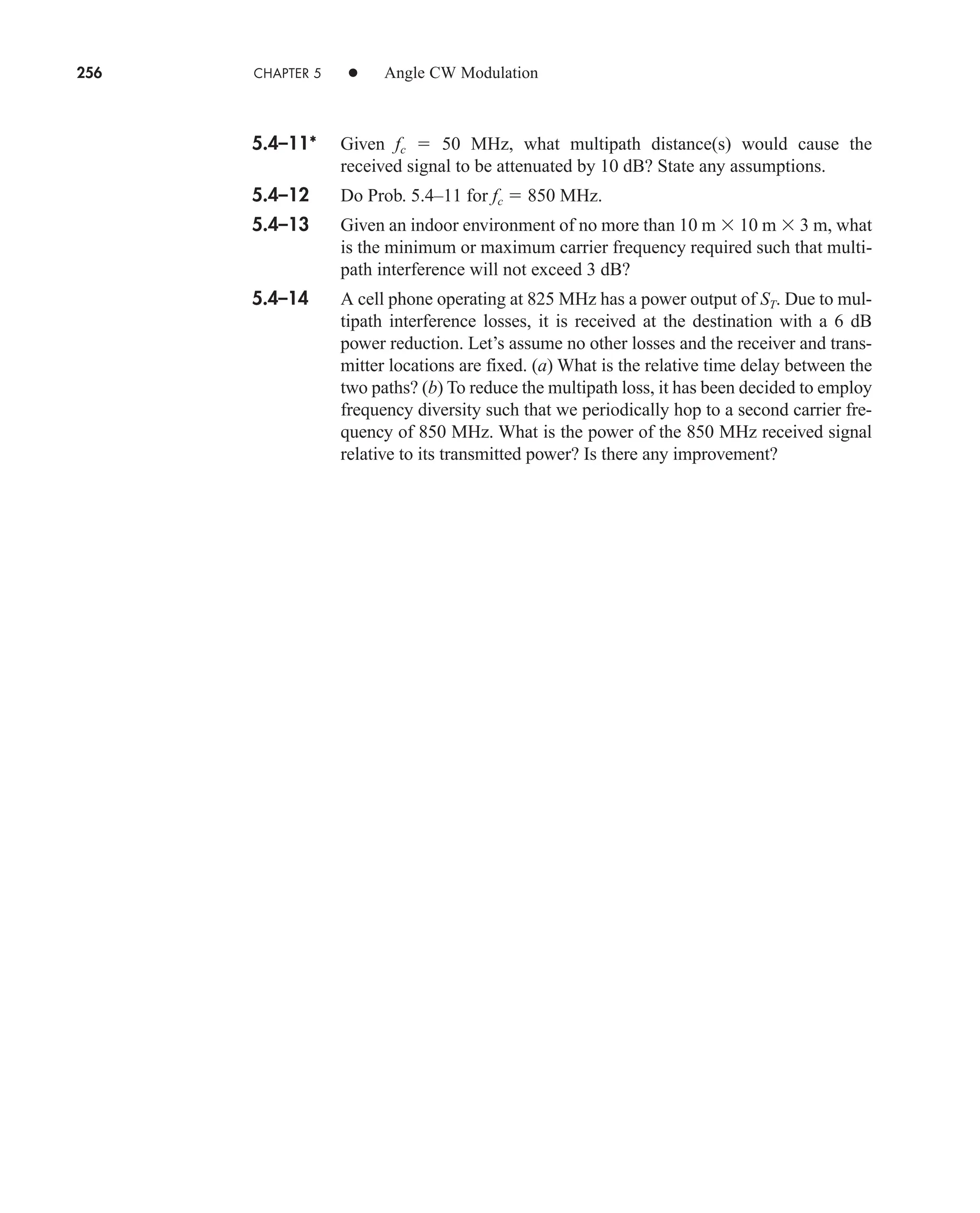 256 CHAPTER 5 • Angle CW Modulation
5.4–11* Given fc  50 MHz, what multipath distance(s) would cause the
received signal to be attenuated by 10 dB? State any assumptions.
5.4–12 Do Prob. 5.4–11 for fc  850 MHz.
5.4–13 Given an indoor environment of no more than 10 m  10 m  3 m, what
is the minimum or maximum carrier frequency required such that multi-
path interference will not exceed 3 dB?
5.4–14 A cell phone operating at 825 MHz has a power output of ST. Due to mul-
tipath interference losses, it is received at the destination with a 6 dB
power reduction. Let’s assume no other losses and the receiver and trans-
mitter locations are fixed. (a) What is the relative time delay between the
two paths? (b) To reduce the multipath loss, it has been decided to employ
frequency diversity such that we periodically hop to a second carrier fre-
quency of 850 MHz. What is the power of the 850 MHz received signal
relative to its transmitted power? Is there any improvement?
car80407_ch05_207-256.qxd 12/15/08 10:04 PM Page 256
 