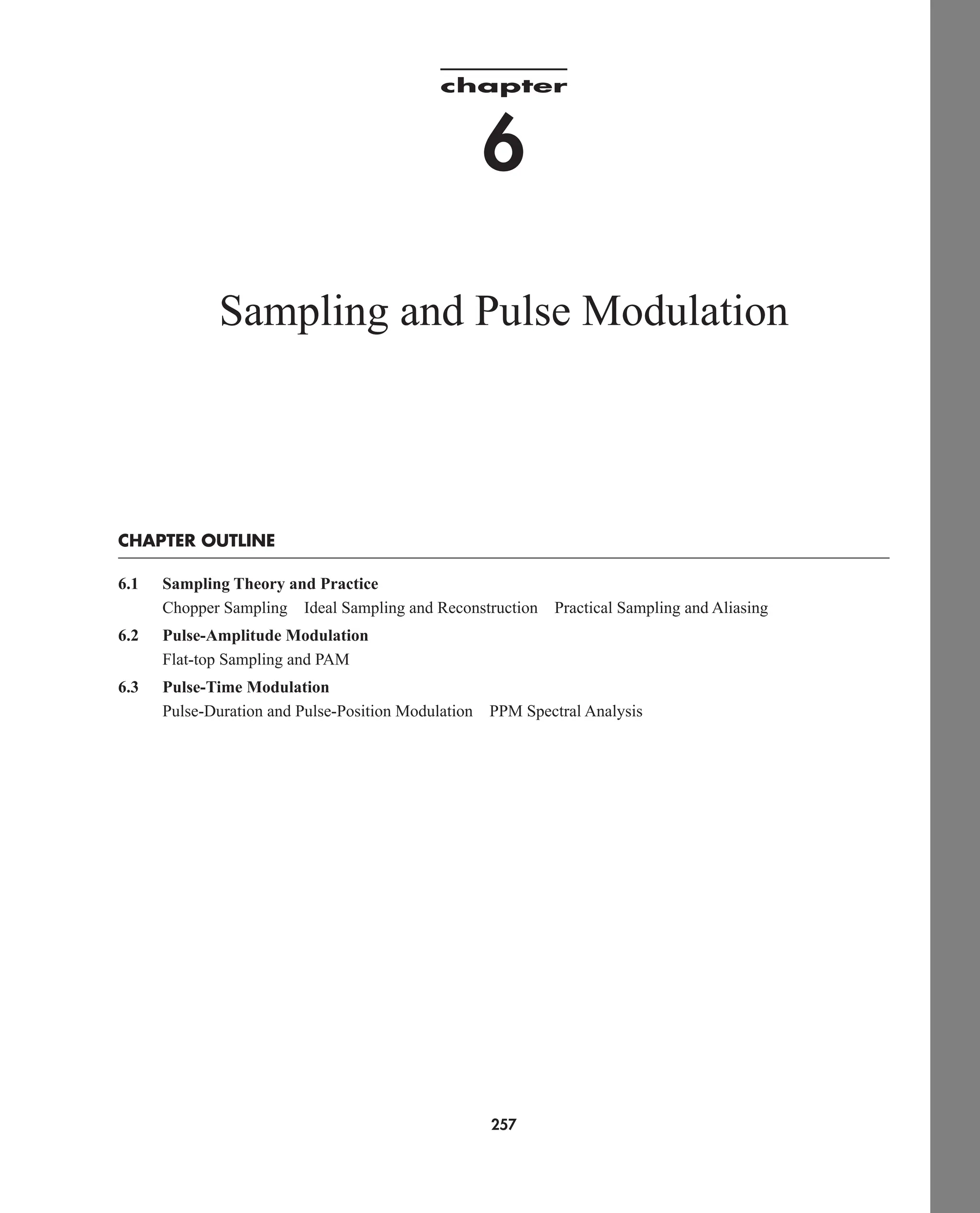 chapter
6
Sampling and Pulse Modulation
CHAPTER OUTLINE
6.1 Sampling Theory and Practice
Chopper Sampling Ideal Sampling and Reconstruction Practical Sampling and Aliasing
6.2 Pulse-Amplitude Modulation
Flat-top Sampling and PAM
6.3 Pulse-Time Modulation
Pulse-Duration and Pulse-Position Modulation PPM Spectral Analysis
257
car80407_ch06_257-286.qxd 12/8/08 11:41 PM Page 257
 