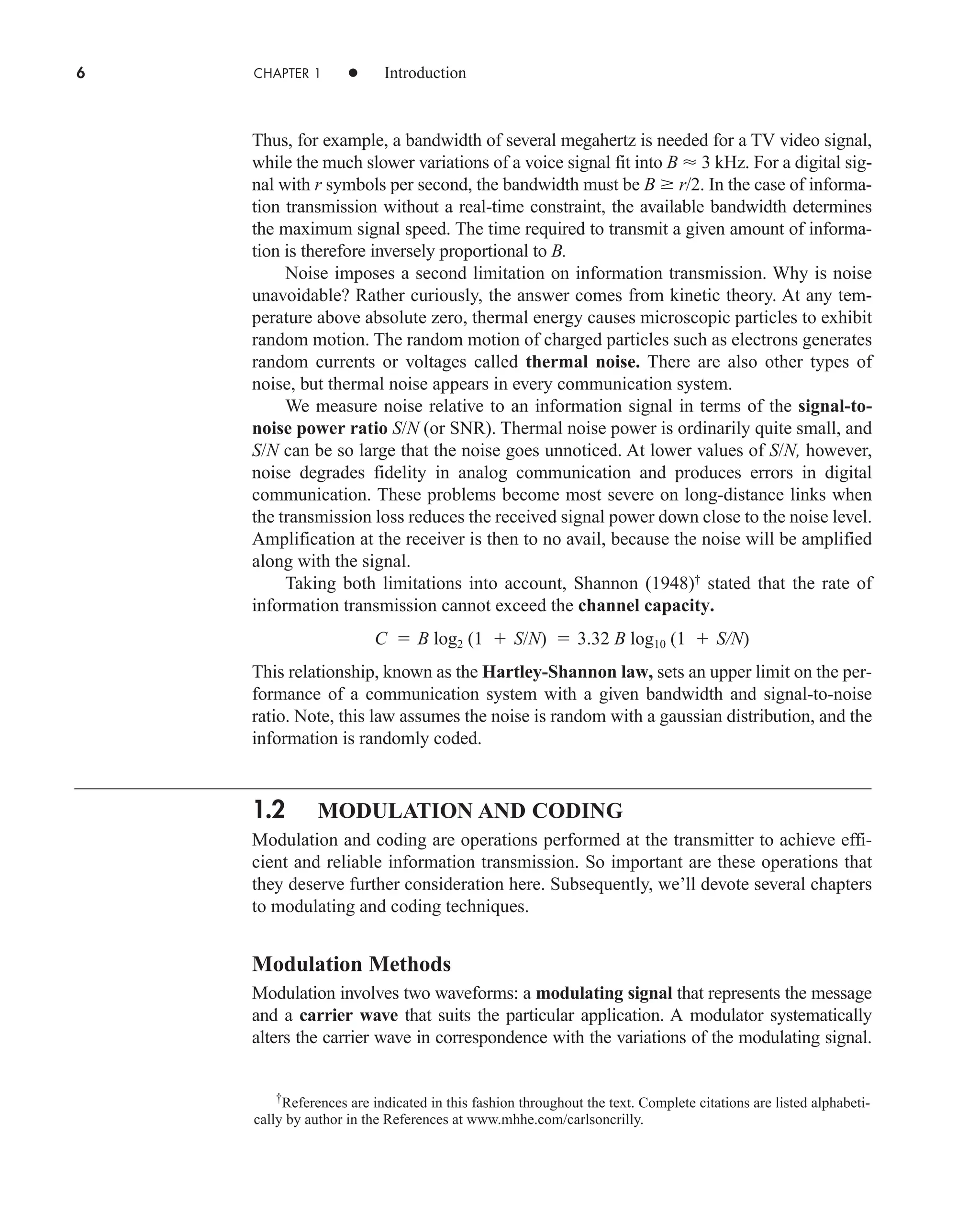 6 CHAPTER 1 • Introduction
Thus, for example, a bandwidth of several megahertz is needed for a TV video signal,
while the much slower variations of a voice signal fit into B  3 kHz. For a digital sig-
nal with r symbols per second, the bandwidth must be B  r/2. In the case of informa-
tion transmission without a real-time constraint, the available bandwidth determines
the maximum signal speed. The time required to transmit a given amount of informa-
tion is therefore inversely proportional to B.
Noise imposes a second limitation on information transmission. Why is noise
unavoidable? Rather curiously, the answer comes from kinetic theory. At any tem-
perature above absolute zero, thermal energy causes microscopic particles to exhibit
random motion. The random motion of charged particles such as electrons generates
random currents or voltages called thermal noise. There are also other types of
noise, but thermal noise appears in every communication system.
We measure noise relative to an information signal in terms of the signal-to-
noise power ratio S/N (or SNR). Thermal noise power is ordinarily quite small, and
S/N can be so large that the noise goes unnoticed. At lower values of S/N, however,
noise degrades fidelity in analog communication and produces errors in digital
communication. These problems become most severe on long-distance links when
the transmission loss reduces the received signal power down close to the noise level.
Amplification at the receiver is then to no avail, because the noise will be amplified
along with the signal.
Taking both limitations into account, Shannon (1948)†
stated that the rate of
information transmission cannot exceed the channel capacity.
C  B log2 (1  S/N)  3.32 B log10 (1  S/N)
This relationship, known as the Hartley-Shannon law, sets an upper limit on the per-
formance of a communication system with a given bandwidth and signal-to-noise
ratio. Note, this law assumes the noise is random with a gaussian distribution, and the
information is randomly coded.
1.2 MODULATION AND CODING
Modulation and coding are operations performed at the transmitter to achieve effi-
cient and reliable information transmission. So important are these operations that
they deserve further consideration here. Subsequently, we’ll devote several chapters
to modulating and coding techniques.
Modulation Methods
Modulation involves two waveforms: a modulating signal that represents the message
and a carrier wave that suits the particular application. A modulator systematically
alters the carrier wave in correspondence with the variations of the modulating signal.
†
References are indicated in this fashion throughout the text. Complete citations are listed alphabeti-
cally by author in the References at www.mhhe.com/carlsoncrilly.
car80407_ch01_001-026.qxd 6/1/09 7:49 AM Page 6
Rev. Confirming Pages
 