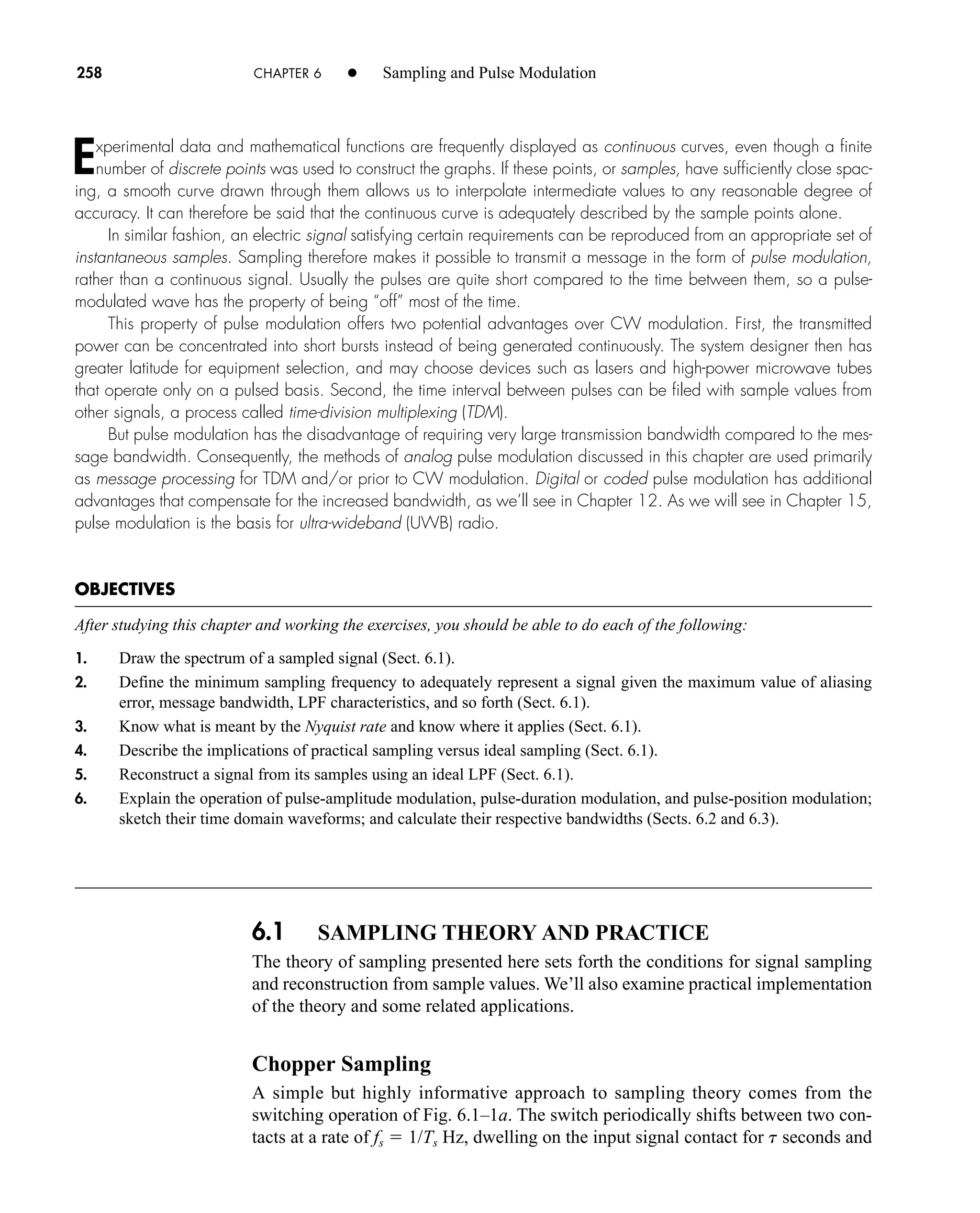 6.1 SAMPLING THEORY AND PRACTICE
The theory of sampling presented here sets forth the conditions for signal sampling
and reconstruction from sample values. We’ll also examine practical implementation
of the theory and some related applications.
Chopper Sampling
A simple but highly informative approach to sampling theory comes from the
switching operation of Fig. 6.1–1a. The switch periodically shifts between two con-
tacts at a rate of fs  1/Ts Hz, dwelling on the input signal contact for t seconds and
258 CHAPTER 6 • Sampling and Pulse Modulation
Experimental data and mathematical functions are frequently displayed as continuous curves, even though a finite
number of discrete points was used to construct the graphs. If these points, or samples, have sufficiently close spac-
ing, a smooth curve drawn through them allows us to interpolate intermediate values to any reasonable degree of
accuracy. It can therefore be said that the continuous curve is adequately described by the sample points alone.
In similar fashion, an electric signal satisfying certain requirements can be reproduced from an appropriate set of
instantaneous samples. Sampling therefore makes it possible to transmit a message in the form of pulse modulation,
rather than a continuous signal. Usually the pulses are quite short compared to the time between them, so a pulse-
modulated wave has the property of being “off” most of the time.
This property of pulse modulation offers two potential advantages over CW modulation. First, the transmitted
power can be concentrated into short bursts instead of being generated continuously. The system designer then has
greater latitude for equipment selection, and may choose devices such as lasers and high-power microwave tubes
that operate only on a pulsed basis. Second, the time interval between pulses can be filed with sample values from
other signals, a process called time-division multiplexing (TDM).
But pulse modulation has the disadvantage of requiring very large transmission bandwidth compared to the mes-
sage bandwidth. Consequently, the methods of analog pulse modulation discussed in this chapter are used primarily
as message processing for TDM and/or prior to CW modulation. Digital or coded pulse modulation has additional
advantages that compensate for the increased bandwidth, as we’ll see in Chapter 12. As we will see in Chapter 15,
pulse modulation is the basis for ultra-wideband (UWB) radio.
OBJECTIVES
After studying this chapter and working the exercises, you should be able to do each of the following:
1. Draw the spectrum of a sampled signal (Sect. 6.1).
2. Define the minimum sampling frequency to adequately represent a signal given the maximum value of aliasing
error, message bandwidth, LPF characteristics, and so forth (Sect. 6.1).
3. Know what is meant by the Nyquist rate and know where it applies (Sect. 6.1).
4. Describe the implications of practical sampling versus ideal sampling (Sect. 6.1).
5. Reconstruct a signal from its samples using an ideal LPF (Sect. 6.1).
6. Explain the operation of pulse-amplitude modulation, pulse-duration modulation, and pulse-position modulation;
sketch their time domain waveforms; and calculate their respective bandwidths (Sects. 6.2 and 6.3).
car80407_ch06_257-286.qxd 12/8/08 11:41 PM Page 258
 