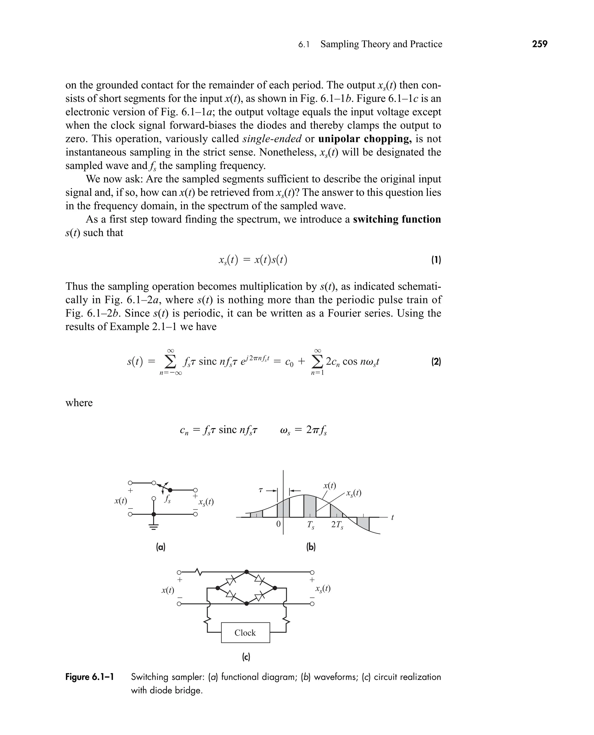 (a)
(c)
(b)
0
xs(t)
xs(t)
xs(t)
t
Ts 2Ts
fs
t
x(t)
x(t)
x(t)
Clock
+
–
+
–
+
–
+
–
Figure 6.1–1 Switching sampler: (a) functional diagram; (b) waveforms; (c) circuit realization
with diode bridge.
6.1 Sampling Theory and Practice 259
on the grounded contact for the remainder of each period. The output xs(t) then con-
sists of short segments for the input x(t), as shown in Fig. 6.1–1b. Figure 6.1–1c is an
electronic version of Fig. 6.1–1a; the output voltage equals the input voltage except
when the clock signal forward-biases the diodes and thereby clamps the output to
zero. This operation, variously called single-ended or unipolar chopping, is not
instantaneous sampling in the strict sense. Nonetheless, xs(t) will be designated the
sampled wave and fs the sampling frequency.
We now ask: Are the sampled segments sufficient to describe the original input
signal and, if so, how can x(t) be retrieved from xs(t)? The answer to this question lies
in the frequency domain, in the spectrum of the sampled wave.
As a first step toward finding the spectrum, we introduce a switching function
s(t) such that
(1)
Thus the sampling operation becomes multiplication by s(t), as indicated schemati-
cally in Fig. 6.1–2a, where s(t) is nothing more than the periodic pulse train of
Fig. 6.1–2b. Since s(t) is periodic, it can be written as a Fourier series. Using the
results of Example 2.1–1 we have
(2)
where
cn  fst sinc nfst vs  2pfs
s1t2  a
q
nq
fst sinc nfst ej2pnfst
 c0  a
q
n1
2cn cos nvst
xs1t2  x1t2s1t2
car80407_ch06_257-286.qxd 12/8/08 11:41 PM Page 259
 