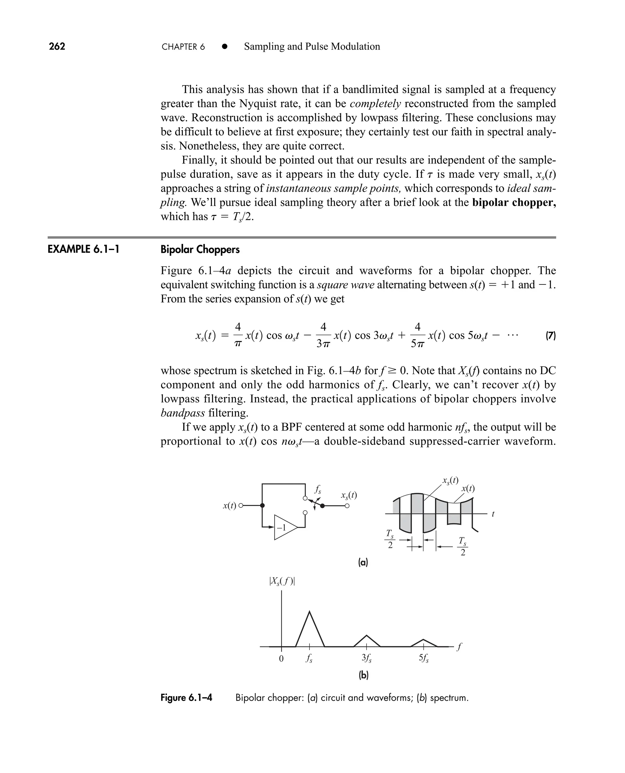 (a)
(b)
0
|Xs( f )|
2
Ts
2
Ts
xs(t)
xs(t)
fs
x(t)
x(t)
t
3fs
fs
f
5fs
–1
Figure 6.1–4 Bipolar chopper: (a) circuit and waveforms; (b) spectrum.
262 CHAPTER 6 • Sampling and Pulse Modulation
This analysis has shown that if a bandlimited signal is sampled at a frequency
greater than the Nyquist rate, it can be completely reconstructed from the sampled
wave. Reconstruction is accomplished by lowpass filtering. These conclusions may
be difficult to believe at first exposure; they certainly test our faith in spectral analy-
sis. Nonetheless, they are quite correct.
Finally, it should be pointed out that our results are independent of the sample-
pulse duration, save as it appears in the duty cycle. If t is made very small, xs(t)
approaches a string of instantaneous sample points, which corresponds to ideal sam-
pling. We’ll pursue ideal sampling theory after a brief look at the bipolar chopper,
which has t  Ts/2.
Bipolar Choppers
Figure 6.1–4a depicts the circuit and waveforms for a bipolar chopper. The
equivalent switching function is a square wave alternating between s(t)  1 and 1.
From the series expansion of s(t) we get
(7)
whose spectrum is sketched in Fig. 6.1–4b for f  0. Note that Xs(f) contains no DC
component and only the odd harmonics of fs. Clearly, we can’t recover x(t) by
lowpass filtering. Instead, the practical applications of bipolar choppers involve
bandpass filtering.
If we apply xs(t) to a BPF centered at some odd harmonic nfs, the output will be
proportional to x(t) cos nvst—a double-sideband suppressed-carrier waveform.
xs1t2 
4
p
x1t2 cos vst 
4
3p
x1t2 cos 3vst 
4
5p
x1t2 cos 5vst  p
EXAMPLE 6.1–1
car80407_ch06_257-286.qxd 12/8/08 11:41 PM Page 262
 