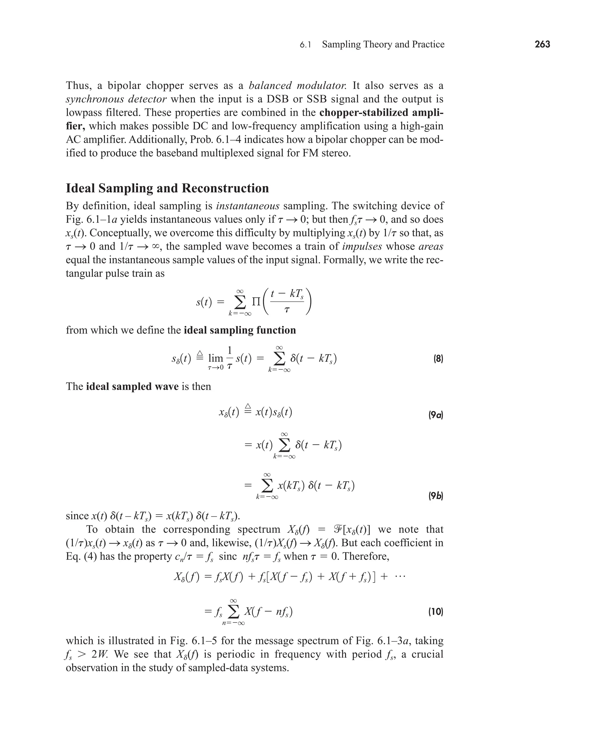 6.1 Sampling Theory and Practice 263
Thus, a bipolar chopper serves as a balanced modulator. It also serves as a
synchronous detector when the input is a DSB or SSB signal and the output is
lowpass filtered. These properties are combined in the chopper-stabilized ampli-
fier, which makes possible DC and low-frequency amplification using a high-gain
AC amplifier. Additionally, Prob. 6.1–4 indicates how a bipolar chopper can be mod-
ified to produce the baseband multiplexed signal for FM stereo.
Ideal Sampling and Reconstruction
By definition, ideal sampling is instantaneous sampling. The switching device of
Fig. 6.1–1a yields instantaneous values only if t S 0; but then fst S 0, and so does
xs(t). Conceptually, we overcome this difficulty by multiplying xs(t) by 1/t so that, as
t S 0 and 1/t S , the sampled wave becomes a train of impulses whose areas
equal the instantaneous sample values of the input signal. Formally, we write the rec-
tangular pulse train as
from which we define the ideal sampling function
(8)
The ideal sampled wave is then
(9a)
(9b)
since x(t) d(t – kTs)  x(kTs) d(t – kTs).
To obtain the corresponding spectrum Xd(f)  [xd(t)] we note that
(1/t)xs(t) S xd(t) as t S 0 and, likewise, (1/t)Xs(f) S Xd(f). But each coefficient in
Eq. (4) has the property cn/t  fs sinc nfst  fs when t  0. Therefore,
(10)
which is illustrated in Fig. 6.1–5 for the message spectrum of Fig. 6.1–3a, taking
fs  2W. We see that Xd(f) is periodic in frequency with period fs, a crucial
observation in the study of sampled-data systems.
 fs a
q
nq
X1 f  nfs 2
Xd 1 f 2  fsX1 f 2  fs 3X1 f  fs 2  X1 f  fs 2 4  p

 a
q
kq
x1kTs 2 d1t  kTs 2
 x1t2 a
q
kq
d1t  kTs 2
xd1t2 
^
x1t2sd1t2
sd1t2 
^
lim
tS0
1
t
s1t2  a
q
kq
d1t  kTs 2
s1t2  a
q
kq
ß a
t  kTs
t
b
car80407_ch06_257-286.qxd 12/8/08 11:41 PM Page 263
 
