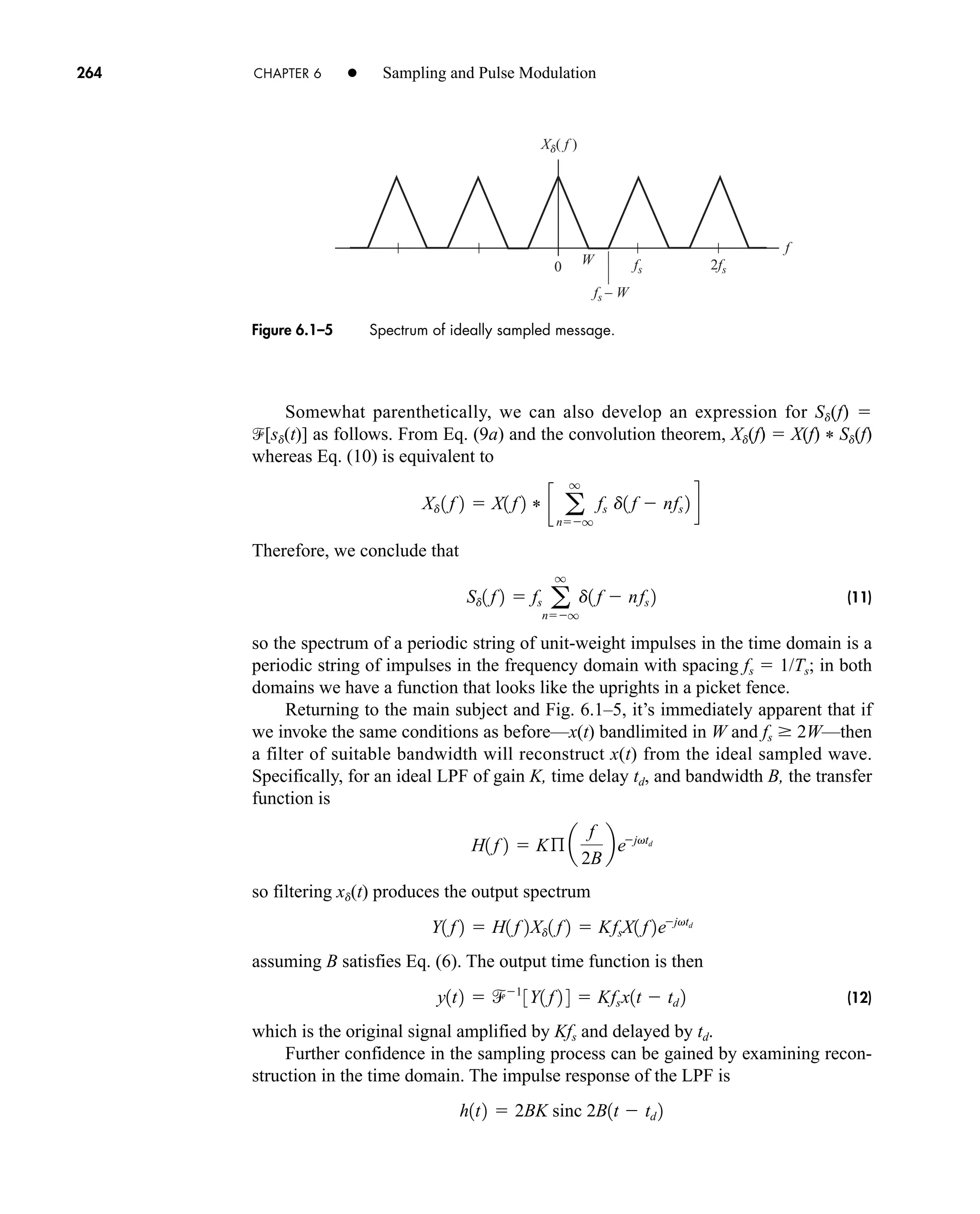 0
Xd( f )
2fs
fs – W
fs
W
f
Figure 6.1–5 Spectrum of ideally sampled message.
264 CHAPTER 6 • Sampling and Pulse Modulation
Somewhat parenthetically, we can also develop an expression for Sd(f) 
[sd(t)] as follows. From Eq. (9a) and the convolution theorem, Xd(f)  X(f) * Sd(f)
whereas Eq. (10) is equivalent to
Therefore, we conclude that
(11)
so the spectrum of a periodic string of unit-weight impulses in the time domain is a
periodic string of impulses in the frequency domain with spacing fs  1/Ts; in both
domains we have a function that looks like the uprights in a picket fence.
Returning to the main subject and Fig. 6.1–5, it’s immediately apparent that if
we invoke the same conditions as before—x(t) bandlimited in W and fs  2W—then
a filter of suitable bandwidth will reconstruct x(t) from the ideal sampled wave.
Specifically, for an ideal LPF of gain K, time delay td, and bandwidth B, the transfer
function is
so filtering xd(t) produces the output spectrum
assuming B satisfies Eq. (6). The output time function is then
(12)
which is the original signal amplified by Kfs and delayed by td.
Further confidence in the sampling process can be gained by examining recon-
struction in the time domain. The impulse response of the LPF is
h1t2  2BK sinc 2B1t  td 2
y1t2  1
3Y1 f 2 4  Kfsx1t  td 2
Y1 f 2  H1 f 2Xd1 f 2  KfsX1 f 2ejvtd
H1 f 2  Kß a
f
2B
bejvtd
Sd1 f 2  fs a
q
nq
d1 f  nfs 2
Xd 1 f 2  X1 f 2 * c a
q
nq
fs d1 f  nfs 2 d

car80407_ch06_257-286.qxd 12/8/08 11:41 PM Page 264
 