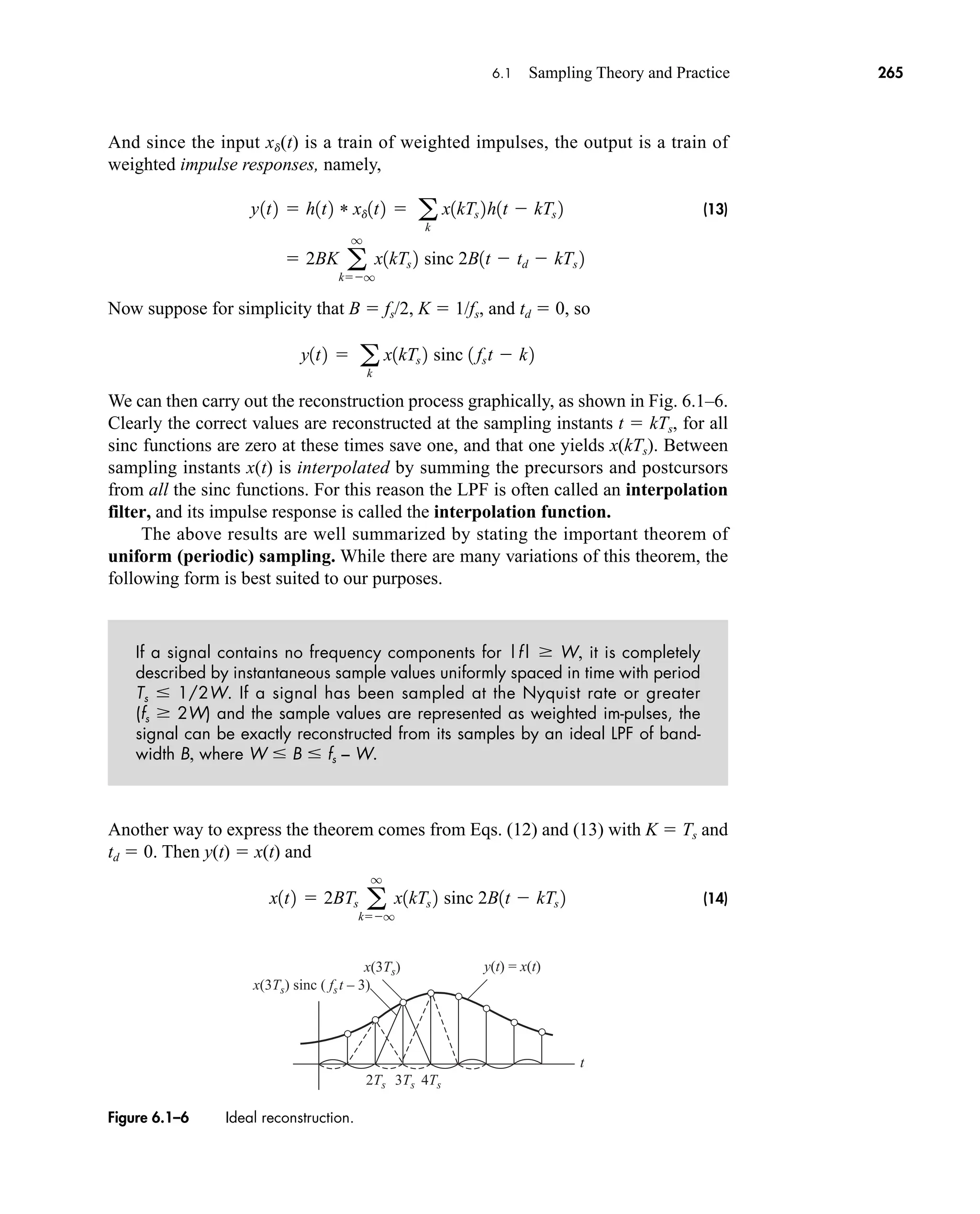 2Ts 3Ts
x(3Ts)
x(3Ts) sinc ( fst – 3)
y(t) = x(t)
4Ts
t
Figure 6.1–6 Ideal reconstruction.
6.1 Sampling Theory and Practice 265
And since the input xd(t) is a train of weighted impulses, the output is a train of
weighted impulse responses, namely,
(13)
Now suppose for simplicity that B  fs/2, K  1/fs, and td  0, so
We can then carry out the reconstruction process graphically, as shown in Fig. 6.1–6.
Clearly the correct values are reconstructed at the sampling instants t  kTs, for all
sinc functions are zero at these times save one, and that one yields x(kTs). Between
sampling instants x(t) is interpolated by summing the precursors and postcursors
from all the sinc functions. For this reason the LPF is often called an interpolation
filter, and its impulse response is called the interpolation function.
The above results are well summarized by stating the important theorem of
uniform (periodic) sampling. While there are many variations of this theorem, the
following form is best suited to our purposes.
If a signal contains no frequency components for |f|  W, it is completely
described by instantaneous sample values uniformly spaced in time with period
Ts  1/2W. If a signal has been sampled at the Nyquist rate or greater
(fs  2W) and the sample values are represented as weighted im-pulses, the
signal can be exactly reconstructed from its samples by an ideal LPF of band-
width B, where W  B  fs – W.
Another way to express the theorem comes from Eqs. (12) and (13) with K  Ts and
td  0. Then y(t)  x(t) and
(14)
x1t2  2BTs a
q
kq
x1kTs 2 sinc 2B1t  kTs 2
y1t2  a
k
x1kTs 2 sinc 1 fst  k2
y1t2  h1t2 * xd1t2  a
k
x1kTs 2h1t  kTs 2
 2BK a
q
kq
x1kTs 2 sinc 2B1t  td  kTs 2
car80407_ch06_257-286.qxd 12/8/08 11:41 PM Page 265
 
