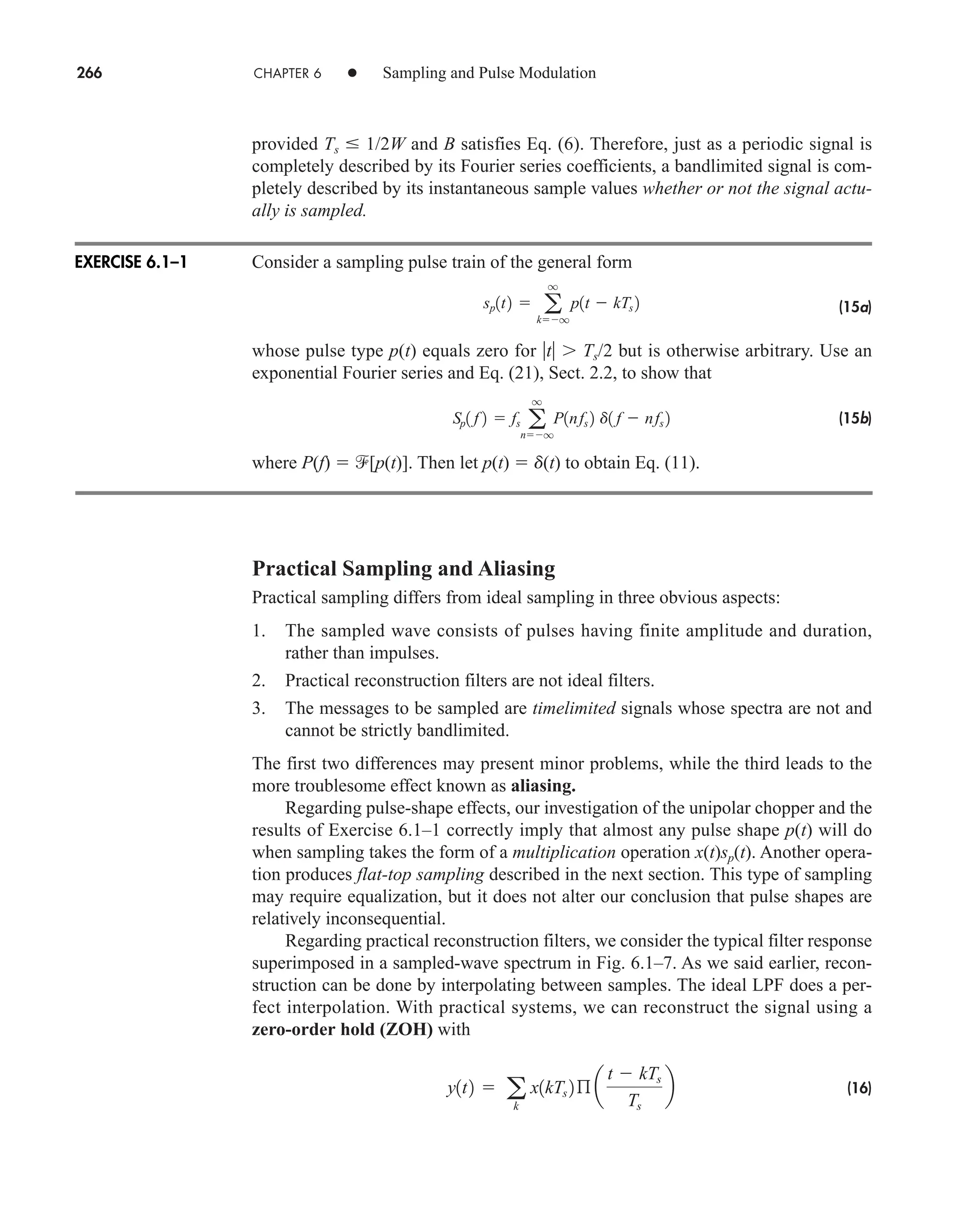266 CHAPTER 6 • Sampling and Pulse Modulation
provided Ts  1/2W and B satisfies Eq. (6). Therefore, just as a periodic signal is
completely described by its Fourier series coefficients, a bandlimited signal is com-
pletely described by its instantaneous sample values whether or not the signal actu-
ally is sampled.
Consider a sampling pulse train of the general form
(15a)
whose pulse type p(t) equals zero for t  Ts/2 but is otherwise arbitrary. Use an
exponential Fourier series and Eq. (21), Sect. 2.2, to show that
(15b)
where P(f)  [p(t)]. Then let p(t)  d(t) to obtain Eq. (11).
Practical Sampling and Aliasing
Practical sampling differs from ideal sampling in three obvious aspects:
1. The sampled wave consists of pulses having finite amplitude and duration,
rather than impulses.
2. Practical reconstruction filters are not ideal filters.
3. The messages to be sampled are timelimited signals whose spectra are not and
cannot be strictly bandlimited.
The first two differences may present minor problems, while the third leads to the
more troublesome effect known as aliasing.
Regarding pulse-shape effects, our investigation of the unipolar chopper and the
results of Exercise 6.1–1 correctly imply that almost any pulse shape p(t) will do
when sampling takes the form of a multiplication operation x(t)sp(t). Another opera-
tion produces flat-top sampling described in the next section. This type of sampling
may require equalization, but it does not alter our conclusion that pulse shapes are
relatively inconsequential.
Regarding practical reconstruction filters, we consider the typical filter response
superimposed in a sampled-wave spectrum in Fig. 6.1–7. As we said earlier, recon-
struction can be done by interpolating between samples. The ideal LPF does a per-
fect interpolation. With practical systems, we can reconstruct the signal using a
zero-order hold (ZOH) with
(16)
y1t2  a
k
x1kTs 2ß a
t  kTs
Ts
b

Sp1 f 2  fs a
q
nq
P1nfs 2 d1 f  nfs 2
sp1t2  a
q
kq
p1t  kTs 2
EXERCISE 6.1–1
car80407_ch06_257-286.qxd 12/8/08 11:41 PM Page 266
 