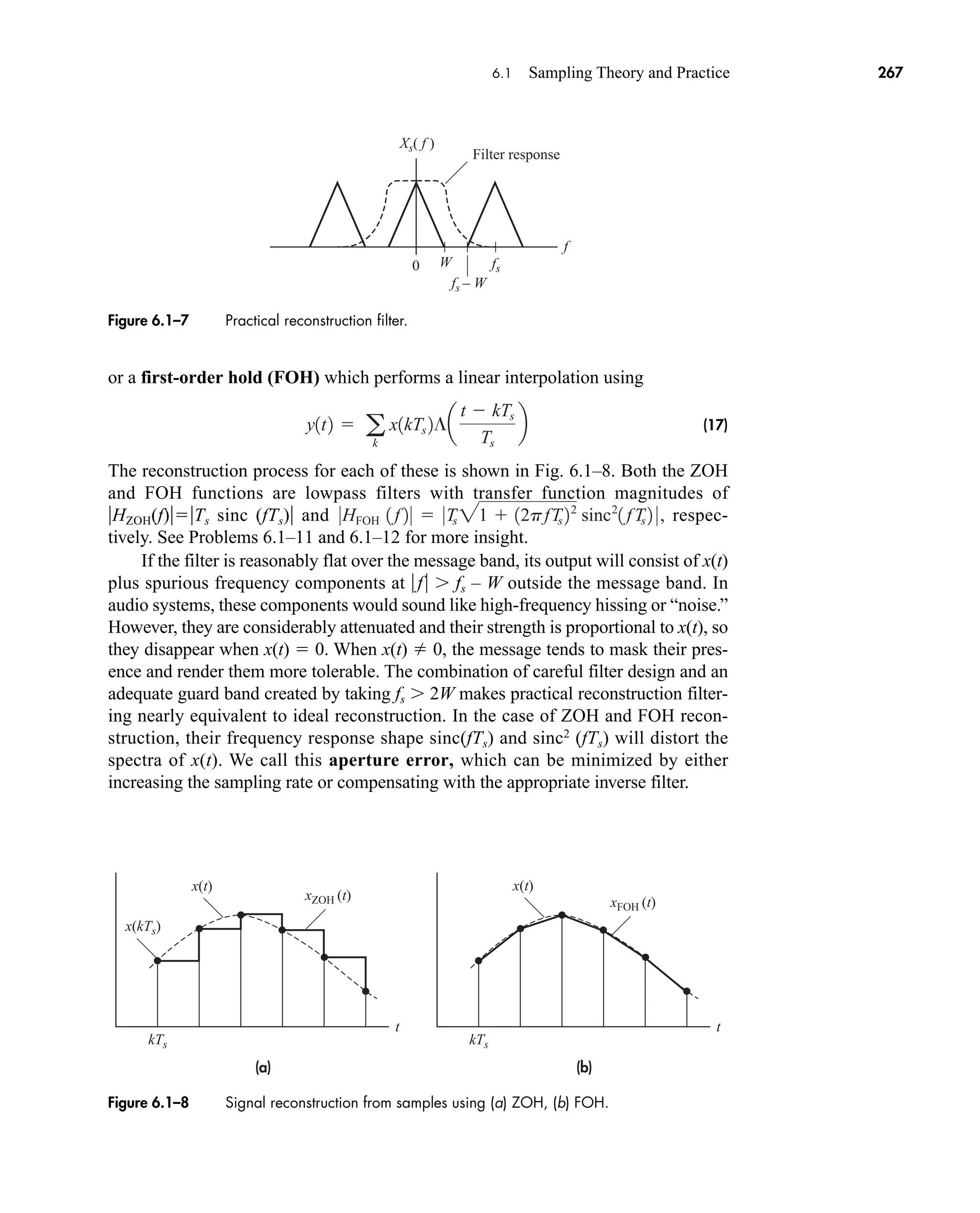 (a)
t
x(t)
xZOH (t)
kTs
x(kTs)
(b)
t
kTs
x(t)
xFOH (t)
Figure 6.1–8 Signal reconstruction from samples using (a) ZOH, (b) FOH.
0
Filter response
Xs( f )
fs
fs – W
W
f
Figure 6.1–7 Practical reconstruction filter.
6.1 Sampling Theory and Practice 267
or a first-order hold (FOH) which performs a linear interpolation using
(17)
The reconstruction process for each of these is shown in Fig. 6.1–8. Both the ZOH
and FOH functions are lowpass filters with transfer function magnitudes of
HZOH(f)Ts sinc (fTs) and respec-
tively. See Problems 6.1–11 and 6.1–12 for more insight.
If the filter is reasonably flat over the message band, its output will consist of x(t)
plus spurious frequency components at f  fs – W outside the message band. In
audio systems, these components would sound like high-frequency hissing or “noise.”
However, they are considerably attenuated and their strength is proportional to x(t), so
they disappear when x(t)  0. When x(t) 0, the message tends to mask their pres-
ence and render them more tolerable. The combination of careful filter design and an
adequate guard band created by taking fs  2W makes practical reconstruction filter-
ing nearly equivalent to ideal reconstruction. In the case of ZOH and FOH recon-
struction, their frequency response shape sinc(fTs) and sinc2
(fTs) will distort the
spectra of x(t). We call this aperture error, which can be minimized by either
increasing the sampling rate or compensating with the appropriate inverse filter.
0HFOH 1 f 2 0  0Ts 21  12pfTs 22
sinc2
1 fTs 2 0,
y1t2  a
k
x1kTs 2¶a
t  kTs
Ts
b
car80407_ch06_257-286.qxd 12/8/08 11:41 PM Page 267
 