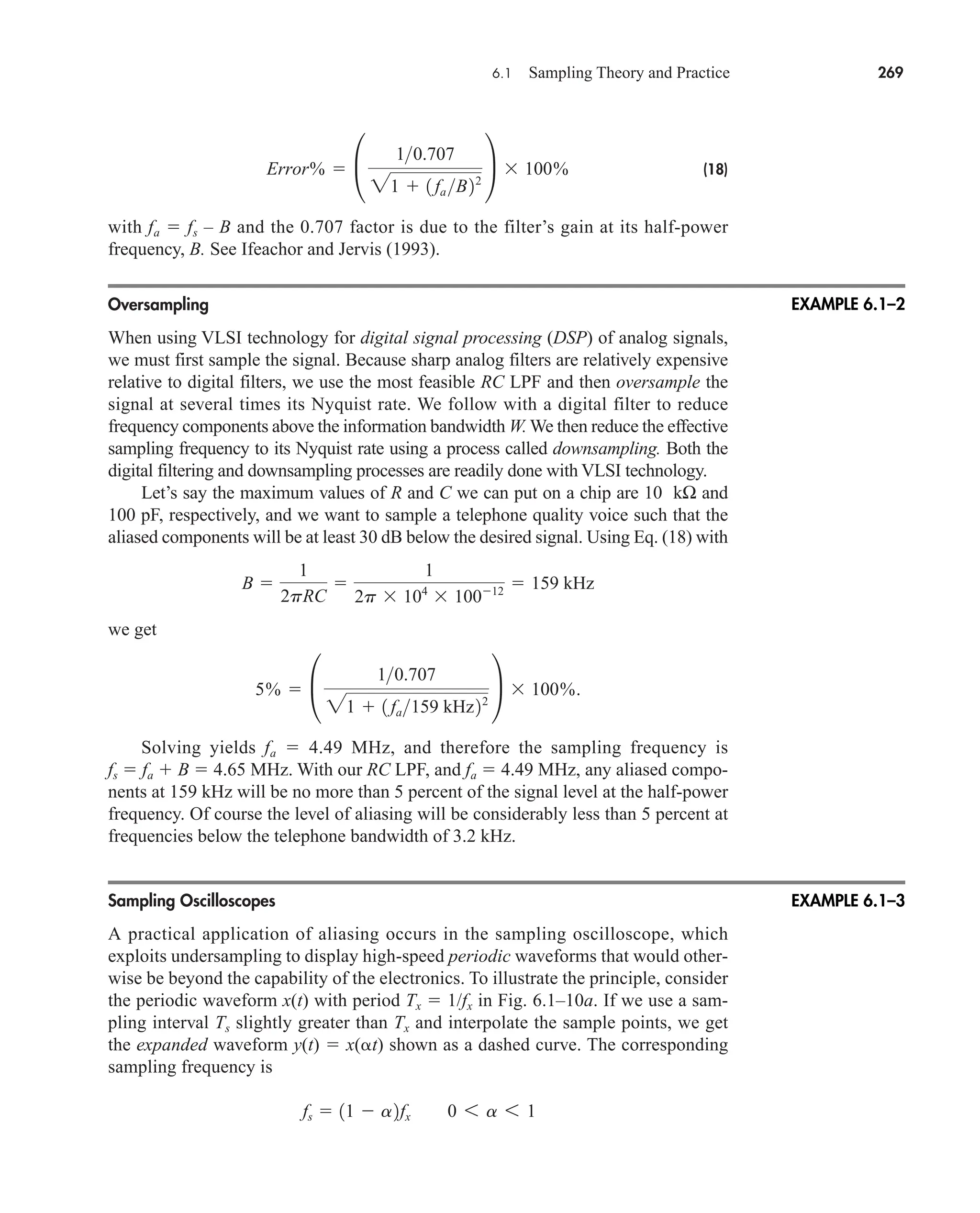6.1 Sampling Theory and Practice 269
(18)
with fa  fs – B and the 0.707 factor is due to the filter’s gain at its half-power
frequency, B. See Ifeachor and Jervis (1993).
Oversampling
When using VLSI technology for digital signal processing (DSP) of analog signals,
we must first sample the signal. Because sharp analog filters are relatively expensive
relative to digital filters, we use the most feasible RC LPF and then oversample the
signal at several times its Nyquist rate. We follow with a digital filter to reduce
frequency components above the information bandwidth W. We then reduce the effective
sampling frequency to its Nyquist rate using a process called downsampling. Both the
digital filtering and downsampling processes are readily done with VLSI technology.
Let’s say the maximum values of R and C we can put on a chip are 10 kΩ and
100 pF, respectively, and we want to sample a telephone quality voice such that the
aliased components will be at least 30 dB below the desired signal. Using Eq. (18) with
we get
Solving yields fa  4.49 MHz, and therefore the sampling frequency is
fs  fa  B  4.65 MHz. With our RC LPF, and fa  4.49 MHz, any aliased compo-
nents at 159 kHz will be no more than 5 percent of the signal level at the half-power
frequency. Of course the level of aliasing will be considerably less than 5 percent at
frequencies below the telephone bandwidth of 3.2 kHz.
Sampling Oscilloscopes
A practical application of aliasing occurs in the sampling oscilloscope, which
exploits undersampling to display high-speed periodic waveforms that would other-
wise be beyond the capability of the electronics. To illustrate the principle, consider
the periodic waveform x(t) with period Tx  1/fx in Fig. 6.1–10a. If we use a sam-
pling interval Ts slightly greater than Tx and interpolate the sample points, we get
the expanded waveform y(t)  x( t) shown as a dashed curve. The corresponding
sampling frequency is
fs  11  a2fx 0 6 a 6 1
5%  °
10.707
21  1 fa159 kHz22
¢ 100%.
B 
1
2pRC

1
2p 104
10012  159 kHz
Error%  °
10.707
21  1 fa B22
¢ 100%
EXAMPLE 6.1–2
EXAMPLE 6.1–3
car80407_ch06_257-286.qxd 12/8/08 11:41 PM Page 269
 
