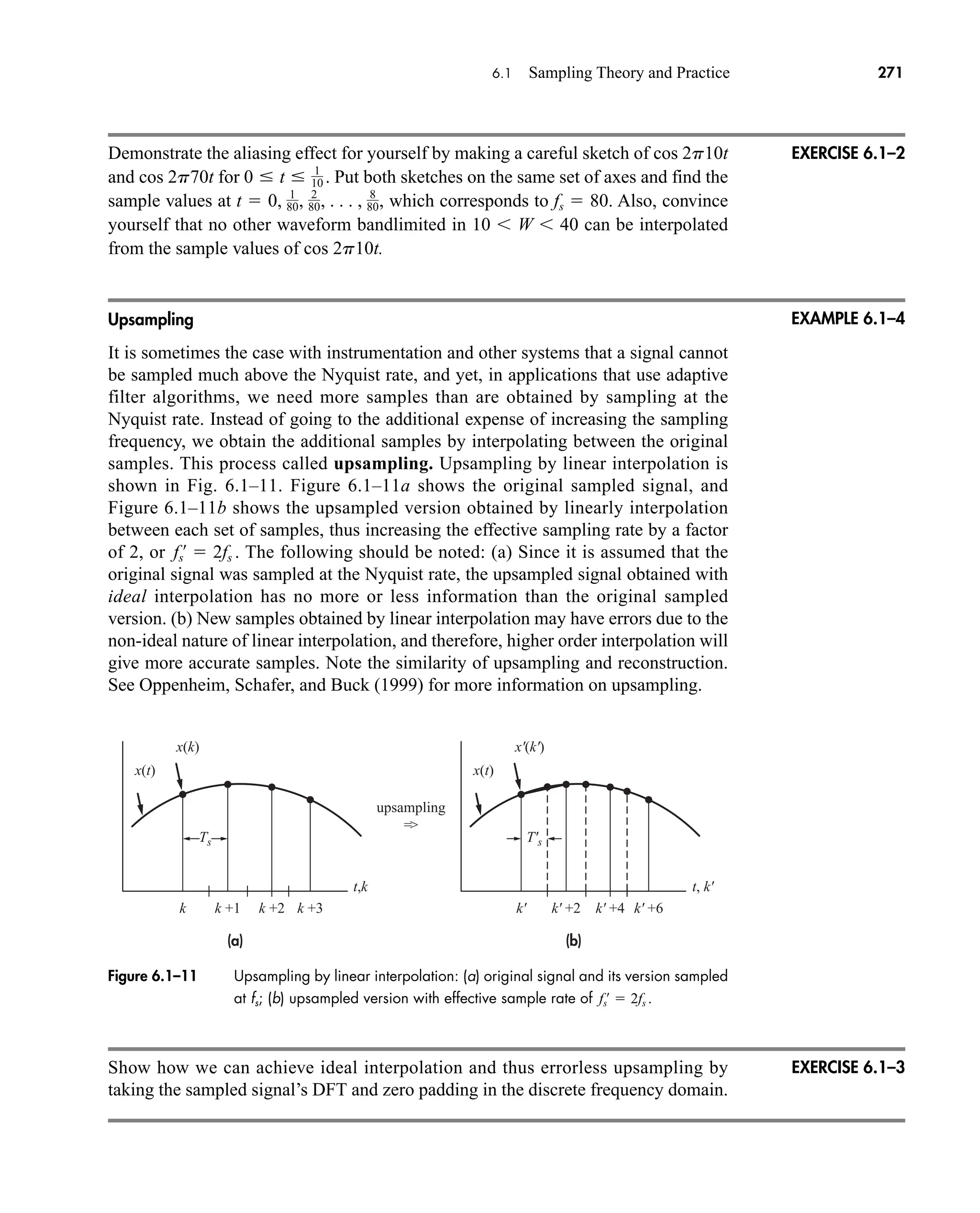 t,k t, k'
(a)
x(k)
x(t)
x'(k')
x(t)
k +1
k k +2 k +3
(b)
k' +2
k' k' +4 k' +6
upsampling
=
Ts T's
Figure 6.1–11 Upsampling by linear interpolation: (a) original signal and its version sampled
at fs; (b) upsampled version with effective sample rate of fs
œ
 2fs .
6.1 Sampling Theory and Practice 271
Demonstrate the aliasing effect for yourself by making a careful sketch of cos 2p10t
and cos 2p70t for Put both sketches on the same set of axes and find the
sample values at which corresponds to fs  80. Also, convince
yourself that no other waveform bandlimited in 10  W  40 can be interpolated
from the sample values of cos 2p10t.
Upsampling
It is sometimes the case with instrumentation and other systems that a signal cannot
be sampled much above the Nyquist rate, and yet, in applications that use adaptive
filter algorithms, we need more samples than are obtained by sampling at the
Nyquist rate. Instead of going to the additional expense of increasing the sampling
frequency, we obtain the additional samples by interpolating between the original
samples. This process called upsampling. Upsampling by linear interpolation is
shown in Fig. 6.1–11. Figure 6.1–11a shows the original sampled signal, and
Figure 6.1–11b shows the upsampled version obtained by linearly interpolation
between each set of samples, thus increasing the effective sampling rate by a factor
of 2, or The following should be noted: (a) Since it is assumed that the
original signal was sampled at the Nyquist rate, the upsampled signal obtained with
ideal interpolation has no more or less information than the original sampled
version. (b) New samples obtained by linear interpolation may have errors due to the
non-ideal nature of linear interpolation, and therefore, higher order interpolation will
give more accurate samples. Note the similarity of upsampling and reconstruction.
See Oppenheim, Schafer, and Buck (1999) for more information on upsampling.
fs
œ
 2fs .
t  0, 1
80, 2
80, . . . , 8
80,
0  t  1
10 .
EXERCISE 6.1–2
EXAMPLE 6.1–4
EXERCISE 6.1–3
Show how we can achieve ideal interpolation and thus errorless upsampling by
taking the sampled signal’s DFT and zero padding in the discrete frequency domain.
car80407_ch06_257-286.qxd 12/8/08 11:41 PM Page 271
 
