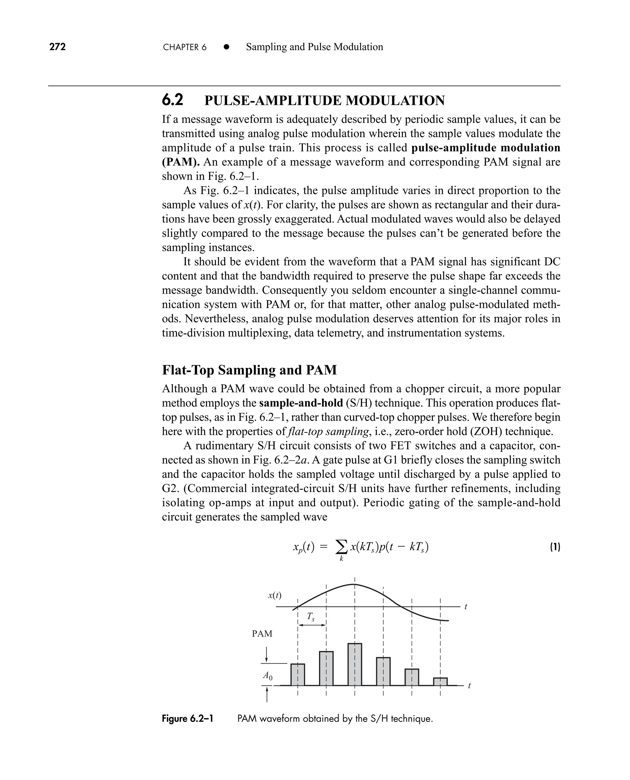 PAM
x(t)
A0
t
t
Ts
Figure 6.2–1 PAM waveform obtained by the S/H technique.
272 CHAPTER 6 • Sampling and Pulse Modulation
6.2 PULSE-AMPLITUDE MODULATION
If a message waveform is adequately described by periodic sample values, it can be
transmitted using analog pulse modulation wherein the sample values modulate the
amplitude of a pulse train. This process is called pulse-amplitude modulation
(PAM). An example of a message waveform and corresponding PAM signal are
shown in Fig. 6.2–1.
As Fig. 6.2–1 indicates, the pulse amplitude varies in direct proportion to the
sample values of x(t). For clarity, the pulses are shown as rectangular and their dura-
tions have been grossly exaggerated. Actual modulated waves would also be delayed
slightly compared to the message because the pulses can’t be generated before the
sampling instances.
It should be evident from the waveform that a PAM signal has significant DC
content and that the bandwidth required to preserve the pulse shape far exceeds the
message bandwidth. Consequently you seldom encounter a single-channel commu-
nication system with PAM or, for that matter, other analog pulse-modulated meth-
ods. Nevertheless, analog pulse modulation deserves attention for its major roles in
time-division multiplexing, data telemetry, and instrumentation systems.
Flat-Top Sampling and PAM
Although a PAM wave could be obtained from a chopper circuit, a more popular
method employs the sample-and-hold (S/H) technique. This operation produces flat-
top pulses, as in Fig. 6.2–1, rather than curved-top chopper pulses. We therefore begin
here with the properties of flat-top sampling, i.e., zero-order hold (ZOH) technique.
A rudimentary S/H circuit consists of two FET switches and a capacitor, con-
nected as shown in Fig. 6.2–2a. A gate pulse at G1 briefly closes the sampling switch
and the capacitor holds the sampled voltage until discharged by a pulse applied to
G2. (Commercial integrated-circuit S/H units have further refinements, including
isolating op-amps at input and output). Periodic gating of the sample-and-hold
circuit generates the sampled wave
(1)
xp1t2  a
k
x1kTs 2p1t  kTs 2
car80407_ch06_257-286.qxd 12/8/08 11:41 PM Page 272
 