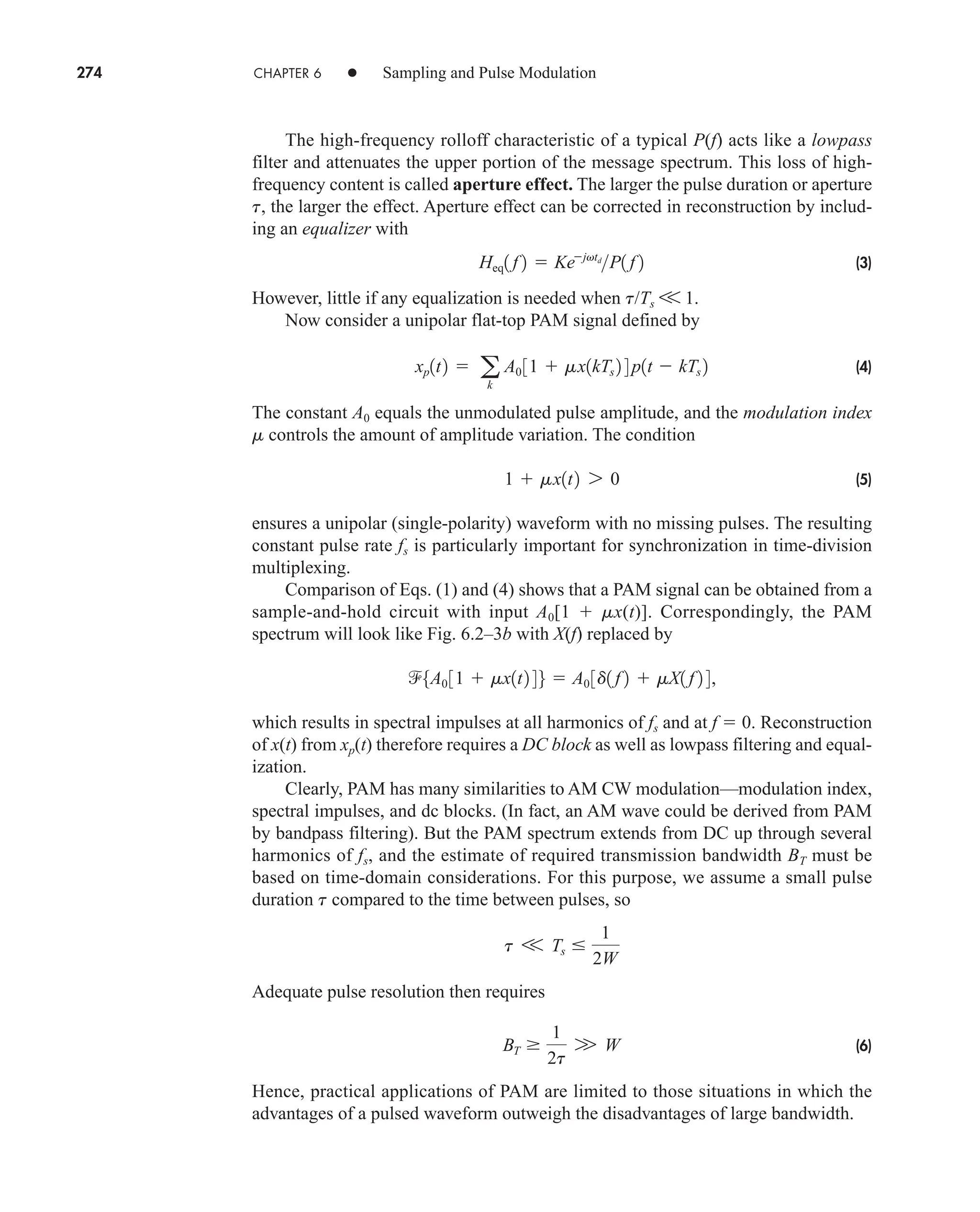 274 CHAPTER 6 • Sampling and Pulse Modulation
The high-frequency rolloff characteristic of a typical P(f) acts like a lowpass
filter and attenuates the upper portion of the message spectrum. This loss of high-
frequency content is called aperture effect. The larger the pulse duration or aperture
t, the larger the effect. Aperture effect can be corrected in reconstruction by includ-
ing an equalizer with
(3)
However, little if any equalization is needed when t/Ts V 1.
Now consider a unipolar flat-top PAM signal defined by
(4)
The constant A0 equals the unmodulated pulse amplitude, and the modulation index
m controls the amount of amplitude variation. The condition
(5)
ensures a unipolar (single-polarity) waveform with no missing pulses. The resulting
constant pulse rate fs is particularly important for synchronization in time-division
multiplexing.
Comparison of Eqs. (1) and (4) shows that a PAM signal can be obtained from a
sample-and-hold circuit with input A0[1  mx(t)]. Correspondingly, the PAM
spectrum will look like Fig. 6.2–3b with X(f) replaced by
which results in spectral impulses at all harmonics of fs and at f  0. Reconstruction
of x(t) from xp(t) therefore requires a DC block as well as lowpass filtering and equal-
ization.
Clearly, PAM has many similarities to AM CW modulation—modulation index,
spectral impulses, and dc blocks. (In fact, an AM wave could be derived from PAM
by bandpass filtering). But the PAM spectrum extends from DC up through several
harmonics of fs, and the estimate of required transmission bandwidth BT must be
based on time-domain considerations. For this purpose, we assume a small pulse
duration t compared to the time between pulses, so
Adequate pulse resolution then requires
(6)
Hence, practical applications of PAM are limited to those situations in which the
advantages of a pulsed waveform outweigh the disadvantages of large bandwidth.
BT 
1
2t
W W
t V Ts 
1
2W
5A0 31  mx1t2 46  A0 3d1 f 2  mX1 f 2 4,
1  mx1t2 7 0
xp1t2  a
k
A0 31  mx1kTs 2 4 p1t  kTs 2
Heq1 f 2  Kejvtd
P1 f 2
car80407_ch06_257-286.qxd 12/8/08 11:41 PM Page 274
 